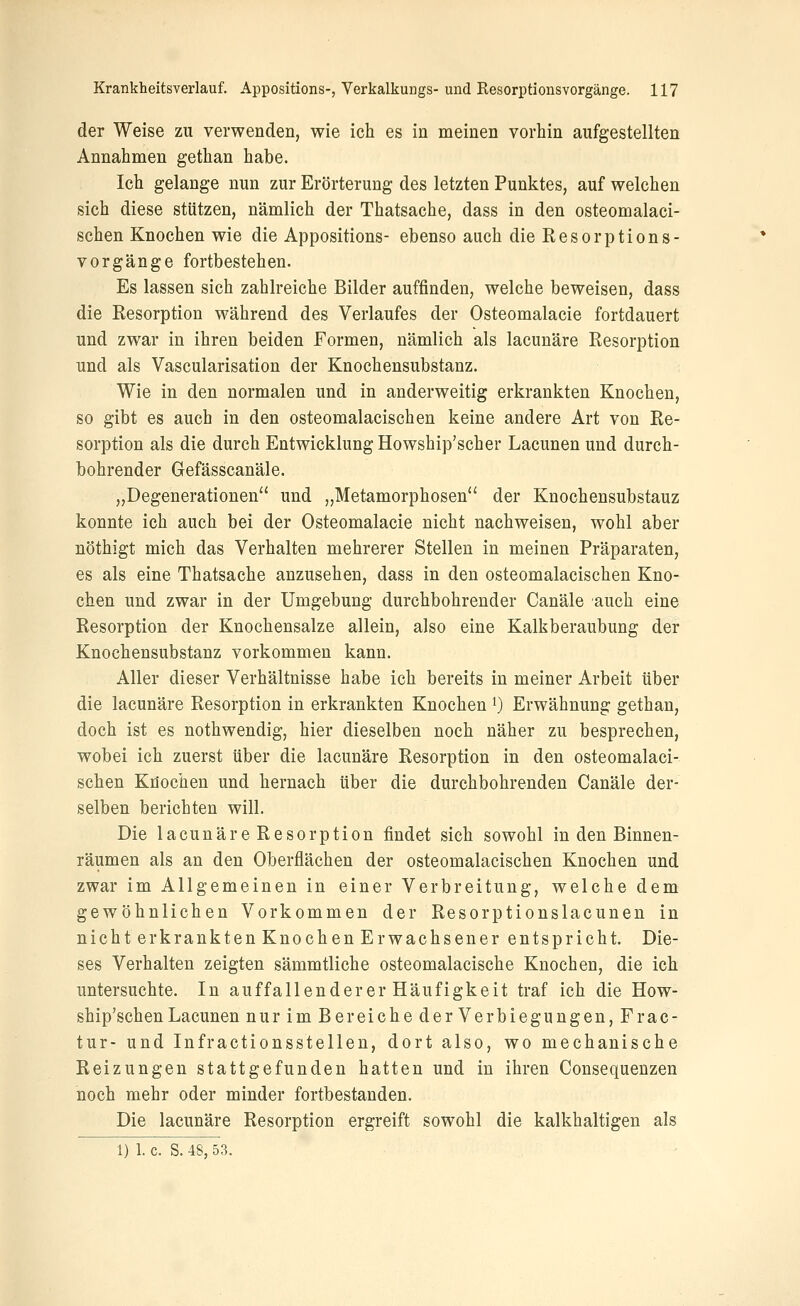 der Weise zu verwenden, wie ich es in meinen vorhin aufgestellten Annahmen gethan habe. Ich gelange nun zur Erörterung des letzten Punktes, auf welchen sich diese stützen, nämlich der Thatsache, dass in den osteomalaci- schen Knochen wie die Appositions- ebenso auch die Resorptions- vorgänge fortbestehen. Es lassen sich zahlreiche Bilder auffinden, welche beweisen, dass die Resorption während des Verlaufes der Osteomalacie fortdauert und zwar in ihren beiden Formen, nämlich als lacunäre Resorption und als Vascularisation der Knochensubstanz. Wie in den normalen und in anderweitig erkrankten Knochen, so gibt es auch in den osteomalacischen keine andere Art von Re- sorption als die durch Entwicklung Howship'scher Lacunen und durch- bohrender Gefässcanäle. „Degenerationen und „Metamorphosen der Knochensubstauz konnte ich auch bei der Osteomalacie nicht nachweisen, wohl aber nöthigt mich das Verhalten mehrerer Stellen in meinen Präparaten, es als eine Thatsache anzusehen, dass in den osteomalacischen Kno- chen und zwar in der Umgebung durchbohrender Canäle auch eine Resorption der Knochensalze allein, also eine Kalkberaubung der Knochensubstanz vorkommen kann. Aller dieser Verhältnisse habe ich bereits in meiner Arbeit über die lacunäre Resorption in erkrankten Knochen ^) Erwähnung gethan, doch ist es nothwendig, hier dieselben noch näher zu besprechen, wobei ich zuerst über die lacunäre Resorption in den osteomalaci- schen Knochen und hernach über die durchbohrenden Canäle der- selben berichten will. Die lacunäre Resorption findet sich sowohl in den Binnen- räumen als an den Oberflächen der osteomalacischen Knochen und zwar im Allgemeinen in einer Verbreitung, welche dem gewöhnlichen Vorkommen der Resorptionslacunen in nicht erkrankten Knochen Erwachsener entspricht. Die- ses Verhalten zeigten sämmtliche osteomalacische Knochen, die ich untersuchte. In auffallenderer Häufigkeit traf ich die How- ship'schen Lacunen nur im Bereiche derVerbiegungen, Fr ac- tur- und Infractionsstellen, dort also, wo mechanische Reizungen stattgefunden hatten und in ihren Consequenzen noch mehr oder minder fortbestanden. Die lacunäre Resorption ergreift sowohl die kalkhaltigen als 1) 1. c. S. 48, 53.