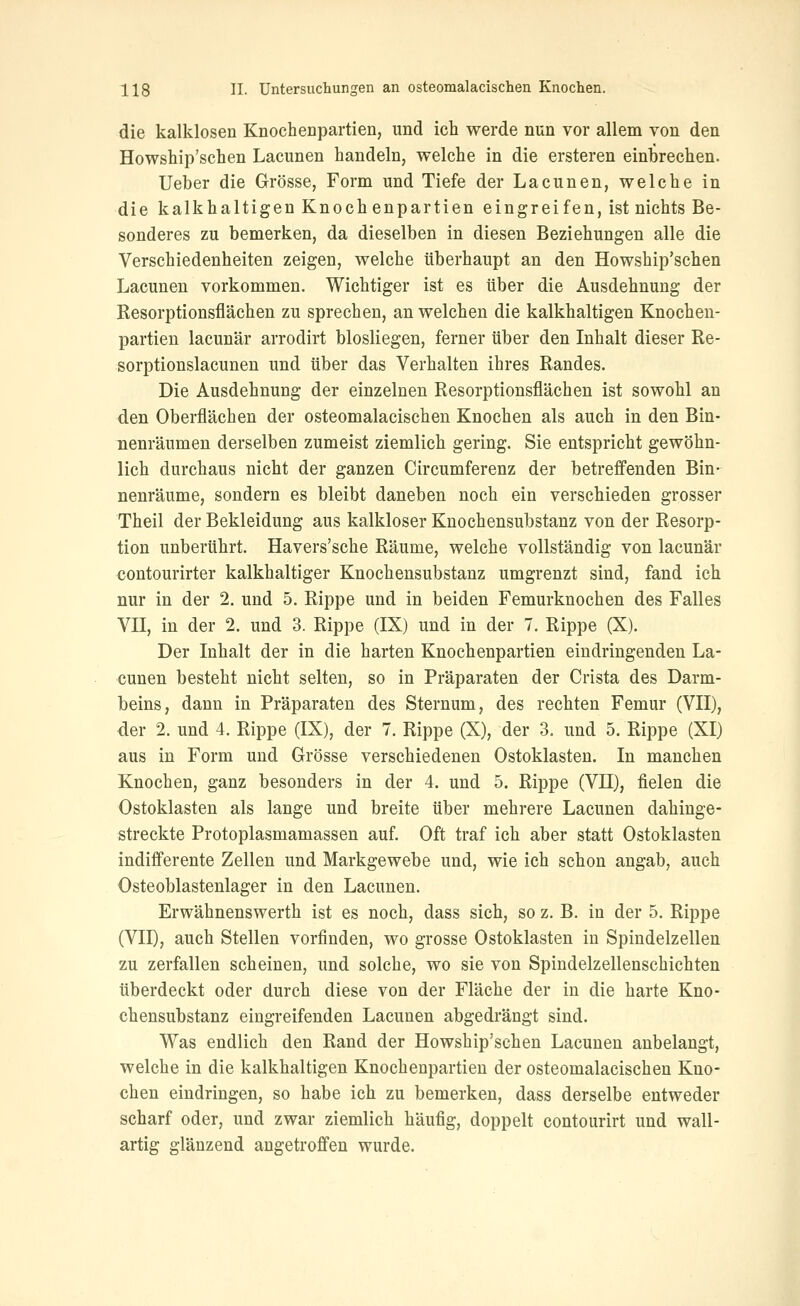die kalklosen Knochenpartien, und ich werde nun vor allem von den Howship'schen Lacunen handeln, welche in die ersteren einbrechen. lieber die Grösse, Form und Tiefe der Lacunen, welche in die kalkhaltigen Knochenpartien eingreifen, ist nichts Be- sonderes zu bemerken, da dieselben in diesen Beziehungen alle die Verschiedenheiten zeigen, welche überhaupt an den Howship'schen Lacunen vorkommen. Wichtiger ist es über die Ausdehnung der Resorptionsflächen zu sprechen, an welchen die kalkhaltigen Knochen- partien lacunär arrodirt blosliegen, ferner über den Inhalt dieser Re- sorptionslacunen und über das Verhalten ihres Randes. Die Ausdehnung der einzelnen Resorptionsflächen ist sowohl an den Oberflächen der osteomalacischen Knochen als auch in den Bin- nenräumen derselben zumeist ziemlieh gering. Sie entspricht gewöhn- lich durchaus nicht der ganzen Circumferenz der betreffenden Bin- nenräume, sondern es bleibt daneben noch ein verschieden grosser Theil der Bekleidung aus kalkloser Knochensubstanz von der Resorp- tion unberührt. Havers'sche Räume, welche vollständig von lacunär contourirter kalkhaltiger Knoehensubstanz umgrenzt sind, fand ich nur in der 2. und 5. Rippe und in beiden Femurknochen des Falles VII, in der 2. und 3. Rippe (IX) und in der 7. Rippe (X). Der Inhalt der in die harten Knochenpartien eindringenden La- cunen besteht nicht selten, so in Präparaten der Crista des Darm- beins, dann in Präparaten des Sternum, des rechten Femur (VII), der 2. und 4. Rippe (IX), der 7. Rippe (X), der 3. und 5. Rippe (XI) aus in Form und Grösse verschiedenen Ostoklasten. In manchen Knochen, ganz besonders in der 4. und 5. Rippe (VII), fielen die Ostoklasten als lange und breite über mehrere Lacunen dahinge- streckte Protoplasmamassen auf. Oft traf ich aber statt Ostoklasten indifi'erente Zellen und Markgewebe und, wie ich schon angab, auch Osteoblastenlager in den Lacunen. Erwähnenswerth ist es noch, dass sich, so z. B. in der 5. Rippe (VII), auch Stellen vorfinden, wo grosse Ostoklasten in Spindelzellen zu zerfallen scheinen, und solche, wo sie von Spindelzellenschichten überdeckt oder durch diese von der Fläche der in die harte Kno- chensubstanz eingreifenden Lacunen abgedrängt sind. Was endlich den Rand der Howship'schen Lacunen anbelangt, welche in die kalkhaltigen Knochenpartien der osteomalacischen Kno- chen eindringen, so habe ich zu bemerken, dass derselbe entweder scharf oder, und zwar ziemlich häufig, doppelt contourirt und wall- artig glänzend angetroffen wurde.