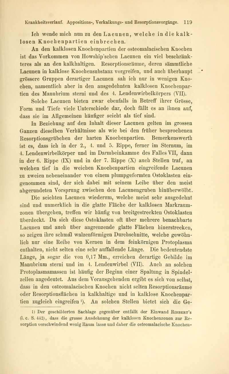 Ich wende mich nun zu denLacunen, welche in die kalk- losen Knochenpartien einbrechen. An den kalklosen Knochenpartien der osteomalacischen Knochen ist das Vorkommen von Howship'schen Lacunen ein viel beschränk- teres als an den kalkhaltigen. Resorptionsräume, deren sämmtliche Lacunen in kalklose Knochensubstanz vorgreifen, und auch überhaupt grössere Gruppen derartiger Lacunen sah ich nur in wenigen Kno- chen, namentlich aber in den ausgedehnten kalklosen Knochenpar- tien des Manubrium sterni und des 4. Lendenwirbelkörpers (VII). Solche Lacunen bieten zwar ebenfalls in Betreff ihrer Grösse, Form und Tiefe viele Unterschiede dar, doch fällt es an ihnen auf, dass sie im Allgemeinen häufiger seicht als tief sind. In Beziehung auf den Inhalt dieser Lacunen gelten im grossen Ganzen dieselben Verhältnisse als wie bei den früher besprochenen Resorptionsgrübchen der harten Knochenpartien. Bemerkenswerth ist es, dass ich in der 2., 4. und 5. Rippe, ferner im Sternum, im 4. Lendenwirbelkörper und im Darmbeinkamme des Falles VII, dann in der 6. Rippe (IX) und in der 7. Rippe (X) auch Stellen traf, an welchen tief in die weichen Knochenpartien eingreifende Lacunen zu zweien nebeneinander von einem plumpgeformten Ostoklasten ein- genommen sind, der sich dabei mit seinem Leibe über den meist abgerundeten Vorsprung zwischen den Lacunengruben hinüberwölbt. Die seichten Lacunen wiederum, welche meist sehr ausgedehnt sind und unmerklich in die glatte Fläche der kalklosen Markraum- zonen übergehen, treffen wir häufig von breitgestreckten Ostoklasten überdeckt. Da sich diese Ostoklasten oft über mehrere benachbarte Lacunen und auch über angrenzende glatte Flächen hinerstrecken, so zeigen ihre schmäl walzenförmigen Durchschnitte, welche gewöhn- lich nur eine Reihe von Kernen in dem feinkörnigen Protoplasma enthalten, nicht selten eine sehr auffallende Länge. Die bedeutendste Länge, ja sogar die von 0,17 Mm., erreichen derartige Gebilde im Manubrium sterni und im 4. Lendenwirbel (VII). Auch an solchen Protoplasmamassen ist häufig der Beginn einer Spaltung in Spindel- zellen angedeutet. Aus dem Vorausgehenden ergibt es sich von selbst, dass in den osteomalacischen Knochen nicht selten Resorptionsräume oder Resorptionsflächen in kalkhaltige und in kalklose Knochenpar- tien zugleich eingreifen 0- An solchen Stellen bietet sich die Ge- 1) Der geschilderten Sachlage gegenüber entfällt der Einwand Ribbert's (1. c. S. 442), dass die grosse Ausdehnung der kaMosen Knochenzonen zur Re- sorption verschwindend wenig Raum lasse und daher die osteomalacische Knochen-