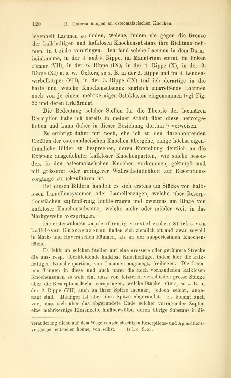 legenheit Lacunen zu finden, welche, indem sie gegen die Grenze der kalkhaltigen und kalklosen Knochensubstanz ihre Richtung neh- men, in beide vordringen. Ich fand solche Lacunen in dem Darm- beinkamme, in der 4. und 5. Rippe, im Manubrium sterni, im linken Femur (VII), in der 6. Rippe (IX), in der 4. Rippe (X), in der 3. Rippe (XI) u. s. w. Oefters, so z. B. in der 2. Rippe und im 4. Lenden- wirbelkörper (VII), in der 3. Rippe (IX) traf ich derartige in die harte und weiche Knochensubstanz zugleich eingreifende Lacunen noch von je einem mehrkernigen Ostoklasten eingenommen (vgl. Fig. 22 und deren Erklärung). Die Bedeutung solcher Stellen für die Theorie der lacunären Resorption habe ich bereits in meiner Arbeit über diese hervorge- hoben und kann daher in dieser Beziehung dorthin i) verweisen. Es erübrigt daher nur noch, ehe ich zu den durchbohrenden Canälen der osteomalacischen Knochen übergehe, einige höchst eigen- thümliche Bilder zu besprechen, deren Entstehung deutlich an die Existenz ausgedehnter kalkloser Knochenpartien, wie solche beson- ders in den osteomalacischen Knochen vorkommen, geknüpft und mit grösserer oder geringerer Wahrscheinlichkeit auf Resorptions- vorgänge zurückzuführen ist. Bei diesen Bildern handelt es sich erstens um Stücke von kalk- losen Lamellensystemen oder Lamellenzügen, welche über Resorp- tionsflächen zapfenförmig hinüberragen und zweitens um Ringe von kalkloser Knochensubstanz, welche mehr oder minder weit in das Markgewebe vorspringen. Die ersterwähnten zapfenförmig vorstehenden Stücke von kalklosen Knochenzonen finden sich ziemlich oft und zwar sowohl in Mark- und Havers'schen Räumen, als an der subperiostalen Knochen- fläche. Es fehlt an solchen Stellen auf eine grössere oder geringere Strecke die aus- resp. überkleidende kalklose Knochenlage, indem hier die kalk- haltigen Knochenpartien, von Lacunen angenagt, freiliegen. Die Lacu- nen dringen in diese und auch unter die noch vorhandenen kalklosen Knochenzonen so weit ein, dass von letzteren verschieden grosse Stücke über die Resorptionsfläche vorspringen, welche Stücke öfters, so z. B. in der 2. Rippe (VIT) auch an ihrer Spitze lacunär, jedoch seicht, ange- nagt sind. Häufiger ist aber ihre Spitze abgerundet. Es kommt auch vor, dass sich über das abgerundete Ende solcher vorragender Zapfen eine mehrkernige Riesenzelle hinüberwölbt, deren übrige Substanz in die Veränderung nicht auf dem Wege von gleichzeitigen Resorptions- und Appositions- vorgängen entstehen könne, von selbst. 1) 1. c. S. 53.