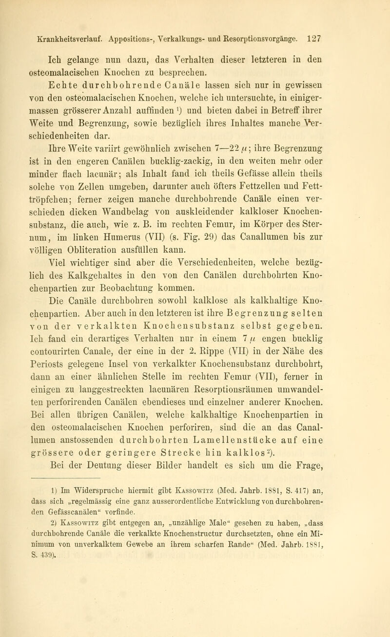 Ich gelange nun dazu, das Verhalten dieser letzteren in den osteomalacischen Knochen zu besprechen. Echte durchbohrende Canäle lassen sich nur in gewissen von den osteomalacischen Knochen, welche ich untersuchte, in einiger- massen grösserer Anzahl auffinden 0 und bieten dabei in Betreff ihrer Weite und Begrenzung, sowie bezüglich ihres Inhaltes manche Yer- schiedenheiten dar. Ihre Weite variirt gewöhnlich zwischen 7—22 f^i; ihre Begrenzung ist in den engeren Canälen bucklig-zackig, in den weiten mehr oder minder flach lacunär; als Inhalt fand ich theils Gefässe allein theils solche von Zellen umgeben, darunter auch öfters Fettzellen und Fett- tröpfchen; ferner zeigen manche durchbohrende Canäle einen ver- schieden dicken Wandbelag von auskleidender kalkloser Knochen- substanz, die auch, wie z. B. im rechten Femur, im Körper des Ster- num, im linken Humerus (VII) (s. Fig. 29) das Canallumen bis zur völligen Obliteration ausfüllen kann. Viel wichtiger sind aber die Verschiedenheiten, welche bezüg- lich des Kalkgehaltes in den von den Canälen durchbohrten Kno- chenpartien zur Beobachtung kommen. Die Canäle durchbohren sowohl kalklose als kalkhaltige Kno- chenpartien. Aber auch in den letzteren ist ihre Begrenzung selten von der verkalkten Knochensubstanz selbst gegeben. Ich fand ein derartiges Verhalten nur in einem 7 (.i engen bucklig contourirten Canäle, der eine in der 2. Kippe (VII) in der Nähe des Periosts gelegene Insel von verkalkter Knochensubstanz durchbohrt, dann an einer ähnlichen Stelle im rechten Femur (VII), ferner in einigen zu langgestreckten lacunären Kesorptionsräumen umwandel- ten perforirenden Canälen ebendieses und einzelner anderer Knochen. Bei allen übrigen Canälen, welche kalkhaltige Knochenpartien in den osteomalacischen Knochen perforiren, sind die an das Canal- lumen anstossenden durchbohrten Lamellenstücke auf eine grössere oder geringere Strecke hin kalklos-). Bei der Deutung dieser Bilder handelt es sich um die Frage, 1) Im Widerspruche hiermit gibt Kassowitz (Med. Jahrb. 1881, S. 417) an, dass sich „regelmässig eine ganz ausserordentliche Entwicklung von durchbohren- den Gefässcanälen vorfinde. 2) Kassowitz gibt entgegen an, „unzählige Male gesehen zu haben, „dass durchbohrende Canäle die verkalkte Knochenstructur durchsetzten, ohne ein Mi- nimum von unverkalktem Gewebe an ihrem scharfen Rande (Med. Jahrb. 1881, S. 439).