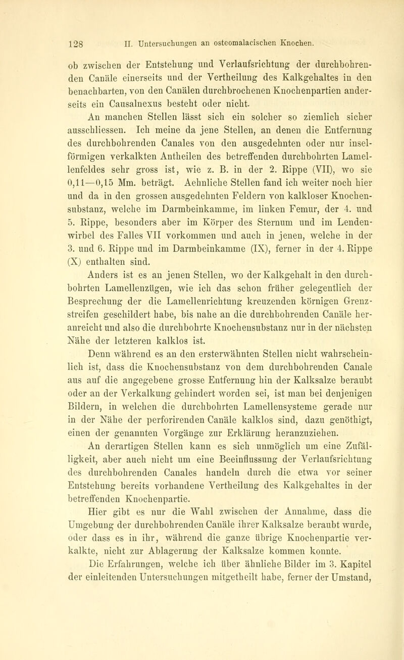 ob zwischen der Entstehung und Verlaufsrichtung der durchbohren- den Canäle einerseits und der Vertheilung des Kalkgehaltes in den benachbarten, von den Canälen durchbrochenen Knochenpartien ander- seits ein Causalnexus besteht oder nicht. An manchen Stellen lässt sich ein solcher so ziemlich sicher ausschliessen. Ich meine da jene Stellen, an denen die Entfernung des durchbohrenden Canales von den ausgedehnten oder nur insel- förmigen verkalkten Antheilen des betreffenden durchbohrten Lamel- lenfeldes sehr gross ist, wie z. B. in der 2. Rippe (VII), wo sie 0,11—0,15 Mm. beträgt. Aehnliche Stellen fand ich weiter noch hier und da in den grossen ausgedehnten Feldern von kalkloser Knochen- substanz, welche im Darmbeinkamme, im linken Femur, der 4. und 5. Rippe, besonders aber im Körper des Sternum und im Lenden- wirbel des Falles VII vorkommen und auch in jenen, welche in der 3. und 6, Rippe und im Darmbeinkamme (IX), ferner in der 4. Rippe (X) enthalten sind. Anders ist es an jenen Stellen, wo der Kalkgehalt in den durch- bohrten Lamellenzügen, wie ich das schon früher gelegentlich der Besprechung der die Lamellenrichtung kreuzenden körnigen Grenz- streifen geschildert habe, bis nahe an die durchbohrenden Canäle her- anreicht und also die durchbohrte Knochensubstanz nur in der nächsten Nähe der letzteren kalklos ist. Denn während es an den ersterwähnten Stellen nicht wahrschein- lich ist, dass die Knochensubstanz von dem durchbohrenden Canäle aus auf die angegebene grosse Entfernung hin der Kalksalze beraubt oder an der Verkalkung gehindert worden sei, ist man bei denjenigen Bildern, in welchen die durchbohrten Lamellensysteme gerade nur in der Nähe der perforirenden Canäle kalklos sind, dazu genöthigt, einen der genannten Vorgänge zur Erklärung heranzuziehen. An derartigen Stellen kann es sich unmöglich um eine Zufäl- ligkeit, aber auch nicht um eine Beeinflussung der Verlaufsrichtung des durchbohrenden Canales handeln durch die etwa vor seiner Entstehung bereits vorhandene Vertheilung des Kalkgehaltes in der betreffenden Knochenpartie. Hier gibt es nur die Wahl zwischen der Annahme, dass die Umgebung der durchbohrenden Canäle ihrer Kalksalze beraubt wurde, oder dass es in ihr, während die ganze übrige Knochenpartie ver- kalkte, nicht zur Ablagerung der Kalksalze kommen konnte. Die Erfahrungen, welche ich über ähnliche Bilder im 3. Kapitel der einleitenden Untersuchungen mitgetheilt habe, ferner der Umstand,