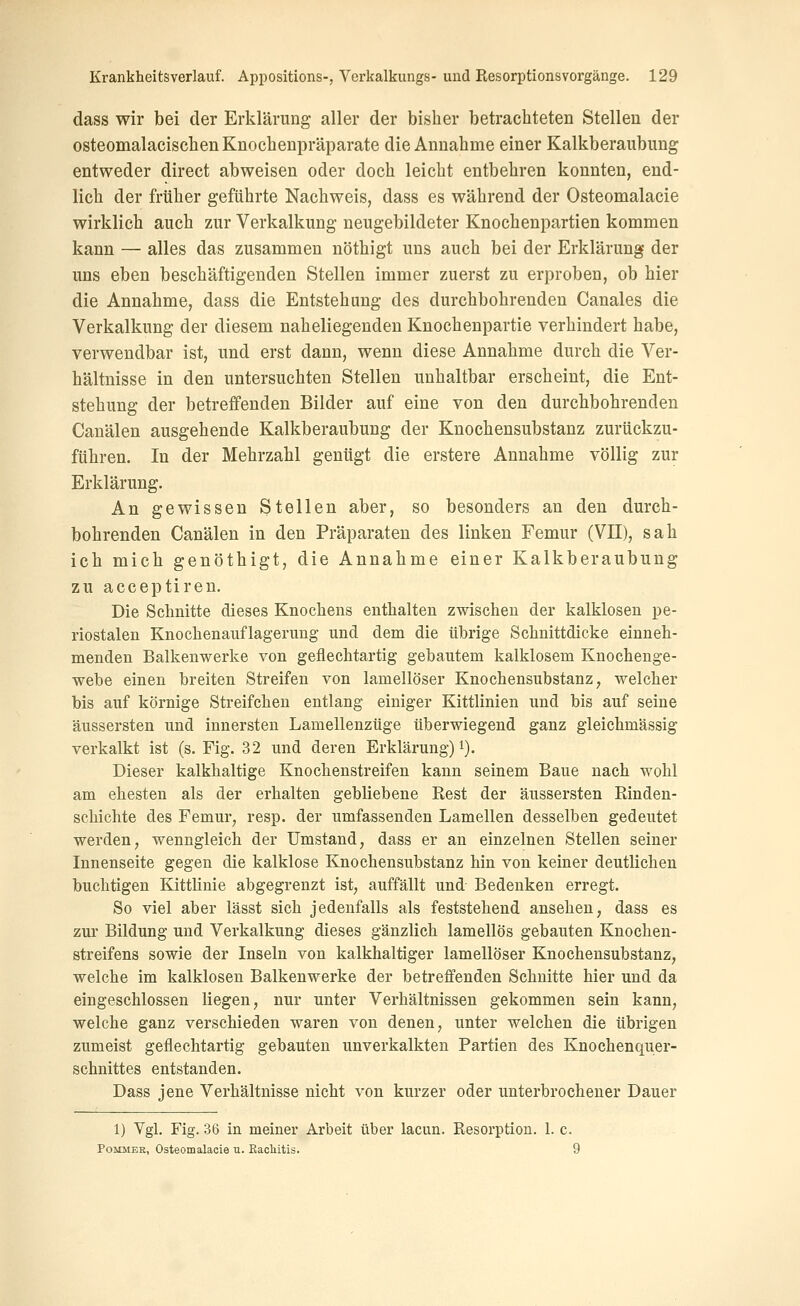dass wir bei der Erklärung aller der bisher betrachteten Stellen der osteomalacischen Knochenpräparate die Annahme einer Kalkberaubimg entweder direct abweisen oder doch leicht entbehren konnten, end- lich der früher geführte Nachweis, dass es während der Osteomalacie wirklich auch zur Verkalkung neugebildeter Knochenpartien kommen kann — alles das zusammen nöthigt uns auch bei der Erklärung der uns eben beschäftigenden Stellen immer zuerst zu erproben, ob hier die Annahme, dass die Entstehung des durchbohrenden Canales die Verkalkung der diesem naheliegenden Knochenpartie verhindert habe, verwendbar ist, und erst dann, wenn diese Annahme durch die Ver- hältnisse in den untersuchten Stellen unhaltbar erscheint, die Ent- stehung der betreffenden Bilder auf eine von den durchbohrenden Canälen ausgehende Kalkberaubung der Knochensubstanz zurückzu- führen. In der Mehrzahl genügt die erstere Annahme völlig zur Erklärung. An gewissen Stellen aber, so besonders an den durch- bohrenden Canälen in den Präparaten des linken Femur (VII), sah ich mich genöthigt, die Annahme einer Kalkberaubung zu acceptiren. Die Schnitte dieses Knochens enthalten zwischen der kalklosen pe- riostalen Knochenauflagerung und dem die übrige Schnittdicke einneh- menden Balkenwerke von geflechtartig gebautem kalklosem Knochenge- webe einen breiten Streifen von lamellöser Knochensubstanz, welcher bis auf körnige Streifcheu entlang einiger Kittlinien und bis auf seine äussersten und innersten Lamellenzüge überwiegend ganz gleichmässig verkalkt ist (s. Fig. 32 und deren Erklärung) i). Dieser kalkhaltige Knochenstreifen kann seinem Baue nach wohl am ehesten als der erhalten gebliebene Rest der äussersten Rinden- schichte des Femur, resp. der umfassenden Lamellen desselben gedeutet werden, wenngleich der Umstand, dass er an einzelnen Stellen seiner Innenseite gegen die kalklose Knochensubstanz hin von keiner deutlichen buchtigen Kittlinie abgegrenzt ist, auffällt und Bedenken erregt. So viel aber lässt sich jedenfalls als feststehend ansehen, dass es zur Bildung und Verkalkung dieses gänzlich lamellös gebauten Knochen- streifens sowie der Inseln von kalkhaltiger lamellöser Knochensubstanz, welche im kalklosen Balkenwerke der betreffenden Schnitte hier und da eingeschlossen liegen, nur unter Verhältnissen gekommen sein kann, welche ganz verschieden waren von denen, unter welchen die übrigen zumeist geflechtartig gebauten unverkalkten Partien des Knochenquer- schnittes entstanden. Dass jene Verhältnisse nicht von kurzer oder unterbrochener Dauer 1) Ygl. Fig. .36 in meiner Arbeit über lacun. Eesorption. 1. c. PoMMEK, Osteomalacie u. RacMtis. 9