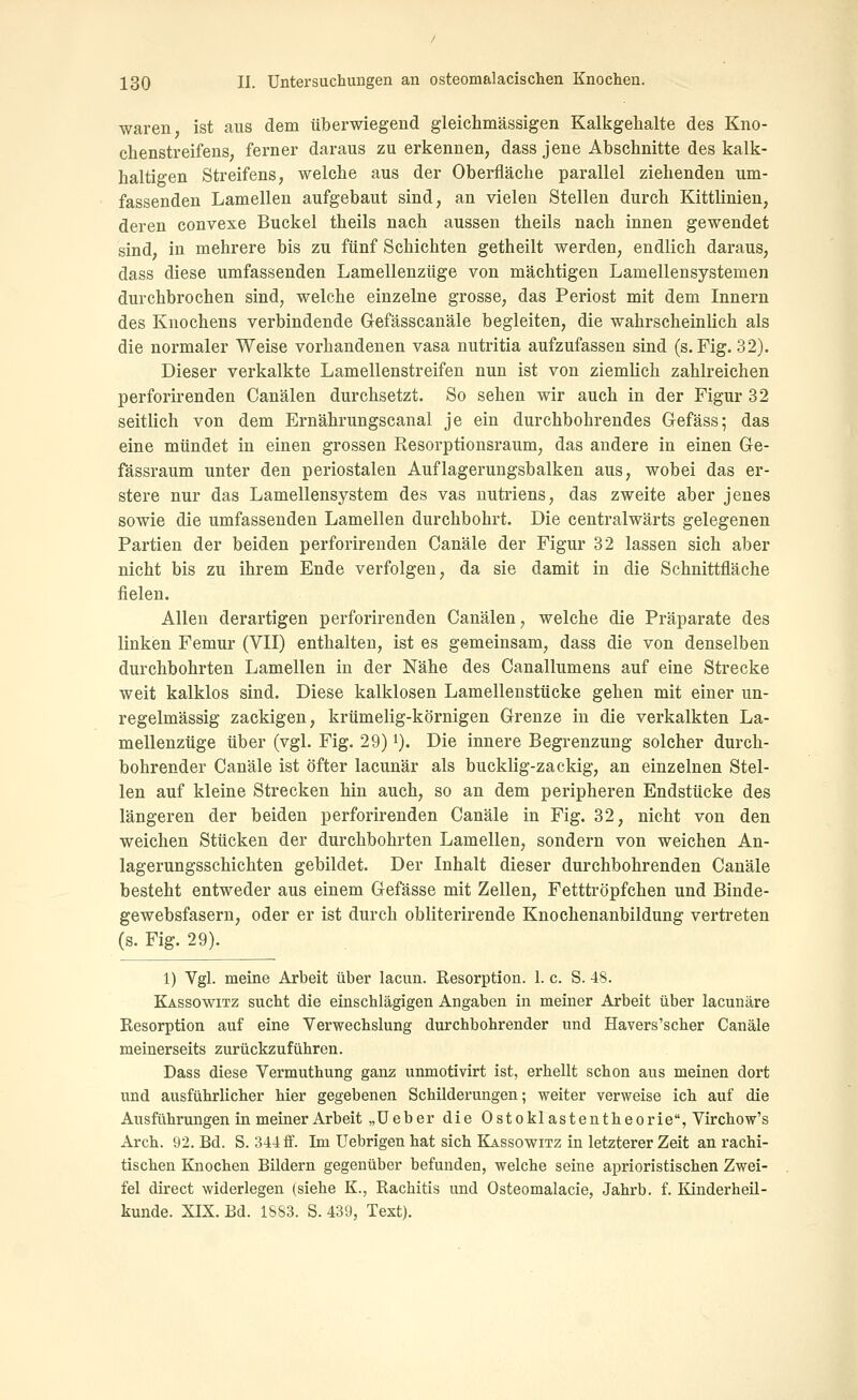waren, ist aus dem überwiegend gleichmässigen Kalkgelialte des Kno- chenstreifens, ferner daraus zu erkennen, dass jene Abschnitte des kalk- haltigen Streifens, welche aus der Oberfläche parallel ziehenden um- fassenden Lamellen aufgebaut sind, an vielen Stellen durch Kittlinien, deren convexe Buckel theils nach aussen theils nach innen gewendet sind, in mehrere bis zu fünf Schichten getheilt werden, endlich daraus, dass diese umfassenden Lamellenzüge von mächtigen Lamellensystemen durchbrochen sind, welche einzelne grosse, das Periost mit dem Innern des Knochens verbindende Gefässcanäle begleiten, die wahrscheinlich als die normaler Weise vorhandenen vasa nutritia aufzufassen sind (s. Fig. 32). Dieser verkalkte Lamellenstreifen nun ist von ziemlich zahlreichen perforirenden Canälen durchsetzt. So sehen wir auch in der Figur 32 seitlich von dem Ernährungscanal je ein durchbohrendes Glefäss; das eine mündet in einen grossen Resorptionsraum, das andere in einen Ge- fässraum unter den periostalen Auflagerungsbalken aus, wobei das er- stere nur das Lamellensystem des vas nutriens, das zweite aber jenes sowie die umfassenden Lamellen durchbohrt. Die centralwärts gelegenen Partien der beiden perforirenden Canäle der Figur 32 lassen sich aber nicht bis zu ihrem Ende verfolgen, da sie damit in die Schnittfläche fielen. Allen derartigen perforirenden Canälen, welche die Präparate des linken Femur (VII) enthalten, ist es gemeinsam, dass die von denselben durchbohrten Lamellen in der Nähe des Canallumens auf eine Strecke weit kalklos sind. Diese kalklosen Lamellenstücke gehen mit einer un- regelmässig zackigen, krümelig-körnigen Grenze in die verkalkten La- mellenzüge über (vgl. Fig. 29) i). Die innere Begrenzung solcher durch- bohrender Canäle ist öfter lacunär als bucklig-zackig, an einzelnen Stel- len auf kleine Strecken hin auch, so an dem peripheren Endstücke des längeren der beiden perforirenden Canäle in Fig. 32, nicht von den weichen Stücken der durchbohrten Lamellen, sondern von weichen An- lagerungsschichten gebildet. Der Inhalt dieser durchbohrenden Canäle besteht entweder aus einem Gefässe mit Zellen, Fetttröpfchen und Binde- gewebsfasern, oder er ist durch obliterirende Knochenanbildung vertreten (s. Fig. 29). 1) Vgl. meine Arbeit über lacun. Resorption. 1. c. S. 48. Kässowitz sucht die einschlägigen Angaben in meiner Arbeit über lacunäre Resorption auf eine Verwechslung durchbohrender und Havers'scher Canäle meinerseits zurückzuführen. Dass diese Vermuthung ganz unmotivirt ist, erhellt schon aus meinen dort und ausführlicher hier gegebenen Schilderungen; weiter verweise ich auf die Ausführungen in meiner Arbeit „üeber die Ostoklastentheorie, Virchow's Arch. 92. Bd. S. 344 ff. Im Uebrigen hat sich Kassowitz in letzterer Zeit an rachi- tischen Knochen Bildern gegenüber befunden, welche seine aprioristischen Zwei- fel direct widerlegen (siehe K., Rachitis und Osteomalacie, Jahrb. f. Kinderheil- kunde. XIX. Bd. 1&S3. S. 439, Text).