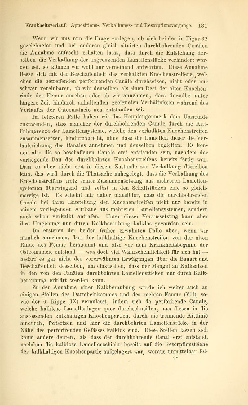 Wenn wir uns nun die Frage vorlegen^ ob sich bei den in Figur 32 gezeichneten und bei anderen gleich situirten durchbohrenden Canälen die Annahme aufrecht erhalten lässt, dass durch die Entstehung der- selben die Verkalkung der angrenzenden Lamellenstücke verhindert wor- den sei, so können wir wohl nur verneinend antworten. Diese Annahme liesse sich mit der Beschaffenheit des verkalkten Knochenstreifens, wel- chen die betreffenden perforirenden Canäle durchsetzen, nicht oder nur schwer vereinbaren, ob wir denselben als einen Rest der alten Knochen- rinde des Femur ansehen oder ob wir annehmen, dass derselbe unter längere Zeit hindurch anhaltenden geeigneten Verhältnissen während des Verlaufes der Osteomalacie neu entstanden sei. Im letzteren Falle haben wir das Hauptaugenmerk dem Umstände zuzuwenden, dass mancher der durchbohrenden Canäle durch die Kitt- liniengrenze der Lamellensysteme, welche den verkalkten Knochenstreifen zusammensetzen, hindurchbricht, ohne dass die Lamellen dieser die Ver- laufsrichtung des Canales annehmen und denselben begleiten. Es kön- nen also die so beschaffenen Canäle erst entstanden sein, nachdem der vorliegende Bau des durchbohrten Knochenstreifens bereits fertig war. Dass es aber nicht erst in diesem Zustande zur Verkalkung desselben kam, das wird durch die Thatsache nahegelegt, dass die Verkalkung des Knochenstreifens trotz seiner Zusammensetzung aus mehreren Lamellen- systemen überwiegend und selbst in den Schaltstücken eine so gleich- massige ist. Es scheint mir daher plausibler, dass die durchbohrenden Canäle bei ihrer Entstehung den Knochenstreifen nicht nur bereits in seinem vorliegenden Aufbaue aus mehreren Lamellensystemen, sondern auch schon verkalkt antrafen. Unter dieser Voraussetzung kann aber ihre Umgebung nur durch Kalkberaubung kalklos geworden sein. Im ersteren der beiden früher erwähnten Fälle aber, wenn wir nämlich annehmen, dass der kalkhaltige Knochenstreifen von der alten Rinde des Femur herstammt und also vor dem Krankheitsbeginne der Osteomalacie entstand — was doch viel Wahrscheinlichkeit für sich hat — bedarf es gar nicht der vorerwähnten Erwägungen über die Bauart und Beschaffenheit desselben, um einzusehen, dass der Mangel an Kalksalzen in den von den Canälen durchbohrten Lamellenstücken nur durch Kalk- beraubung erklärt werden kann. Zu der Annahme einer Kalkberaubung wurde ich weiter auch an einigen Stellen des Darmbeinkammes und des rechten Femur (VII), so- wie der 6. Rippe (IX) veranlasst, indem sich da perforirende Canäle, welche kalklose Lamellenlagen quer durchschneiden, aus diesen in die anstossenden kalkhaltigen Knochenpartien, durch die trennende Kittlinie hindurch, fortsetzen und hier die durchbohrten Lamellenstücke in der Nähe des perforirenden Gefässes kalklos sind. Diese Stellen lassen sich kaum anders deuten, als dass der durchbohrende Canal erst entstand, nachdem die kalklose Lamellenschicht bereits auf die Resorptionsfläche der kalkhaltigen Knochenpartie aufgelagert war, woraus unmittelbar fol- 9*