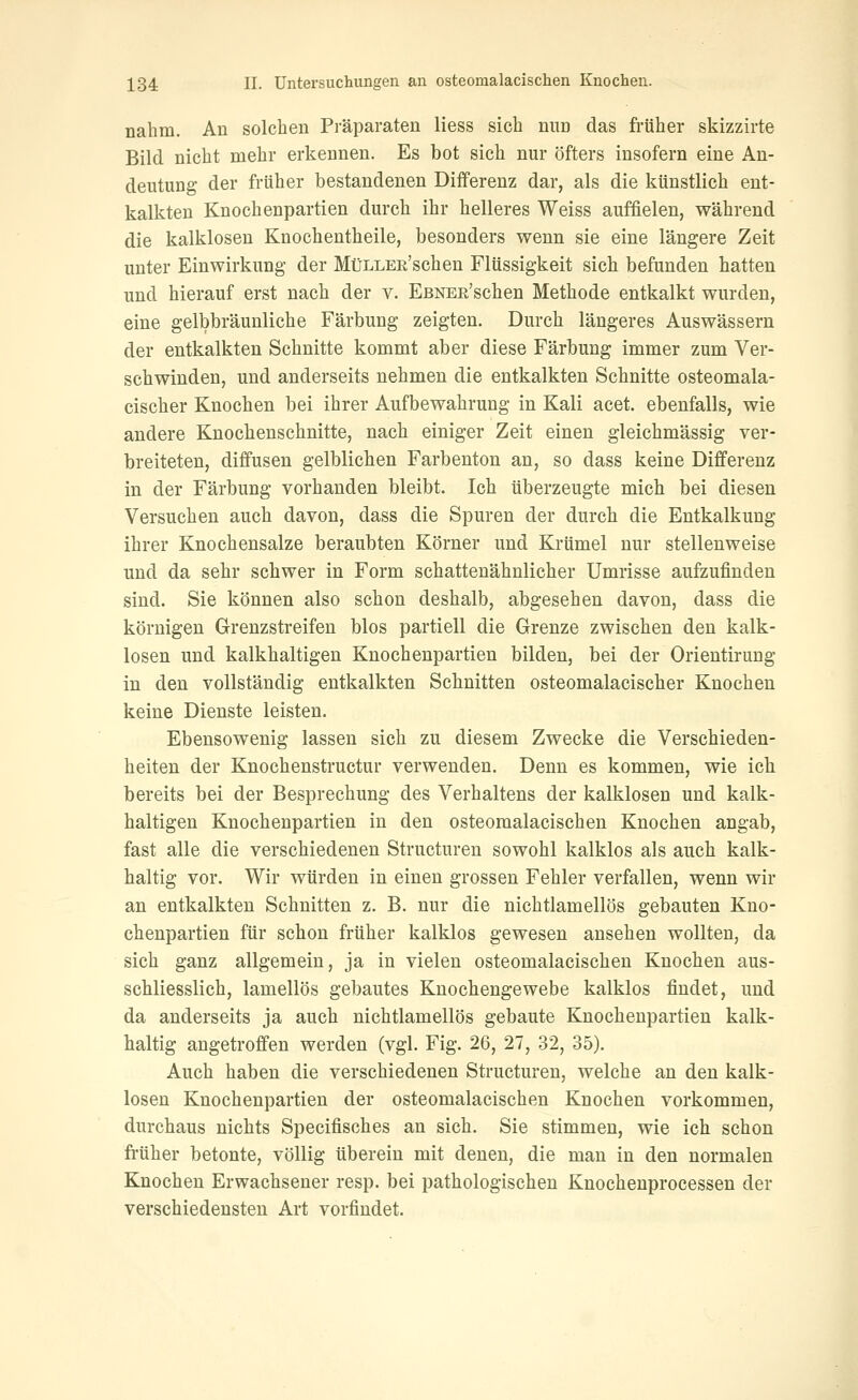 nahm. An solchen Präparaten Hess sich nun das früher skizzirte Bild nicht mehr erkennen. Es bot sich nur öfters insofern eine An- deutung der früher bestandenen Differenz dar, als die künstlich ent- kalkten Knochenpartien durch ihr helleres Weiss auffielen, während die kalklosen Knochentheile, besonders wenn sie eine längere Zeit unter Einwirkung der MüLLEü'schen Flüssigkeit sich befunden hatten und hierauf erst nach der v. EßNEß'schen Methode entkalkt wurden, eine gelbbräunliche Färbung zeigten. Durch längeres Auswässern der entkalkten Schnitte kommt aber diese Färbung immer zum Ver- schwinden, und anderseits nehmen die entkalkten Schnitte osteomala- cischer Knochen bei ihrer Aufbewahrung in Kali acet. ebenfalls, wie andere Knochenschnitte, nach einiger Zeit einen gleichmässig ver- breiteten, diffusen gelblichen Farbenton an, so dass keine Differenz in der Färbung vorhanden bleibt. Ich überzeugte mich bei diesen Versuchen auch davon, dass die Spuren der durch die Entkalkung ihrer Knochensalze beraubten Körner und Krümel nur stellenweise und da sehr schwer in Form schattenähnlicher Umrisse aufzufinden sind. Sie können also schon deshalb, abgesehen davon, dass die körnigen Grenzstreifen blos partiell die Grenze zwischen den kalk- losen und kalkhaltigen Knochenpartien bilden, bei der Orientirung in den vollständig entkalkten Schnitten osteomalacischer Knochen keine Dienste leisten. Ebensowenig lassen sich zu diesem Zwecke die Verschieden- heiten der Knochenstructur verwenden. Denn es kommen, wie ich bereits bei der Besprechung des Verhaltens der kalklosen und kalk- haltigen Knochenpartien in den osteomalacischen Knochen angab, fast alle die verschiedenen Structuren sowohl kalklos als auch kalk- haltig vor. Wir würden in einen grossen Fehler verfallen, wenn wir an entkalkten Schnitten z. B. nur die nichtlamellös gebauten Kno- chenpartien für schon früher kalklos gewesen ansehen wollten, da sich ganz allgemein, ja in vielen osteomalacischen Knochen aus- schliesslich, lamellös gebautes Knochengewebe kalklos findet, und da anderseits ja auch nichtlamellös gebaute Knochenpartien kalk- haltig angetroffen werden (vgl. Fig. 26, 27, 32, 35). Auch haben die verschiedenen Structuren, welche an den kalk- losen Knochenpartien der osteomalacischen Knochen vorkommen, durchaus nichts Specifisches an sich. Sie stimmen, wie ich schon früher betonte, völlig übereiu mit denen, die man in den normalen Knochen Erwachsener resp. bei pathologischen Knochenprocessen der verschiedensten Art vorfindet.