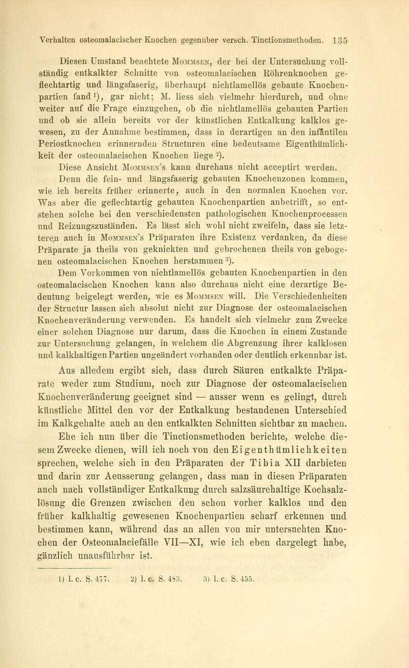 Diesen Umstand beachtete Mommsen, der bei der Untersuchung voll- ständig entkalkter Schnitte von osteomalacischen Röhrenknochen ge- flechtartig und längsfaserig, überhaupt nichtlamellös gebaute Knochen- partien fandi), gar nicht; M, liess sich vielmehr hierdurch, und ohne weiter auf die Frage einzugehen, ob die nichtlamellös gebauten Partien und ob sie allein bereits vor der künstlichen Entkalkung kalklos ge- wesen, zu der Annahme bestimmen, dass in derartigen an den infantilen Periostknochen erinnernden Structuren eine bedeutsame Eigenthümlich- keit der osteomalacischen Knochen liege ^). Diese Ansicht Mommsen's kann durchaus nicht acceptirt werden. Denn die fein- und längsfaserig gebauten Knochenzonen kommen, wie ich bereits früher erinnerte, auch in den normalen Knochen vor. Was aber die geflechtartig gebauten Knochenpartien anbetrifft, so ent- stehen solche bei den verschiedensten pathologischen Knochenprocessen und Reizungszuständen. Es lässt sich wohl nicht zweifeln, dass sie letz- terejQ auch in Mommsen's Präparaten ihre Existenz verdanken, da diese Präparate ja theils von geknickten und gebrochenen theils von geboge- nen osteomalacischen Knochen herstammen ^). Dem Vorkommen von nichtlamellös gebauten Knochenpartien in den osteomalacischen Knochen kann also durchaus nicht eine derartige Be- deutung beigelegt werden, wie es Mommsen will. Die Verschiedenheiten der Structur lassen sich absolut nicht zur Diagnose der osteomalacischen Knochenveränderung verwenden. Es handelt sich vielmehr zum Zwecke einer solchen Diagnose nur darum, dass die Knochen in einem Zustande zur Untersuchung gelangen, in welchem die Abgrenzung ihrer kalklosen und kalkhaltigen Partien ungeändert vorhanden oder deutlich erkennbar ist. Aus alledem ergibt sich, dass durch Säuren entkalkte Präpa- rate weder zum Studium, noch zur Diagnose der osteomalacischen Knochenveränderung geeignet sind — ausser wenn es gelingt, durch künstliche Mittel den vor der Entkalkung bestandenen Unterschied im Kalkgehalte auch an den entkalkten Schnitten sichtbar zu machen. Ehe ich nun über die Tinctionsmethoden berichte, welche die- sem Zwecke dienen, will ich noch von denEigenthümlichkeiten sprechen, welche sich in den Präparaten der Tibia XII darbieten und darin zur Aeusserung gelangen, dass man in diesen Präparaten auch nach vollständiger Entkalkung durch salzsäurehaltige Kochsalz- lösung die Grenzen zwischen den schon vorher kalklos und den früher kalkhaltig gewesenen Knochenpartien scharf erkennen und bestimmen kann, während das an allen von mir untersuchten Kno- chen der Osteomalaciefälle VII—XI, wie ich eben dargelegt habe, gänzlich unausführbar ist. 1) I.e. S. 477. 2) 1.0. S.4S3. 3) I.e. S. 455.