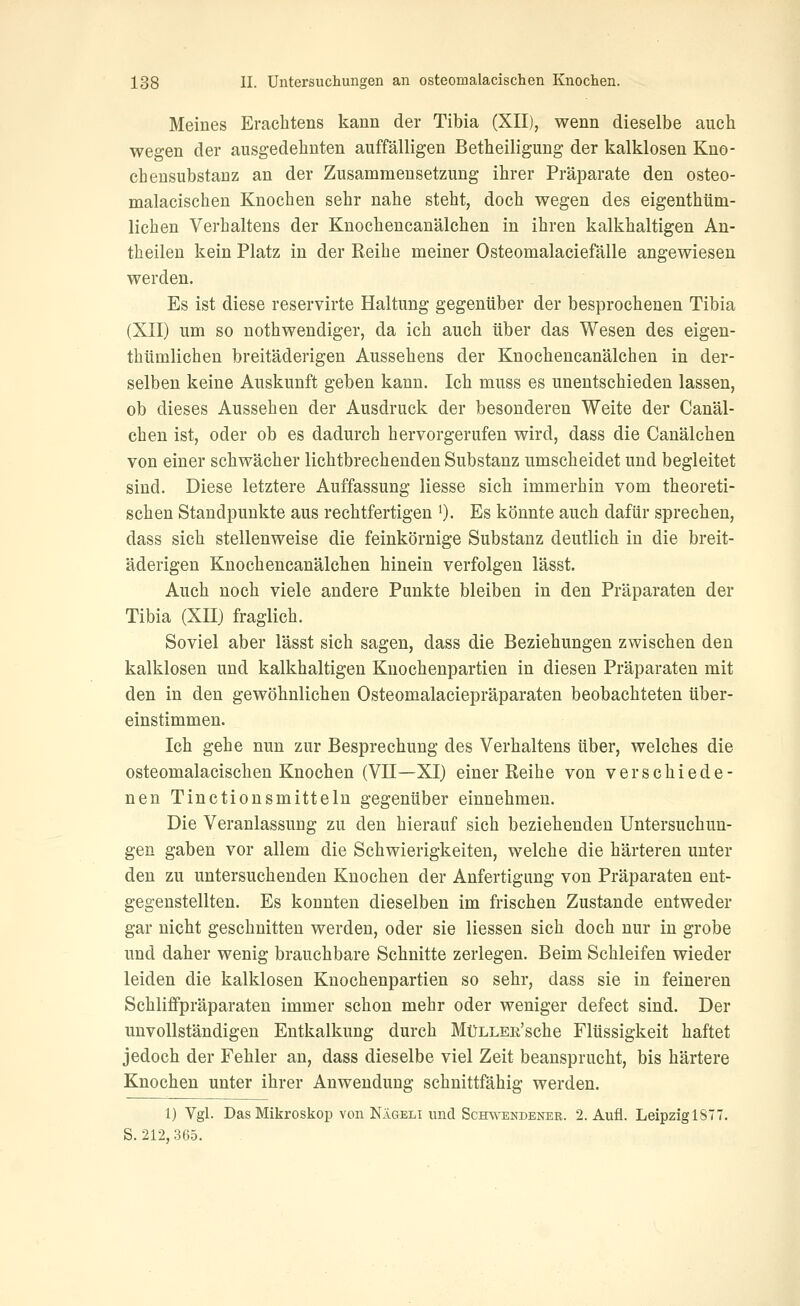 Meines Eraclitens kann der Tibia (XII), wenn dieselbe auch wegen der ausgedehnten auffälligen Betheiligung der kalklosen Kno- cheusubstanz an der Zusammensetzung ihrer Präparate den osteo- malacischen Knochen sehr nahe steht, doch wegen des eigenthtim- lichen Verhaltens der Knochencanälchen in ihren kalkhaltigen An- theilen kein Platz in der Reihe meiner Osteomalaciefälle angewiesen werden. Es ist diese reservirte Haltung gegenüber der besprochenen Tibia (XII) um so nothwendiger, da ich auch über das Wesen des eigen- thümlichen breitäderigen Aussehens der Knochencanälchen in der- selben keine Auskunft geben kann. Ich muss es unentschieden lassen, ob dieses Aussehen der Ausdruck der besonderen Weite der Canäl- chen ist, oder ob es dadurch hervorgerufen wird, dass die Canälchen von einer schwächer lichtbrechenden Substanz umscheidet und begleitet sind. Diese letztere Auffassung Hesse sich immerhin vom theoreti- schen Standpunkte aus rechtfertigen ')• Es könnte auch dafür sprechen, dass sich stellenweise die feinkörnige Substanz deutlich in die breit- äderigen Knochencanälchen hinein verfolgen lässt. Auch noch viele andere Punkte bleiben in den Präparaten der Tibia (XH) fraglich. Soviel aber lässt sich sagen, dass die Beziehungen zwischen den kalklosen und kalkhaltigen Knochenpartien in diesen Präparaten mit den in den gewöhnlichen Osteomalaciepräparaten beobachteten über- einstimmen. Ich gehe nun zur Besprechung des Verhaltens über, welches die osteomalacischen Knochen (VII—XI) einer Reihe von verschiede- nen Tinctionsmitteln gegenüber einnehmen. Die Veranlassung zu den hierauf sich beziehenden Untersuchun- gen gaben vor allem die Schwierigkeiten, welche die härteren unter den zu untersuchenden Knochen der Anfertigung von Präparaten ent- gegenstellten. Es konnten dieselben im frischen Zustande entweder gar nicht geschnitten werden, oder sie Hessen sich doch nur in grobe und daher wenig brauchbare Schnitte zerlegen. Beim Schleifen wieder leiden die kalklosen Knochenpartien so sehr, dass sie in feineren Schliffpräparaten immer schon mehr oder weniger defect sind. Der unvollständigen Entkalkung durch MüLLER'sche Flüssigkeit haftet jedoch der Fehler an, dass dieselbe viel Zeit beansprucht, bis härtere Knochen unter ihrer Anwendung schnittfähig werden. 1) Vgl. Das Mikroskop von Nägeli und Schwendener. 2. Aufl. Leipzig 1877. S. 212,365.
