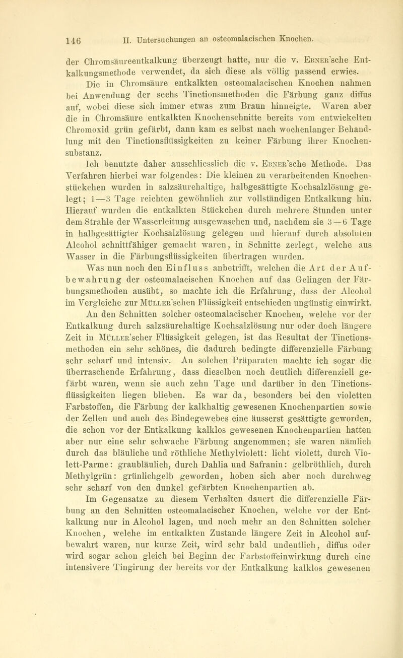 der Chromsäureentkalkung überzeugt hatte, nur die v. EßNER'sche Ent- kalkungsmetliode verwendet, da sich diese als völlig passend erwies. Die in Chromsäure entkalkten osteomalacischen Knochen nahmen bei Anwendung der sechs Tinctionsmethoden die Färbung ganz diffus auf, wobei diese sich immer etwas zum Braun hinneigte. Waren aber die in Chromsäure entkalkten Knochenschnitte bereits vom entwickelten Chromoxid grün gefärbt, dann kam es selbst nach wochenlanger Behand- lung mit den Tinctionsflüssigkeiten zu keiner Färbung ihrer Knochen- substanz. Ich benutzte daher ausschliesslich die v. EBNEß'sche Methode. Das Verfahren hierbei war folgendes: Die kleinen zu verarbeitenden Knochen- stückchen wurden in salzsäurehaltige, halbgesättigte Kochsalzlösung ge- legt; 1—3 Tage reichten gewöhnlich zur vollständigen Entkalkung hin. Hierauf wurden die entkalkten Stückchen durch mehrere Stunden unter dem Strahle der Wasserleitung ausgewaschen und, nachdem sie 3 — 6 Tage in halbgesättigter Kochsalzlösung gelegen und hierauf durch absoluten Alcohol schnittfähiger gemacht waren, in Schnitte zerlegt, welche aus Wasser in die Färbungsflüssigkeiten übertragen wurden. Was nun noch den Einfluss anbetrifft, welchen die Art der Auf- bewahrung der osteomalacischen Knochen auf das Gelingen der Fär- bungsmethoden ausübt, so machte ich die Erfahrung, dass der Alcohol im Vergleiche zur MtJLLEn'schen Flüssigkeit entschieden ungünstig einwirkt. An den Schnitten solcher osteomalacischer Knochen, welche vor der Entkalkung durch salzsäurehaltige Kochsalzlösung nur oder doch längere Zeit in MtJLLER'scher Flüssigkeit gelegen, ist das Resultat der Tinctions- methoden ein sehr schönes, die dadurch bedingte differenzielle Färbung sehr scharf und intensiv. An solchen Präparaten machte ich sogar die überraschende Erfahrung, dass dieselben noch deutlich differenziell ge- färbt waren, wenn sie auch zehn Tage und darüber in den Tinctions- flüssigkeiten liegen blieben. Es war da, besonders bei den violetten Farbstoffen, die Färbung der kalkhaltig gewesenen Knochenpartien sowie der Zellen und auch des Bindegewebes eine äusserst gesättigte geworden, die schon vor der Entkalkung kalklos gewesenen Knochenpartien hatten aber nur eine sehr schwache Färbung angenommen; sie waren nämlich durch das bläuliche und röthliche Methylviolett: licht violett, durch Vio- lett-Parme: graubläulich, durch Dahlia und Safraniu: gelbröthlich, durch Methylgrün: grünlichgelb geworden, hoben sich aber noch durchweg sehr scharf von den dunkel gefärbten Knochenpartien ab. Im Gegensatze zu diesem Verhalten dauert die differenzielle Fär- bung an den Schnitten osteomalacischer Knochen, welche vor der Ent- kalkung nur in Alcohol lagen, und noch mehr an den Schnitten solcher Knochen, welche im entkalkten Zustande längere Zeit in Alcohol auf- bewahrt waren, nur kurze Zeit, wird sehr bald undeutlich, diffus oder wird sogar schon gleich bei Beginn der Farbstoffeinwirkung durch eine intensivere Tingirung der bereits vor der Entkalkung kalklos gewesenen
