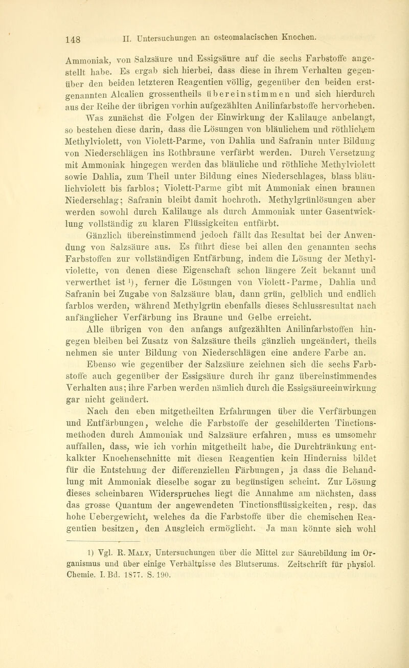 Ammoniak von Salzsäure und Essigsäure auf die sechs Farbstoffe ange- stellt habe. Es ergab sich hierbei, dass diese in ihrem Verhalten gegen- über den beiden letzteren Reagentien völlig, gegenüber den beiden erst- genannten Alealien grossentheils übereinstimmen und sich hierdurch aus der Reihe der übrigen vorhin aufgezählten Anilinfarbstoffe hervorheben. Was zunächst die Folgen der Einwirkung der Kalilauge anbelangt, so bestehen diese darin, dass die Lösungen von bläulichem und röthlichem Methylviolett, von Violett-Parme, von Dahlia und Safranin unter Bildung von Niederschlägen ins Rothbraune verfärbt werden. Durch Versetzung mit Ammoniak hingegen werden das bläuliche und röthliche Methylviolett sowie Dahlia, zum Theil unter Bildung eines Niederschlages, blass bläu- lichviolett bis farblos; Violett-Parme gibt mit Ammoniak einen brauneu Niederschlag; Safranin bleibt damit hochroth. Methylgrünlösungen aber werden sowohl durch Kalilauge als durch Ammoniak unter Grasentwick- lung vollständig zu klaren Flüssigkeiten entfärbt. Gänzlich übereinstimmend jedoch fällt das Resultat bei der Anwen- dung von Salzsäure aus. Es führt diese bei allen den genannten sechs Farbstoffen zur vollständigen Entfärbung, indem die Lösung der Methyl- violette, von denen diese Eigenschaft schon längere Zeit bekannt und verwerthet ist'), ferner die Lösungen von Violett-Parme, Dahlia und Safranin bei Zugabe von Salzsäure blau, dann grün, gelblich und endlich farblos werden, während Methylgrün ebenfalls dieses Schlussresultat nach anfänglicher Verfärbung ins Braune und Gelbe erreicht. Alle übrigen von den anfangs aufgezählten Anilinfarbstoffen hin- gegen bleiben bei Zusatz von Salzsäure theils gänzlich ungeändert, theils nehmen sie unter Bildung von Niederschlägen eine andere Farbe an. Ebenso wie gegenüber der Salzsäure zeichnen sich die sechs Farb- stoffe auch gegenüber der Essigsäure durch ihr ganz übereinstimmendes Verhalten aus; ihre Farben werden nämlich durch die Essigsäureeinwirkung gar nicht geändert. Nach den eben mitgetheilten Erfahrungen über die Verfärbungen und Entfärbungen, welche die Farbstoffe der geschilderten Tinctions- methoden durch Ammoniak und Salzsäure erfahren, muss es umsomehr auffallen, dass, wie ich vorhin mitgetheilt habe, die Durchtränkung ent- kalkter Knochenschnitte mit diesen Reagentien kein Hinderniss bildet für die Entstehung der differenziellen Färbungen, ja dass die Behand- lung mit Ammoniak dieselbe sogar zu begünstigen scheint. Zur Lösung dieses scheinbaren Widerspruches liegt die Annahme am nächsten, dass das grosse Quantum der angewendeten Tinctionsflüssigkeiten, resp. das hohe Uebergewicht, welches da die Farbstoffe über die chemischen Rea- gentien besitzen, den Ausgleich ermöglicht. Ja man könnte sich wohl 1) Vgl. R. MAiiY, Untersuchungen über die Mittel zur Säurebildung im Or- ganismus und über einige Verhältnisse des Blutserums. Zeitschrift für physiol. Chemie. I. Bd. 1877. S. 190.