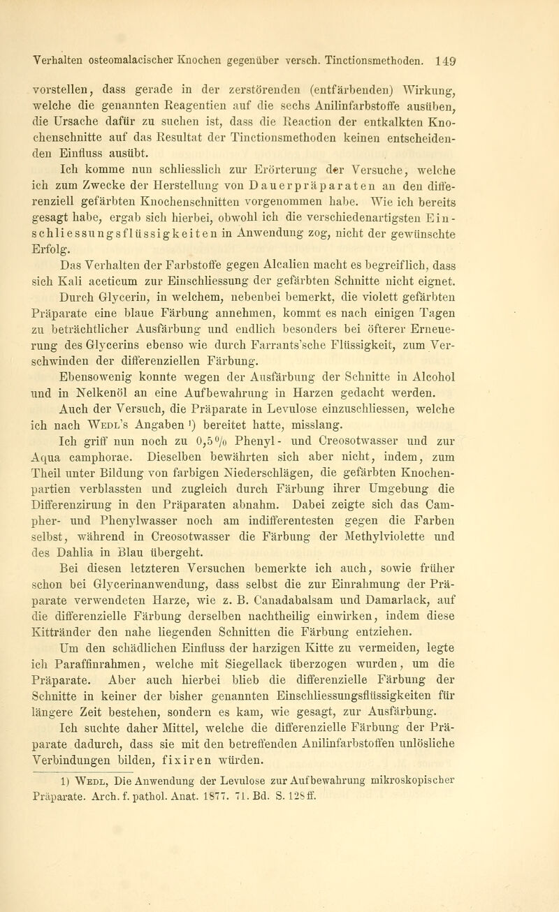 vorstellen, dass gerade in der zerstörenden (entfärbenden) AVirkung, welche die genannten Reagentien auf die sechs Anilinfarbstoffe ausüben^ die Ursache dafür zu suchen ist, dass die Keaction der entkalkten Kno- chenschnitte auf das Resultat der Tinctionsmethoden keinen entscheiden- den Einfluss ausübt. Ich komme nun schliesslich zur Erörterung der Versuche, welche ich zum Zwecke der Herstellung von Dauerpräparaten an den diffe- renziell gefärbten Knochenschnitten vorgenommen habe. Wie ich bereits gesagt habe, ergab sich hierbei, obwohl ich die verschiedenartigsten Ein- schliessungsflüssigkeiten in Anwendung zog, nicht der gewünschte Erfolg. Das Verhalten der Farbstoffe gegen Alealien macht es begreiflich, dass sich Kali aceticum zur Einschliessung der gefärbten Schnitte nicht eignet. Durch Glycerin, in welchem, nebenbei bemerkt, die violett gefärbten Präparate eine blaue Färbung annehmen, kommt es nach einigen Tagen zu beträchtlicher Ausfärbung und endlich besonders bei öfterer Erneue- rung des Glycerins ebenso wie durch Farrants'sche Flüssigkeit, zum Ver- schwinden der dififerenziellen Färbung. Ebensowenig konnte wegen der Ausfärbung der Schnitte in Alcohol und in Nelkenöl an eine Aufbewahrung in Harzen gedacht werden. Auch der Versuch, die Präparate in Levulose einzuschliessen, welche ich nach Wedl's Angaben ') bereitet hatte, misslang. Ich griff nun noch zu 0,5 o/o Phenyl- und Creosotwasser und zur Aqua camphorae. Dieselben bewährten sich aber nicht, indem, zum Theil unter Bildung von farbigen Niederschlägen, die gefärbten Knochen- partien verblassten und zugleich durch Färbung ihrer Umgebung die Differenzirung in den Präparaten abnahm. Dabei zeigte sich das Cam- pher- und Phenylwasser noch am indifferentesten gegen die Farben selbst, während in Creosotwasser die Färbung der Methylviolette und des Dahlia in Blau übergeht. Bei diesen letzteren Versuchen bemerkte ich auch, sowie früher schon bei Grlycerinanwendung, dass selbst die zur Einrahmung der Prä- parate verwendeten Harze, wie z. B. Canadabalsam und Damarlack, auf die differenzielle Färbung derselben nachtheilig einwirken, indem diese Kittränder den nahe liegenden Schnitten die Färbung entziehen. Um den schädlichen Einfluss der harzigen Kitte zu vermeiden, legte ich Paraffinrahmen, welche mit Siegellack überzogen wurden, um die Präparate. Aber auch hierbei blieb die differenzielle Färbung der Schnitte in keiner der bisher genannten Einschliessungsflüssigkeiten für längere Zeit bestehen, sondern es kam, wie gesagt, zur Ausfärbung. Ich suchte daher Mittel, welche die differenzielle Färbung der Prä- parate dadurch, dass sie mit den betreffenden Anilinfarbstoffen unlösliche Verbindungen bilden, fix Iren würden. 1) Wedl, Die Anwendung der Levulose zur Auf bewahrung mikroskopischer Präparate. Arch. f. pathol. Anat. 1877. 71. Bd. S. 128ff.