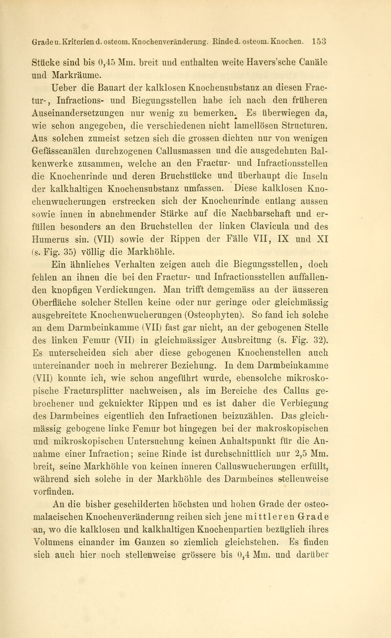 Stücke sind bis 0,45 Mm. breit und enthalten weite Havers'sche Canäle und Markräume. Ueber die Bauart der kalklosen Knochensubstanz an diesen Frac- tur-, Infractions- und Biegungsstellen habe ich nach den früheren Auseinandersetzungen nur wenig zu bemerken.^ Es überwiegen da, wie schon angegeben, die verschiedenen nicht lamellösen Structuren. Aus solchen zumeist setzen sich die grossen dichten nur von wenigen Gefässcanälen durchzogenen Callusmassen und die ausgedehnten Bal- kenwerke zusammen, welche an den Fractur- und Infractionsstellen die Knochenrinde und deren Bruchstücke und überhaupt die Inseln der kalkhaltigen Knochensubstanz umfassen. Diese kalklosen Kno- chenwucherungen erstrecken sich der Knochenrinde entlang aussen sowie innen in abnehmender Stärke auf die Nachbarschaft und er- füllen besonders an den Bruchstellen der linken Clavicula und des Humerus sin. (VII) sowie der Rippen der Fälle VII, IX und XI (s. Fig. 35) völlig die Markhöhle. Ein ähnliches Verhalten zeigen auch die Biegungsstellen, doch fehlen an ihnen die bei den Fractur- und Infractionsstellen auffallen- den knopfigen Verdickungen. Man trifft demgemäss an der äusseren Oberfläche solcher Stellen keine oder nur geringe oder gleichmässig ausgebreitete Knochenwucherungen (Osteophyten). So fand ich solche an dem Darmbeinkamme (VII) fast gar nicht, an der gebogenen Stelle des linken Femur (VII) in gleichmässiger Ausbreitung (s. Fig. 32). Es unterscheiden sich aber diese gebogenen Knochenstellen auch untereinander noch in mehrerer Beziehung. In dem Darmbeinkamme (VII) konnte ich, wie schon angeführt wurde, ebensolche mikrosko- pische Fractursplitter nachweisen, als im Bereiche des Callus ge- brochener und geknickter Rippen und es ist daher die Verbiegung des Darmbeines eigentlich den Infractionen beizuzählen. Das gleich- mässig gebogene linke Femur bot hingegen bei der makroskopischen und mikroskopischen Untersuchung keinen Anhaltspunkt für die An- nahme einer Infraction; seine Rinde ist durchschnittlich nur 2,5 Mm. breit, seine Markhöhle von keinen inneren Calluswucherungen erfüllt, während sich solche in der Markhöhle des Darmbeines s-tellenweise vorfinden. An die bisher geschilderten höchsten und hohen Grade der osteo- malacischen Knochenveränderung reihen sich jenemittlerenGrade an, wo die kalklosen und kalkhaltigen Knochenpartien bezüglich ihres Volumens einander im Ganzen so ziemlich gleichstehen. Es finden sich auch hier noch stellenweise grössere bis 0,4 Mm. und darüber