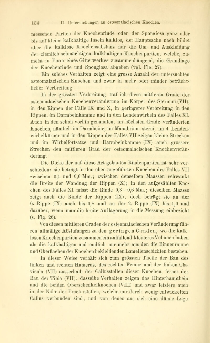 messende Partien der Knochenrinde oder der Spongiosa ganz oder bis auf kleine kalkhaltige Inseln kalklos, der Hauptsache nach bildet aber die kalklose Knochensubstanz nur die Um- und Auskleidung der ziemlich schmächtigen kalkhaltigen Knochenpartien, welche, zu- meist in Form eines Gitterwerkes zusammenhängend, die Grundlage der Knochenrinde und Spongiosa abgeben (vgl. Fig. 27). Ein solches Verhalten zeigt eine grosse Anzahl der untersuchten osteomalacischen Knochen und. zwar in mehr oder minder beträcht- licher Verbreitung. In der grössten Verbreitung traf ich diese mittleren Grade der osteomalacischen Knochenveränderung im Körper des Sternum (VII), in den Rippen der Fälle IX und X, in geringerer Verbreitung in den Rippen, im Darmbeinkamme und in den Lendenwirbeln des Falles XI. Auch in den schon vorhin genannten, im höchsten Grade veränderten Knochen, nämlich im Darmbeine, im Manubrium sterni, im 4. Lenden- wirbelkörper und in den Rippen des Falles VII zeigen kleine Strecken und im Wirbelfortsatze und Darmbeinkamme (IX) auch grössere Strecken den mittleren Grad der osteomalacischen Knochenverän- derung. Die Dicke der auf diese Art gebauten Rindenpartien ist sehr ver- schieden: sie beträgt in den eben angeführten Knochen des Falles VII zwischen 0,1 und 0,6 Mm.; zwischen denselben Maassen schwankt die Breite der Wandung der Rippen (X); in den aufgezählten Kno- chen des Falles XI misst die Rinde 0,3—0,6 Mm.; dieselben Maasse zeigt auch die Rinde der Rippen (IX), doch beträgt sie an der 6. Rippe (IX) auch bis 0,8 und an der 2. Rippe (IX) bis 1,0 und darüber, wenn man die breite Auflagerung in die Messung einbezieht (s. Fig. 26). Von diesen mittleren Graden der osteomalacischen Veränderung füh- ren allmälige Abstufungen zu den geringen Graden, wo die kalk- losen Knochenpartien zusammen ein auffallend kleineres Volumen haben als die kalkhaltigen und endlich nur mehr aus den die Binnenräume und Oberflächen der Knochen bekleidenden Lamellenschichten bestehen. In dieser Weise verhält sich zum grössten Theile der Bau des linken und rechten Humerus, des rechten Femur und der linken Cla- vicula (VII) ausserhalb der Callusstellen dieser Knochen, ferner der Bau der Tibia (VII); dasselbe Verhalten zeigen das Hinterhauptbein und die beiden Oberschenkelknochen (VIII) und zwar letztere auch in der Nähe der Fracturstelleu, welche nur durch wenig entwickelten Callus verbunden sind, und von denen aus sich eine dünne Lage