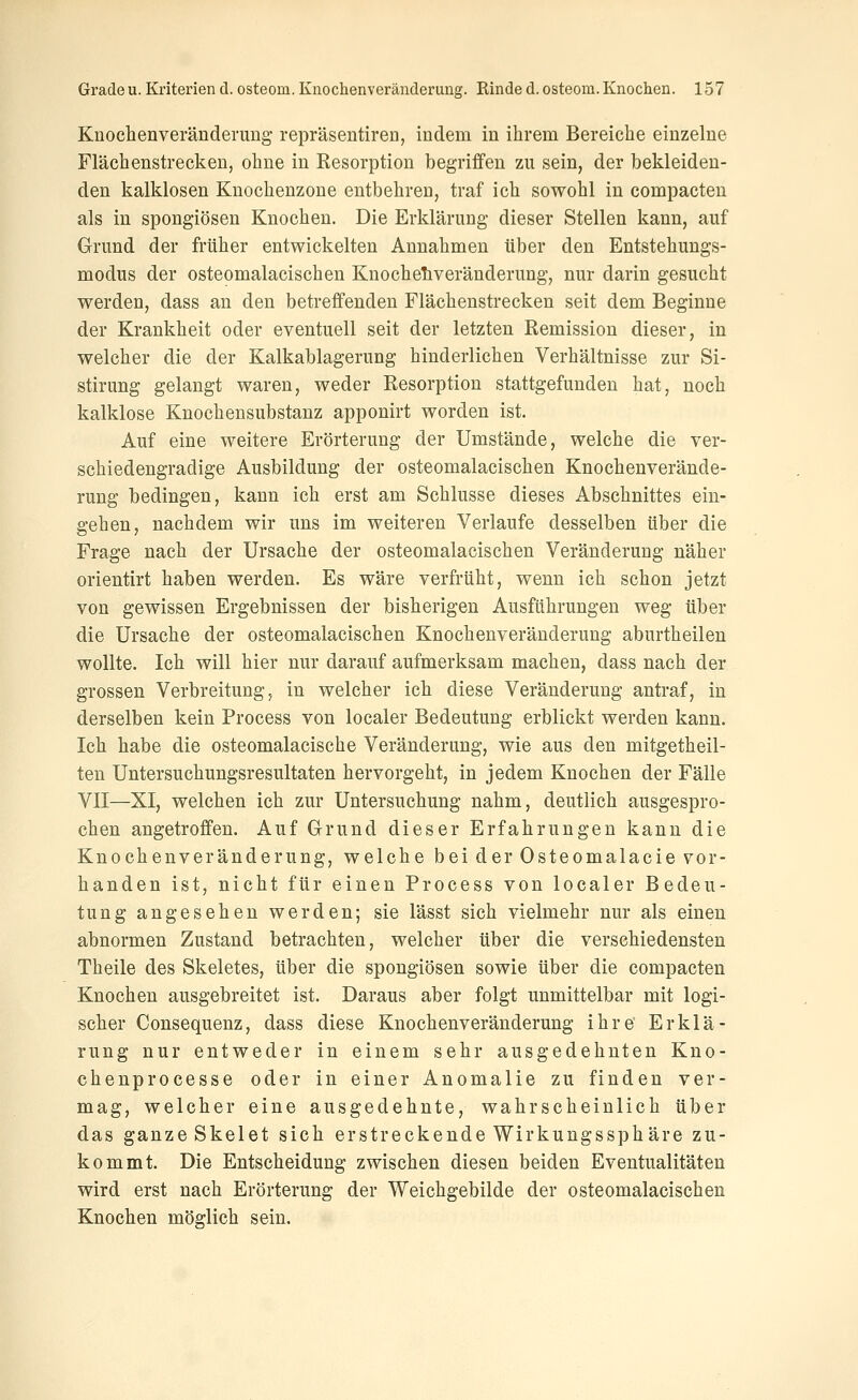 Knochenveränderung repräsentiren, indem in ihrem Bereiche einzelne Flächenstrecken, ohne in Resorption begriffen zu sein, der bekleiden- den kalklosen Kuochenzone entbehren, traf ich sowohl in compacten als in spongiösen Knochen. Die Erklärung dieser Stellen kann, auf Grund der früher entwickelten Annahmen über den Entstehungs- modus der osteomalacischen Knocheliveränderung, nur darin gesucht werden, dass an den betreffenden Flächenstrecken seit dem Beginne der Krankheit oder eventuell seit der letzten Remission dieser, in welcher die der Kalkablagerung hinderlichen Verhältnisse zur Si- stirung gelangt waren, weder Resorption stattgefunden hat, noch kalklose Knochensubstanz apponirt worden ist. Auf eine weitere Erörterung der Umstände, welche die ver- schiedengradige Ausbildung der osteomalacischen Knochenverände- rung bedingen, kann ich erst am Schlüsse dieses Abschnittes ein- gehen, nachdem wir uns im weiteren Verlaufe desselben über die Frage nach der Ursache der osteomalacischen Veränderung näher orientirt haben werden. Es wäre verfrüht, wenn ich schon jetzt von gewissen Ergebnissen der bisherigen Ausführungen weg über die Ursache der osteomalacischen Knochenveränderung aburtheilen wollte. Ich will hier nur darauf aufmerksam machen, dass nach der grossen Verbreitung, in welcher ich diese Veränderung antraf, in derselben kein Process von localer Bedeutung erblickt werden kann. Ich habe die osteomalacische Veränderung, wie aus den mitgetheil- ten Untersuchungsresultaten hervorgeht, in jedem Knochen der Fälle VII—XI, welchen ich zur Untersuchung nahm, deutlich ausgespro- chen angetroffen. Auf Grund dieser Erfahrungen kann die Knochenveränderung, welche bei der Osteomalacie vor- handen ist, nicht für einen Process von localer Bedeu- tung angesehen werden; sie lässt sich vielmehr nur als einen abnormen Zustand betrachten, welcher über die verschiedensten Theile des Skeletes, über die spongiösen sowie über die compacten Knochen ausgebreitet ist. Daraus aber folgt unmittelbar mit logi- scher Consequenz, dass diese Knochenveränderung ihre Erklä- rung nur entweder in einem sehr ausgedehnten Kno- chenprocesse oder in einer Anomalie zu finden ver- mag, welcher eine ausgedehnte, wahrscheinlich über das ganze Skelet sich erstreckende Wirkungssphäre zu- kommt. Die Entscheidung zwischen diesen beiden Eventualitäten wird erst nach Erörterung der Weichgebilde der osteomalacischen Knochen möglich sein.