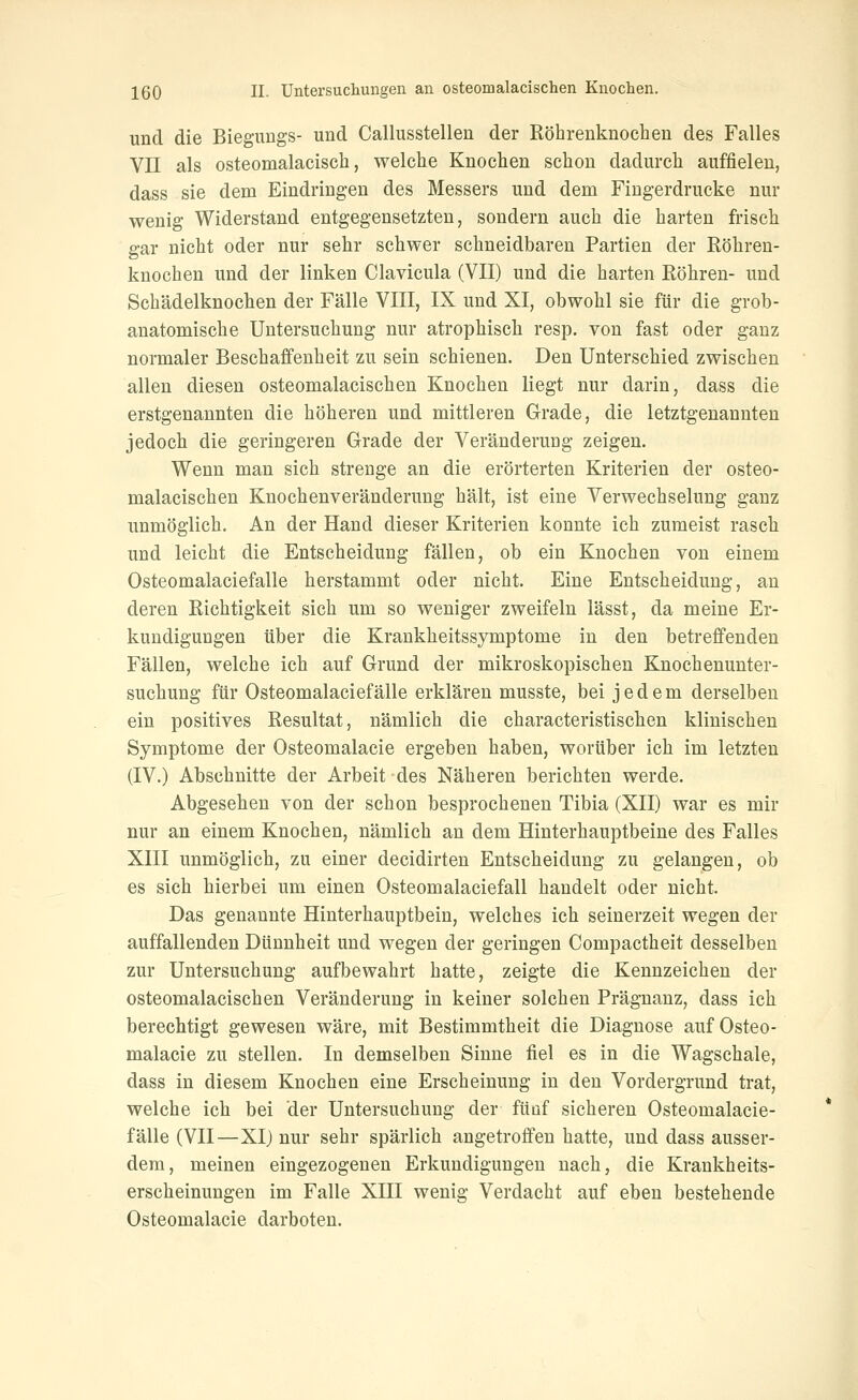 und die Biegungs- und Callusstellen der Röhrenknochen des Falles Vn als osteomalaeisch, welche Knochen schon dadurch auffielen, dass sie dem Eindringen des Messers und dem Fingerdrucke nur wenig Widerstand entgegensetzten, sondern auch die harten frisch gar nicht oder nur sehr schwer schneidbaren Partien der Röhren- knochen und der linken Clavicula (VII) und die harten Röhren- und Schädelknochen der Fälle VIII, IX und XI, obwohl sie für die grob- anatomische Untersuchung nur atrophisch resp. von fast oder ganz normaler Beschaffenheit zu sein schienen. Den Unterschied zwischen allen diesen osteomalacischen Knochen liegt nur darin, dass die erstgenannten die höheren und mittleren Grade, die letztgenannten jedoch die geringeren Grade der Veränderung zeigen. Wenn man sich strenge an die erörterten Kriterien der osteo- malacischen Knochenveränderung hält, ist eine Verwechselung ganz unmöglich. An der Hand dieser Kriterien konnte ich zumeist rasch und leicht die Entscheidung fällen, ob ein Knochen von einem Osteomalaciefalle herstammt oder nicht. Eine Entscheidung, an deren Richtigkeit sieh um so weniger zweifeln lässt, da meine Er- kundigungen über die Krankheitssymptome in den betreffenden Fällen, welche ich auf Grund der mikroskopischen Knochenunter- suchung für Osteomalaciefalle erklären musste, bei jedem derselben ein positives Resultat, nämlich die characteristischen klinischen Symptome der Osteomalacie ergeben haben, worüber ich im letzten (IV.) Abschnitte der Arbeit des Näheren berichten werde. Abgesehen von der schon besprochenen Tibia (XII) war es mir nur an einem Knochen, nämlich an dem Hinterhauptbeine des Falles XIII unmöglich, zu einer decidirten Entscheidung zu gelangen, ob es sich hierbei um einen Osteomalaciefall handelt oder nicht. Das genannte Hinterhauptbein, welches ich seinerzeit wegen der auffallenden Dünnheit und wegen der geringen Compactheit desselben zur Untersuchung aufbewahrt hatte, zeigte die Kennzeichen der osteomalacischen Veränderung in keiner solchen Prägnanz, dass ich berechtigt gewesen wäre, mit Bestimmtheit die Diagnose auf Osteo- malacie zu stellen. In demselben Sinne fiel es in die Wagschale, dass in diesem Knochen eine Erscheinung in den Vordergrund trat, welche ich bei der Untersuchung der ftiüf sicheren Osteomalacie- falle (VII—XI) nur sehr spärlich angetroffen hatte, und dass ausser- dem, meinen eingezogenen Erkundigungen nach, die Krankheits- erscheinungen im Falle XIII wenig Verdacht auf eben bestehende Osteomalacie darboten.