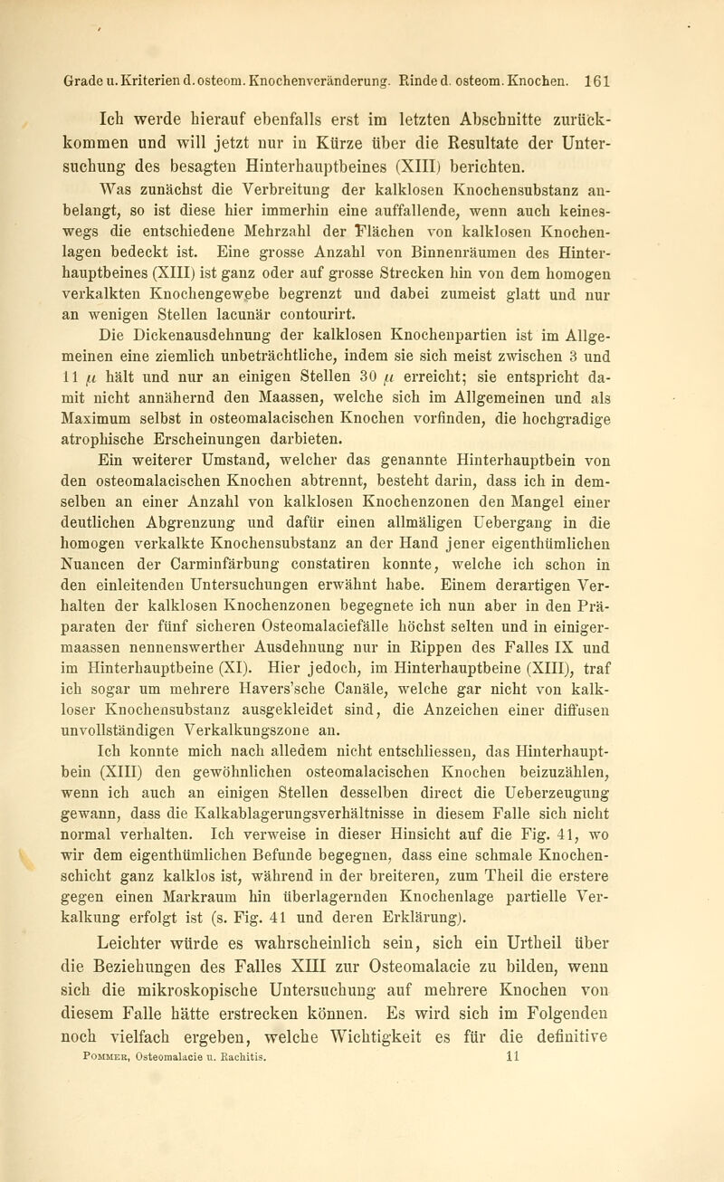 Ich werde hierauf ebenfalls erst im letzten Abschnitte zurück- kommen und will jetzt nur in Kürze über die Resultate der Unter- suchung des besagten Hinterhauptbeines (XIII) berichten. Was zunächst die Verbreitung der kalklosen Knochensubstanz an- belangt, so ist diese hier immerhin eine auffallende, wenn auch keines- wegs die entschiedene Mehrzahl der Flächen von kalklosen Knochen- lagen bedeckt ist. Eine grosse Anzahl von Binnenräumen des Hinter- hauptbeines (XIII) ist ganz oder auf grosse Strecken hin von dem homogen verkalkten Knochengewebe begrenzt und dabei zumeist glatt und nur an wenigen Stellen lacunär contourirt. Die Dickenausdehnung der kalklosen Knochenpartien ist im Allge- meinen eine ziemlich unbeträchtliche, indem sie sich meist zwischen 3 und 11 /Li hält und nur an einigen Stellen 30/1 erreicht; sie entspricht da- mit nicht annähernd den Maassen, welche sich im Allgemeinen und als Maximum selbst in osteomalacischen Knochen vorfinden, die hochgradige atrophische Erscheinungen darbieten. Ein weiterer Umstand, welcher das genannte Hinterhauptbein von den osteomalacischen Knochen abtrennt, besteht darin, dass ich in dem- selben an einer Anzahl von kalklosen Knochenzonen den Mangel einer deutlichen Abgrenzung und dafür einen allmäligen üebergang in die homogen verkalkte Knochensubstanz an der Hand jener eigenthümlicheu Nuancen der Carminfärbung constatiren konnte, welche ich schon in den einleitenden Untersuchungen erwähnt habe. Einem derartigen Ver- halten der kalklosen Knochenzonen begegnete ich nun aber in den Prä- paraten der fünf sicheren Osteomalaciefälle höchst selten und in einiger- maassen nennenswerther Ausdehnung nur in Rippen des Falles IX und im Hinterhauptbeine (XI). Hier jedoch, im Hinterhauptbeine (XIII), traf ich sogar um mehrere Havers'sche Canäle, welche gar nicht von kalk- loser Knochensubstanz ausgekleidet sind, die Anzeichen einer diffusen unvollständigen Verkalkungszone an. Ich konnte mich nach alledem nicht entschliessen, das Hinterhaupt- bein (XIII) den gewöhnlichen osteomalacischen Knochen beizuzählen, wenn ich auch an einigen Stellen desselben direct die Ueberzeugung gewann, dass die Kalkablagerungsverhältnisse in diesem Falle sich nicht normal verhalten. Ich verweise in dieser Hinsicht auf die Fig. 41, wo wir dem eigenthümlicheu Befunde begegnen, dass eine schmale Knochen- schicht ganz kalklos ist, während in der breiteren, zum Theil die erstere gegen einen Markraum hin überlagernden Knochenlage partielle Ver- kalkung erfolgt ist (s. Fig. 41 und deren Erklärung). Leichter würde es wahrscheinlich sein, sich ein Urtheil über die Beziehungen des Falles XIII zur Osteomalacie zu bilden, wenn sich die mikroskopische Untersuchung auf mehrere Knochen von diesem Falle hätte erstrecken können. Es wird sich im Folgenden noch vielfach ergeben, welche Wichtigkeit es für die definitive PoMMER, Osteomalacie u. EacMtis. 11