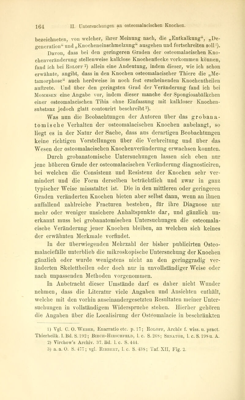 bezeichneten, von welcher, ihrer Meinung nach, die „Entkalkung, „De- generation und „Knocheneinschmelzung ausgehen und fortschreiten soll ')• Davon, dass bei den geringeren Graden der osteomalacischen Kno- chenveränderung stellenweise kalklose Knochenflecke vorkommen können, fand ich bei Roloff 2) allein eine Andeutung, indem dieser, wie ich schon erwähnte, angibt, dass in den Knochen osteomalacischer Thiere die „Me- tamorphose auch herdweise in noch fest erscheinenden Knochentheileu auftrete. Und über den geringsten Grad der Veränderung fand ich bei MoMMSEN eine Angabe vor, indem dieser manche der Spongiosabälkchen einer osteomalacischen Tibia ohne Einfassung mit kalkloser Knochen- substanz jedoch glatt contourii-t beschreibt3). Was nun die Beobachtungen der Autoren über das grobana- tomische Verhalten der osteomalacischen Knochen anbelangt, so liegt es in der Natur der Sache, dass aus derartigen Beobachtungen keine richtigen Vorstellungen über die Verbreitung und über das Wesen der osteomalacischen Knochenveränderung erwachsen konnten. Durch grobanatomische Untersuchungen lassen sich eben nur jene höheren Grade der osteomalacischen Veränderung diagnosticiren, bei w^elchen die Consistenz und Resistenz der Knochen sehr ver- mindert und die Form derselben beträchtlich und zwar in ganz typischer Weise missstaltet ist. Die in den mittleren oder geringeren Graden veränderten Knochen bieten aber selbst dann, wenn an ihnen auffallend zahlreiche Fracturen bestehen, für ihre Diagnose nur mehr oder weniger unsichere Anhaltspunkte dar, und gänzlich un- erkannt muss bei grobanatomischen Untersuchungen die osteomala- cische Veränderung jener Knochen bleiben, an welchen sich keines der erwähnten Merkmale vorfindet. In der überwiegenden Mehrzahl der bisher publicirten Osteo- malaciefälle unterblieb die mikroskopische Untersuchung der Knochen gänzlich oder wurde wenigstens nicht an den geringgradig ver- änderten Skelettheilen oder doch nur in unvollständiger Weise oder nach unpassenden Methoden vorgenommen. In Anbetracht dieser Umstände darf es daher nicht Wunder nehmen, dass die Literatur viele Angaben und Ansichten enthält, welche mit den vorhin auseinandergesetzten Resultaten meiner Unter- suchungen in vollständigem Widerspruche stehen. Hierher gehören die Angaben über die Localisirung der Osteomalacie in beschränkten 1) Vgl. C. 0. Webek, Enarratio etc. p. 17; Roloff, Archiv f. wiss. u. pract. Thierheilk. I.Bd. S. 192; Birch-Hirschfeld, I.e. S.26S; Senator, 1. c. S. 19Su. A. 2) Virchow's Archiv. 37. Bd. 1. c. S. 444. 3) a.a.O. S. 477; vgl. Ribbert, I.e. S. 438; Taf. XII, Fig. 2.