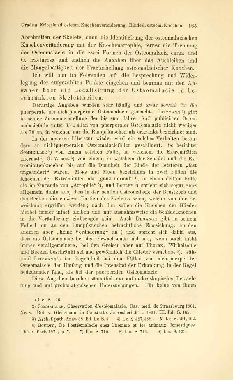 Abschnitten der Skelete, dann die Identificirung der osteomalacischen Knochenveränderung mit der Knochenatrophie, ferner die Trennung der Osteomalacie in die zwei Formen der Osteomalacia cerea und 0. fracturosa und endlich die Angaben über das Ausbleiben und die Mangelhaftigkeit der Fracturheilung osteomalacischer Knochen. Ich will nun im Folgenden auT die Besprechung und Wider- legung der aufgezählten Punkte eingehen und beginne mit den An- gaben über die Localisirung der Osteomalacie in be- schränkten Skelettheilen. Derartige Angaben wurden sehr häufig und zwar sowohl für die puerperale als nichtpuerperale Osteomalacie gemacht. Litzmann i) gibt in seiner Zusammenstellung der bis zum Jahre 1857 publicirten Osteo- malaciefälle unter 85 Fällen von puerperaler Osteomalacie nicht weniger als 70 an, in welchen nur die Rumpfknochen als erkrankt bezeichnet sind. In der neueren Literatur wieder wird ein solches Verhalten beson- ders an nichtpuerperalen Osteomalaciefällen geschildert. So berichtet SoMMEiLLER 2) von einem solchen Falle, in welchem die Extremitäten „normal, 0. Weber 3) von einem, in welchem der Schädel und die Ex- tremitätenknochen bis auf die Dünnheit der Rinde der letzteren „fast ungeändert waren. Mors und Muck bezeichnen in zwei Fällen die Knochen der Extremitäten als „ganz normal ^), in einem dritten Falle als im Zustande von „Atrophie 5), und Bouley 6) spricht sich sogar ganz allgemein dahin aus, dass in der senilen Osteomalacie der Brustkorb und das Becken die einzigen Partien des Skeletes seien, welche von der Er- weichung ergriffen werden; nach ihm sollen die Knochen der Glieder hierbei immer intact bleiben und nur ausnahmsweise die Schädelknochen in die Veränderung einbezogen sein. Auch Demange gibt in seinem Falle I nur an den Rumpf knochen beträchtliche Erweichung, an den anderen aber „keine Veränderung an') und spricht sich dahin aus, dass die Osteomalacie bei den Erwachsenen sich oft, wenn auch nicht immer verallgemeinere, bei den Greisen aber auf Thorax, Wirbelsäule und Becken beschränkt sei und gewöhnlich die Glieder verschone ^), wäh- rend Litzmann '') im Gegentheil bei den Fällen von nichtpuerperaler Osteomalacie den Umfang und die Intensität der Erkankung in der Regel bedeutender fand, als bei der puerperalen Osteomalacie. Diese Angaben beruhen sämmtlich nur auf makroskopischer Betrach- tung und auf grobanatomischen Untersuchungen. Für keine von ihnen 1) 1. c. S. 126. 2) SoMMEtLLEB, Observation d'osteomalacie. Gaz. med. de Strassbourg 1861. Nr. 8. Eef. v. Gleitsmann in Canstatt's Jahresbericht f. 1861. III. Bd. S. 165. 3) Arch.f.path.Anat. 38.Bd.l.c.S.4. 4) I.e. S.487,488. 5) I.e. S.491,492. 6) BouLey, De l'osteomalacie chez l'homme et les animaux domestiques. These. Paris 1874, p. 7. 7) 1. c. S. 710. 8) 1. c. S. 716. 9) 1. c. S. 133.