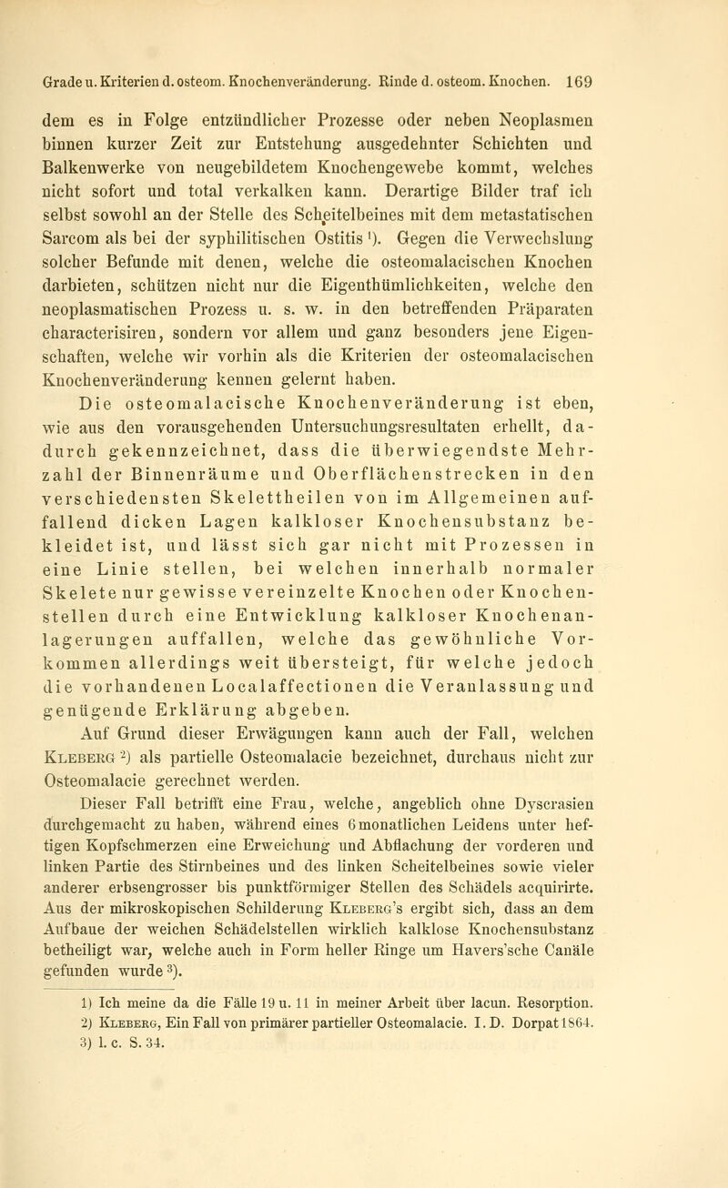 dem es in Folge entzündlicher Prozesse oder neben Neoplasmen binnen kurzer Zeit zur Entstehung ausgedehnter Schichten und Balkenwerke von neugebildetem Knochengewebe kommt, welches nicht sofort und total verkalken kann. Derartige Bilder traf ich selbst sowohl an der Stelle des Scheitelbeines mit dem metastatischen Sarcom als bei der syphilitischen Ostitis ')• Gegen die Verwechslung solcher Befunde mit denen, welche die osteomalacischen Knochen darbieten, schützen nicht nur die Eigenthümlichkeiten, welche den neoplasmatischen Prozess u. s. w. in den betreffenden Präparaten characterisiren, sondern vor allem und ganz besonders jene Eigen- schaften, welche wir vorhin als die Kriterien der osteomalacischen Knochenveränderung kennen gelernt haben. Die osteomalacische Knochenveränderung ist eben, wie aus den vorausgehenden Untersuchungsresultaten erhellt, da- durch gekennzeichnet, dass die überwiegendste Mehr- zahl der Binnenräume und Oberflächenstrecken in den verschiedensten Skelettheilen von im Allgemeinen auf- fallend dicken Lagen kalkloser Knochensubstanz be- kleidet ist, und lässt sich gar nicht mit Prozessen in eine Linie stellen, bei welchen innerhalb normaler Skelete nur gewisse vereinzelte Knochen oder Knochen- stellen durch eine Entwicklung kalkloser Knochenan- lagerungen auffallen, welche das gewöhnliche Vor- kommen allerdings weit übersteigt, für welche jedoch die vorhandenen Localaffectionen die Veranlassung und genügende Erklärung abgeben. Auf Grund dieser Erwägungen kann auch der Fall, welchen Kleberg -) als partielle Osteomalacie bezeichnet, durchaus nicht zur Osteomalacie gerechnet werden. Dieser Fall betrifft eine FraU; welche, angeblich ohne Dyscrasien durchgemacht zu haben, während eines 6 monatlichen Leidens unter hef- tigen Kopfschmerzen eine Erweichung und Abflachung der vorderen und linken Partie des Stirnbeines und des linken Scheitelbeines sowie vieler anderer erbsengrosser bis punktförmiger Stellen des Schädels acquirirte. Aus der mikroskopischen Schilderung Kleberg's ergibt sich, dass an dem Aufbaue der weichen Schädelstellen wirklich kalklose Knochensubstanz betheiligt war, welche auch in Form heller Ringe um Havers'sche Canäle gefunden wurde 3). 1) Ich meine da die Fälle 19 u. 11 in meiner Arbeit über lacun. Resorption. 2) Klebeeg, Ein Fall von primärer partieller Osteomalacie. I.D. Dorpatl864. 3) 1. c. S. 34.