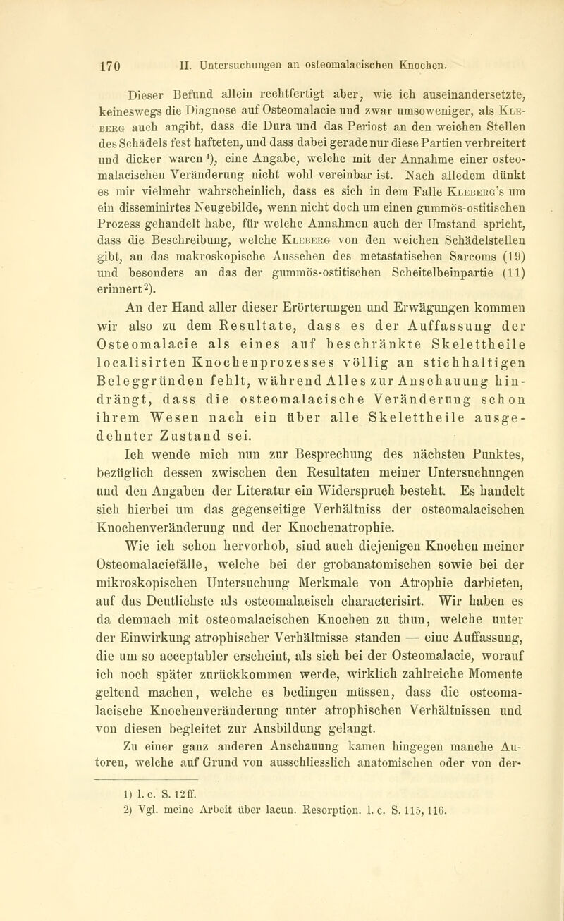 Dieser Befund allein rechtfertigt aber, wie ich auseinandersetzte, keineswegs die Diagnose auf Osteomalacie und zwar umsoweniger, als Kle- berg auch angibt, dass die Dura und das Periost an den weichen Stellen des Schädels fest hafteten, und dass dabei gerade nur diese Partien verbreitert und dicker waren'), eine Angabe, welche mit der Annahme einer osteo- malacischen Veränderung nicht wohl vereinbar ist. Nach alledem dünkt es mir vielmehr wahrscheinlich, dass es sich in dem Falle Kleberg's um ein disseminirtes Neugebilde, wenn nicht doch um einen gummös-ostitischen Prozess gehandelt habe, für welche Annahmen auch der Umstand spricht, dass die Beschreibung, welche Klebeeg von den weichen Schädelstellen gibt, an das makroskopische Aussehen des metastatischen Sarcoms (19) und besonders an das der gummös-ostitischen Scheitelbeinpartie (11) erinnert 2). An der Hand aller dieser Erörterungen und Erwägungen kommen wir also zu dem Resultate, dass es der Auffassung der Osteomalacie als eines auf beschränkte Skelettheile localisirten Knochenprozesses völlig an stichhaltigen Beleggründen fehlt, während Alles zur Anschauung hin- drängt, dass die osteomalacische Veränderung schon ihrem Wesen nach ein über alle Skelettheile ausge- dehnter Zustand sei. Ich wende mich nun zur Besprechung des nächsten Punktes, bezüglich dessen zwischen den Resultaten meiner Untersuchungen und den Angaben der Literatur ein Widerspruch besteht. Es handelt sich hierbei um das gegenseitige Verhältniss der osteomalacischen Knochenveränderung und der Knochenatrophie. Wie ich schon hervorhob, sind auch diejenigen Knochen meiner Osteomalaciefälle, welche bei der grobanatomischen sowie bei der mikroskopischen Untersuchung Merkmale von Atrophie darbieten, auf das Deutlichste als osteomalacisch characterisirt. Wir haben es da demnach mit osteomalacischen Knochen zu thun, welche unter der Einwirkung atrophischer Verhältnisse standen — eine Auffassung, die um so acceptabler erscheint, als sich bei der Osteomalacie, worauf ich noch später zurückkommen werde, wirklich zahlreiche Momente geltend machen, welche es bedingen müssen, dass die osteoma- lacische Knochenveränderung unter atrophischen Verhältnissen und von diesen begleitet zur Ausbildung gelangt. Zu einer ganz anderen Anschauung kamen hingegen manche Au- toren, welche auf Grund von ausschliesslich anatomischen oder von der- 1) I.e. S. I2ff. 2) Vgl. meine Arbeit über lacun. Resorption, i.e. S. 115, 116.