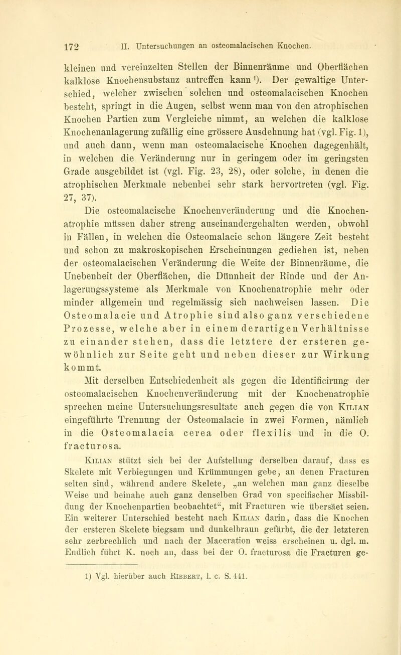 kleinen und vereinzelten Stellen der Binnenräume und Oberflächen kalklose Knoehensubstanz antreffen kann 0- Der gewaltige Unter- schied, welcher zwischen solchen und osteomalacischen Knochen besteht, springt in die Augen, selbst wenn man von den atrophischen Knochen Partien zum Vergleiche nimmt, an welchen die kalklose Knochenanlagerung zufällig eine grössere Ausdehnung hat (vgl. Fig. 1), und auch dann, wenn man osteomalacische Knochen dagegenhält, in welchen die Veränderung nur in geringem oder im geringsten Grade ausgebildet ist (vgl. Fig. 23, 28), oder solche, in denen die atrophischen Merkmale nebenbei sehr stark hervortreten (vgl. Fig. 27, 37). Die osteomalacische Knochenveränderung und die Knochen- atrophie müssen daher streng auseinandergehalten werden, obwohl in Fällen, in welchen die Osteomalacie schon längere Zeit besteht und schon zu makroskopischen Erscheinungen gediehen ist, neben der osteomalacischen Veränderung die Weite der Binnenräume, die Unebenheit der Oberflächen, die Dünnheit der Rinde und der An- lagerungssysteme als Merkmale von Knochenatrophie mehr oder minder allgemein und regelmässig sich nachweisen lassen. Die Osteomalacie und Atrophie sindalsoganz verschiedene Prozesse, welche aber in einem derartigen Verhältnisse zu einander stehen, dass die letztere der ersteren ge- wöhnlich zur Seite geht und neben dieser zur Wirkung kommt. Mit derselben Entschiedenheit als gegen die Identificirung der osteomalacischen Knochenveränderung mit der Knochenatrophie sprechen meine Untersuchungsresultate auch gegen die von Kilian eingeführte Trennung der Osteomalacie in zwei Formen, nämlich in die Osteomalacia cerea oder flexilis und in die 0. fracturosa. Kilian stützt sich bei der Aufstellung derselben darauf, dass es Skelete mit Verbiegungen und Krümmungen gebe, an denen Fracturen selten sind, während andere Skelete, „an welchen man ganz dieselbe Weise und beinahe auch ganz denselben Grad von specifischer Missbil- dung der Knochenpartien beobachtet, mit Fracturen wie übersäet seien. Ein weiterer Unterschied besteht nach Killvn darin, dass die Knochen der ersteren Skelete biegsam und dunkelbraun gefärbt, die der letzteren sehr zerbrechlich und nach der Maceration weiss erscheinen u. dgl. m. Endlich führt K. noch an, dass bei der 0. fracturosa die Fracturen ge- 1) Vgl. hierüber auch Ribbert, 1. c. S. 4-41.