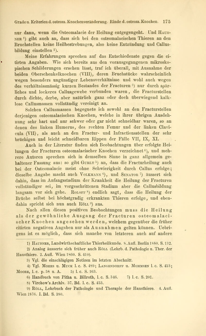 nur dann, wenn die Osteomalacie der Heilung entgegengeht. Und Haub- ner ') gibt auch an, dass sich bei den osteomalacischen Thieren an den Bruchstellen keine Heilbestrebungen, also keine Entzündung und Callus- bildung einstellen '^). Meine Erfahrungen sprechen auf das Entschiedenste gegen die ci- tirten Angaben. Wie sich bereits aus den vorausgegangenen mikrosko- pischen Schilderungen ersehen lässt, traf ich überall, mit Ausnahme der beiden Oberschenkelknochen (Vni), deren Bruchstücke wahrscheinlich wegen besonders ungünstiger Lebensverhältnisse und wohl auch wegen des verhältnissmässig kurzen Bestandes der Fracturen s) nur durch spär- liches und lockeres Callusgewebe verbunden waren, die Fracturstellen durch dichte, derbe, aber natürlich ganz oder doch überwiegend kalk- lose Callusmassen vollständig vereinigt an. Solchen Callusmassen begegnete ich sowohl an den Fracturstellen derjenigen osteomalacischen Knochen, welche in ihrer übrigen Ausdeh- nung sehr hart und nur schwer oder gar nicht schneidbar waren, so an denen des linken Humerus, des rechten Femur und der linken Clavi- cula (Vn), als auch an den Fractur- und Infractionsstellen der sehr brüchigen und leicht schneidbaren Rippen der Fälle VH, IX, XI. Auch in der Literatur finden sich Beobachtungen über erfolgte Hei- lungen der Fracturen osteomalacischer Knochen verzeichnet*), und meh- rere Autoren sprechen sich in demselben Sinne in ganz allgemein ge- haltener Fassung aus: so gibt Gurlt s) an, dass die Fracturheilung auch bei der Osteomalacie meist ohne Schwierigkeit durch Callus erfolge; dieselbe Angabe macht auch Volkmann ß), und Senator ) äussert sich dahin, dass im Anfangsstadium der Krankheit die Heilung der Fracturen vollständiger sei, im vorgeschrittenen Stadium aber die Callusbildung langsam vor sich gehe. Rolofp &) endlich sagt, dass die Heilung der Brüche selbst bei höchstgradig erkrankten Thieren erfolge, und eben- dahin spricht sich nun auch Roll'') aus. Nach allen diesen positiven Beobachtungen muss die Heilung als der gewöhnliche Ausgang der Fracturen osteomalaci- scher Knochen angesehen werden, welchem gegenüber die früher citirten negativen Angaben nur als Ausnahmen gelten können, üebri- gens ist es möglich, dass sich manche von letzteren auch auf andere 1) Haubner, Landwirthschaftliche Thierheilkunde. S. Aufl. Berlin 1880. S. 132. 2) Analog äusserte sich früher auch Roll (Lehrb. d. Pathologie u. Ther. der Eausthiere. 2. Aufl. Wien 1860. S. 410). 3) Vgl. die einschlägigen Notizen im letzten Abschnitt. 4) Vgl. Moers u. Muck 1. c. S. 489; Langendokpf u. Mommsen 1. c. S. 453; Moore, 1. c. p. 58 u. A. 5) 1. c. S. 163. 6) Handbuch von Pitha u. Billroth, 1. c. S. 346. 7) 1. e. S. 201. 8) Virchow's Archiv. 37. Bd. 1. c. S. 453. 9) Roll, Lehrbuch der Pathologie und Therapie der Eausthiere. 4. Aufl. Wien 1876. 1. Bd. S. 380.