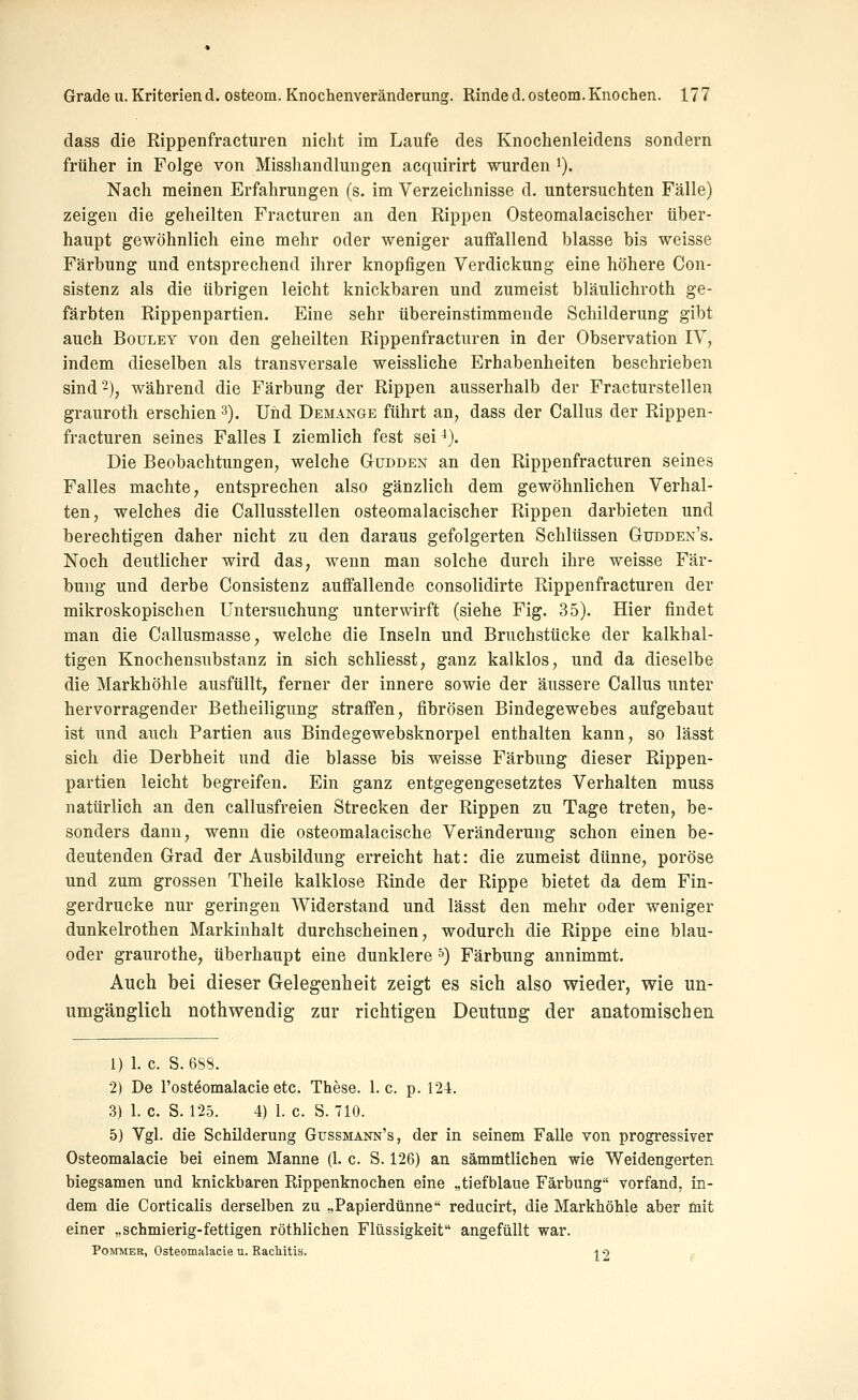 dass die Rippenfracturen nicht im Laufe des Knochenleidens sondern früher in Folge von Misshandlungen acquirirt wurden '). Nach meinen Erfahrungen (s. im Verzeichnisse d. untersuchten Fälle) zeigen die geheilten Fracturen an den Rippen Osteomalacischer über- haupt gewöhnlich eine mehr oder weniger auffallend blasse bis weisse Färbung und entsprechend ihrer knopfigen Verdickung eine höhere Con- sistenz als die übrigen leicht knickbaren und zumeist bläulichroth ge- färbten Rippenpartien. Eine sehr übereinstimmende Schilderung gibt auch BouLEY von den geheilten Rippenfracturen in der Observation IV, indem dieselben als transversale weissliche Erhabenheiten beschrieben sind 2), während die Färbung der Rippen ausserhalb der Fracturstelleu grauroth erschien 3). Und Demange führt an, dass der Callus der Rippen- fracturen seines Falles I ziemlich fest sei ^). Die Beobachtungen, welche Gudden an den Rippenfracturen seines Falles machte, entsprechen also gänzlich dem gewöhnlichen Verhal- ten, welches die Callusstellen osteomalacischer Rippen darbieten und berechtigen daher nicht zu den daraus gefolgerten Schlüssen Gtjdden's. Noch deutlicher wird das, wenn man solche durch ihre weisse Fär- bung und derbe Consistenz auffallende consolidirte Rippenfracturen der mikroskopischen Untersuchung unterwirft (siehe Fig. 35). Hier findet man die Callusmasse, welche die Inseln und Bruchstücke der kalkhal- tigen Knochensubstanz in sich schliesst, ganz kalklos, und da dieselbe die Markhöhle ausfüllt, ferner der innere sowie der äussere Callus unter hervorragender Betheiligung straffen, fibrösen Bindegewebes aufgebaut ist und auch Partien aus Bindegewebsknorpel enthalten kann, so lässt sich die Derbheit und die blasse bis weisse Färbung dieser Rippen- partien leicht begreifen. Ein ganz entgegengesetztes Verhalten muss natürlich an den callusfreien Strecken der Rippen zu Tage treten, be- sonders dann, wenn die osteomalacische Veränderung schon einen be- deutenden Grad der Ausbildung erreicht hat: die zumeist dünne, poröse und zum grossen Theile kalklose Rinde der Rippe bietet da dem Fin- gerdrucke nur geringen Widerstand und lässt den mehr oder weniger dunkelrothen Markinhalt durchscheinen, wodurch die Rippe eine blau- oder graurothe, überhaupt eine dunklere ') Färbung annimmt. Auch bei dieser Gelegenheit zeigt es sich also wieder, wie un- umgänglich nothwendig zur richtigen Deutung der anatomischen 1) 1. c. S. 688. 2) De rosteomalacie etc. These. I.e. p. 124. 3) 1. c. S. 12.3. 4) 1. c. S. 710. 5) Vgl. die Schilderung Gussmann's, der in seinem Falle von progressiver Osteomalacie bei einem Manne (1. c. S. 126) an sämmtlichen wie Weidengerten biegsamen und knickbaren Rippenknochen eine „tiefblaue Färbung vorfand, in- dem die Corticalis derselben zu „Papierdünne reducirt, die Markhöhle aber mit einer „schmierig-fettigen röthlichen Flüssigkeit angefüllt war. PoMMER, Osteomalacie u. RacMtis. i 2