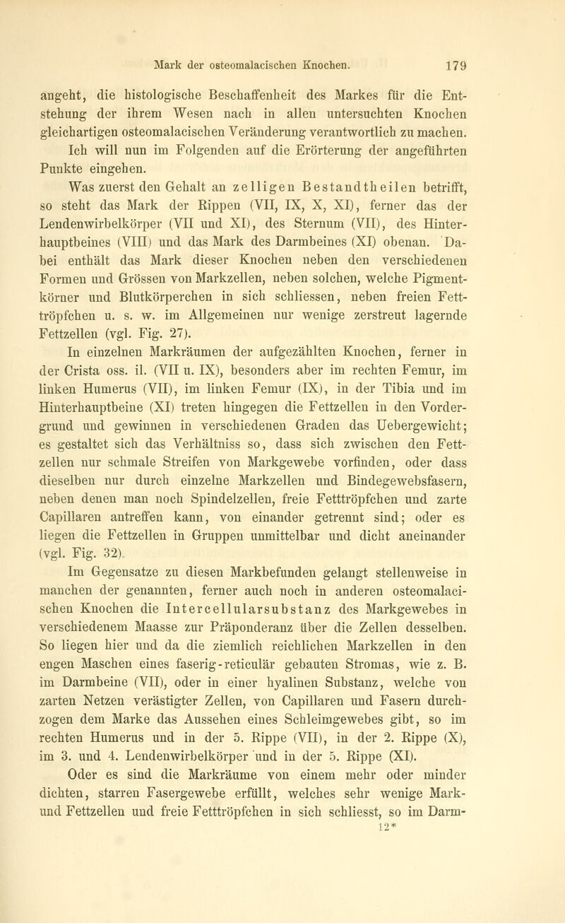 angeht, die histologische Beschaifenheit des Markes für die Ent- stehung der ihrem Wesen nach in allen untersuchten Knochen gleichartigen osteomalacischen Veränderung verantwortlich zu machen. Ich will nun im Folgenden auf die Erörterung der angeführten Punkte eingehen. Was zuerst den Gehalt an zelligen Bestandtheilen betrifft, so steht das Mark der Rippen (VII, IX, X, XI), ferner das der Lendenwirbelkörper (VII und XI), des Sternum (VII), des Hinter- hauptbeines (VIII) und das Mark des Darmbeines (XI) obenan. Da- bei enthält das Mark dieser Knochen neben den verschiedenen Formen und Grössen von Markzellen, neben solchen, welche Pigment- körner und Blutkörperchen in sich schliessen, neben freien Fett- tröpfchen u. s. w. im Allgemeinen nur wenige zerstreut lagernde Fettzellen (vgl. Fig. 27). In einzelnen Markräumen der aufgezählten Knochen, ferner in der Crista oss. iL (VII u. IX), besonders aber im rechten Femur, im linken Humerus (VII), im linken Femur (IX), in der Tibia und im Hinterhauptbeine (XI) treten hingegen die Fettzellen in den Vorder- grund und gewinnen in verschiedenen Graden das Uebergewicht; es gestaltet sich das Verhältniss so, dass sich zwischen den Fett- zellen nur schmale Streifen von Markgewebe vorfinden, oder dass dieselben nur durch einzelne Markzellen und Bindegewebsfasern, neben denen man noch Spindelzellen, freie Fetttröpfchen und zarte Capillaren antreffen kann, von einander getrennt sind; oder es liegen die Fettzellen in Gruppen unmittelbar und dicht aneinander (vgl. Fig. 32),, Im Gegensatze zu diesen Markbefunden gelangt stellenweise in manchen der genannten, ferner auch noch in anderen osteomalaci- schen Knochen die Intercellularsubstanz des Markgewebes in verschiedenem Maasse zur Präponderanz über die Zellen desselben. So liegen hier und da die ziemlich reichlichen Markzellen in den engen Maschen eines faserig-reticulär gebauten Stromas, wie z. B. im Darmbeine (VII), oder in einer hyalinen Substanz, welche von zarten Netzen verästigter Zellen, von Capillaren und Fasern durch- zogen dem Marke das Aussehen eines Schleimgewebes gibt, so im rechten Humerus und in der 5. Rippe (VII), in der 2. Rippe (X), im 3. und 4. Lendenwirbelkörper und in der 5. Rippe (XI). Oder es sind die Markräume von einem mehr oder minder dichten, starren Fasergewebe erfüllt, welches sehr wenige Mark- und Fettzellen und freie Fetttröpfchen in sich schliesst, so im Darm- 12*