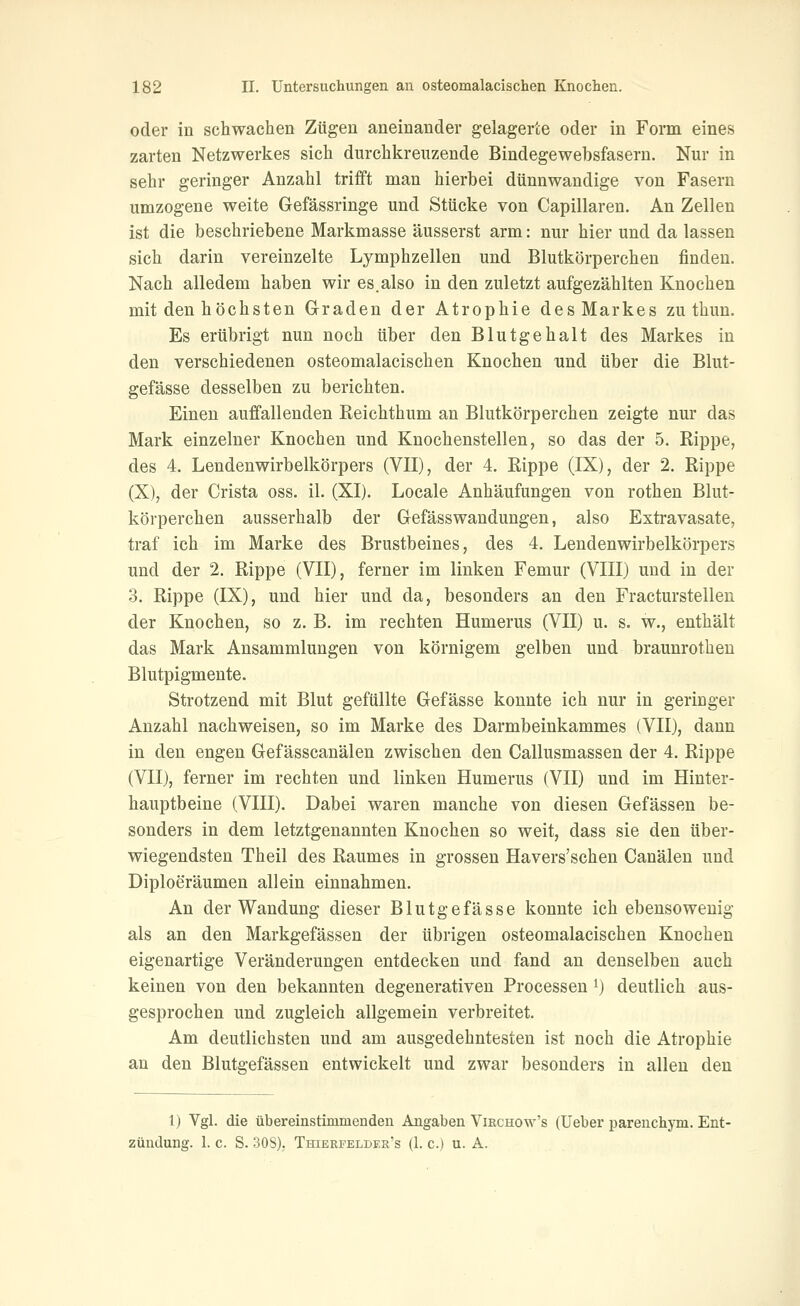 oder in schwachen Zügen aneinander gelagerte oder in Form eines zarten Netzwerkes sich durchkreuzende Bindegewebsfasern. Nur in sehr geringer Anzahl trifft man hierbei dünnwandige von Fasern umzogene weite Gefässringe und Stücke von Capillaren. An Zellen ist die beschriebene Markmasse äusserst arm: nur hier und da lassen sich darin vereinzelte Lymphzellen und Blutkörperchen finden. Nach alledem haben wir es.also in den zuletzt aufgezählten Knochen mit den höchsten Graden der Atrophie des Markes zu thun. Es erübrigt nun noch über den Blutgehalt des Markes in den verschiedenen osteomalacischen Knochen und über die Blut- gefässe desselben zu berichten. Einen auffallenden Reichthum an Blutkörperchen zeigte nur das Mark einzelner Knochen und Knochenstellen, so das der 5. Rippe, des 4. Lendenwirbelkörpers (VII), der 4. Rippe (IX), der 2. Rippe (X), der Crista oss. il. (XI). Locale Anhäufungen von rothen Blut- körperchen ausserhalb der Gefässwandungen, also Extravasate, traf ich im Marke des Brustbeines, des 4. Lendenwirbelkörpers und der 2. Rippe (VII), ferner im linken Femur (VIII) und in der 3. Rippe (IX), und hier und da, besonders an den Fracturstellen der Knochen, so z. B. im rechten Humerus (VII) u. s. w., enthält das Mark Ansammlungen von körnigem gelben und braunrothen Blutpigmente. Strotzend mit Blut gefüllte Gefässe konnte ich nur in geringer Anzahl nachweisen, so im Marke des Darmbeinkammes (VII), dann in den engen Gefässcanälen zwischen den Callusmassen der 4. Rippe (VII), ferner im rechten und linken Humerus (VII) und im Hinter- hauptbeine (VIII). Dabei waren manche von diesen Gefässen be- sonders in dem letztgenannten Knochen so weit, dass sie den über- wiegendsten Theil des Raumes in grossen Havers'schen Canälen und Diploeräumen allein einnahmen. An der Wandung dieser Blutgefässe konnte ich ebensowenig als an den Markgefässen der übrigen osteomalacischen Knochen eigenartige Veränderungen entdecken und fand an denselben auch keinen von den bekannten degenerativeu Processen i) deutlich aus- gesprochen und zugleich allgemein verbreitet. Am deutlichsten und am ausgedehntesten ist noch die Atrophie an den Blutgefässen entwickelt und zwar besonders in allen den 1) Vgl. die übereinstimmenden Angaben Vikchow's (Ueber parenchym. Ent- zündung. 1. c. S. 30S). Thierfelder's (1. c.) u. A.