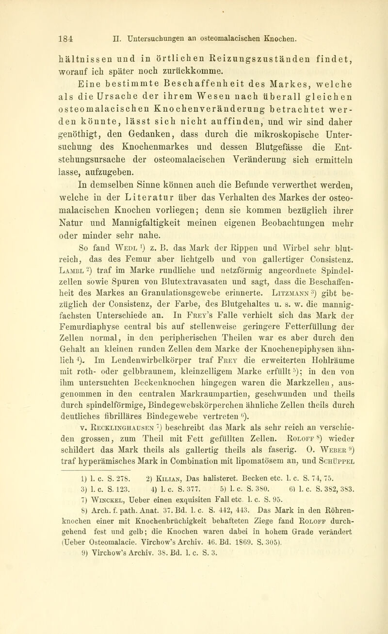 hältnissen und in örtlichen Reizungszuständen findet, worauf ich später noch zurückkomme. Eine bestimmte Beschaffenheit des Markes, welche als die Ursache der ihrem Wesen nach überall gleichen osteomalacischen Knochenveränderung betrachtet wer- den könnte, lässt sich nicht auffinden, und wir sind daher genöthigt, den Gedanken, dass durch die mikroskopische Unter- suchung des Knochenmarkes und dessen Blutgefässe die Ent- stehungsursache der osteomalacischen Veränderung sich ermitteln lasse, aufzugeben. In demselben Sinne können auch die Befunde verwerthet werden, welche in der Literatur über das Verhalten des Markes der osteo- malacischen Knochen vorliegen; denn sie kommen bezüglich ihrer Natur und Mannigfaltigkeit meinen eigenen Beobachtungen mehr oder minder sehr nahe. So fand Wedl ') z. B. das Mark der Rippen und Wirbel sehr blut- reich, das des Femur aber lichtgelb und von gallertiger Consistenz. Lambl -) traf im Marke rundliche und netzförmig augeordnete Spindel- zellen sowie Spuren von Blutextravasaten und sagt, dass die Beschaffen- heit des Markes an Granulationsgewebe erinnerte. Litzmann ^) gibt be- züglich der Consistenz, der Farbe, des Blutgehaltes u. s. w. die mannig- fachsten Unterschiede an. In Frey's Falle verhielt sich das Mark der Femurdiaphyse central bis auf stellenweise geringere Fetterfüllung der Zellen normal, in den peripherischen Theilen war es aber durch den Gehalt an kleinen runden Zellen dem Marke der Knochenepiphysen ähn- lich -'). Im Lendenwirbelkörper traf Frey die erweiterten Hohlräume mit roth- oder gelbbraunem, kleinzelligem Marke erfüllt '^); in den von ihm untersuchten Beckenknochen hingegen waren die Markzellen, aus- genommen in den centralen Markraumpartien, geschwunden und theils durch spindelförmige, Bindegewebskörperchen ähnliche Zellen theils durch deutliches iibrilläres Bindegewebe vertreten t). V. Recbxinghaüsen } beschreibt das Mark als sehr reich an verschie- den grossen, zum Theil mit Fett gefüllten Zellen. Roloff §) wieder schildert das Mark theils als gallertig theils als faserig. 0. Weber 9) traf hyperämisches Mark in Combination mit lipomatösem an, und Sghüppel 1) 1. c. S. 278. 2) KiLTAN, Das halisteret. Becken etc. 1. c. S. T4, 75. 3) 1. c. S. 123. 4) 1. c. S. 377. 5) 1. c. S. 380. 6) 1. c. S. 382, 383. 7) WiNCKEL, Ueber einen exquisiten Fall etc. 1. c. S. 95. 8) Arch. f. path. Anat. 37. Bd. I.e. S. 442, 443. Das Mark in den Röhren- knochen einer mit Knochenbrüchigkeit behafteten Ziege fand Eoloff durch- gehend fest und gelb; die Knochen waren dabei in hohem Grade verändert (Ueber Osteomalacie. Virchow's Archiv. 46. Bd. 1869. S. 305). 9) Yirchow's Archiv. 38. Bd. 1. c. S. 3.