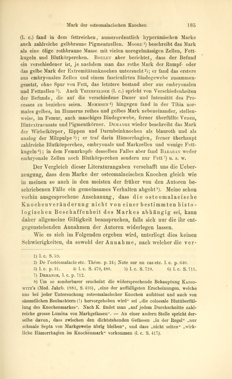 (1. c.) fand in dem fettreichen, ausserordentlich hyperämischen Marke auch zahlreiche gelbbraune Pigmentzellen. Moore ') beschreibt das Mark als eine ölige rothbraune Masse mit vielen unregelmässigen Zellen, Fett- kugeln und Blutkörperchen. Bouley aber berichtet, dass der Befund ein verschiedener ist, je nachdem man das rothe Mark der Kumpf- oder das gelbe Mark der Extremitätenknochen untersucht '■^j • er fand das erstere aus embryonalen Zellen und einem fasciculirten Bindegewebe zusammen- gesetzt, ohne Spur von Fett, das letztere bestand aber aus embryonalen und Fettzellen 3). Auch Thierfeldee, (1. c.) spricht von Verschiedenheiten der Befunde, die auf die verschiedene Dauer und Intensität des Pro- cesses zu beziehen seien. Mommsen^) hingegen fand in der Tibia nor- males gelbes, im Humerus rothes und gelbes Mark nebeneinander, stellen- weise, im Femur, auch maschiges Bindegewebe, ferner überfüllte Venen, Blutextravasate und Pigmentkörner. Demange wieder beschreibt das Mark der Wirbelkörper, Rippen und Darmbeinknochen als blauroth und als analog der Milzpulpe 5) 5 er traf darin Hämorrhagien, ferner überhaupt zahlreiche Blutkörperchen, embryonale und Markzellen und wenige Fett- kugeln ^); in dem Femurkopfe desselben Falles aber fand Baraean weder embryonale Zellen noch Blutkörperchen sondern nur Fett') u. s. w. Der Vergleich dieser Literaturangaben verschafft uns die Ueber- zeugung, dass dem Marke der osteomalacischen Knochen gleich wie in meinen so auch in den meisten der früher von den Autoren be- schriebenen Fälle ein gemeinsames Verhalten abgeht *). Meine schon vorhin ausgesprochene Anschauung, dass die osteomalacische Knochenveränderung nicht von einer bestimmten histo- logischen Beschaffenheit des Markes abhängig sei, kann daher allgemeine Giltigkeit beanspruchen, falls sich nur die ihr ent- gegenstehenden Annahmen der Autoren v^iderlegen lassen. Wie es sich im Folgenden ergeben wird, unterliegt dies keinen Schwierigkeiten, da sowohl der Annahme, nach welcher die ver- 1) 1. c. S. 59. 2) De rosteomalacie etc. These, p. 24; Note sur un cas etc. 1. c. p. 640. 3) 1. c. p. 31. 4) 1. c. S. 479, 480. 5) 1. c. S. 710. 6) 1. c. S. 711. 7) Dbmange, 1. c. p. 712. 8) Um so sonderbarer erscheint die widersprechende Behauptung Kasso- wiTz's (Med. Jahrb. 1881, S. 416), „eine der auffälligsten Erscheinungen, welche uns bei jeder Untersuchung osteomalacischer Knochen aufstösst und auch von sämmtlichen Beobachtern (!) hervorgehoben wird sei „die colossale Blutüberfül- lung des Knochenmarkes. Nach K. findet man „auf jedem Durchschnitte zahl- reiche grosse Lumina von Markgefässen. — An einer andern Stelle spricht der- selbe davon, dass zwischen den dichtstehenden Gefässen „in der Kegel „nur schmale Septa von Markgewebe übrig bleiben, und dass „nicht selten „wirk- liche Hämorrhagien im Knochenmark vorkommen (1. c. S. 417).