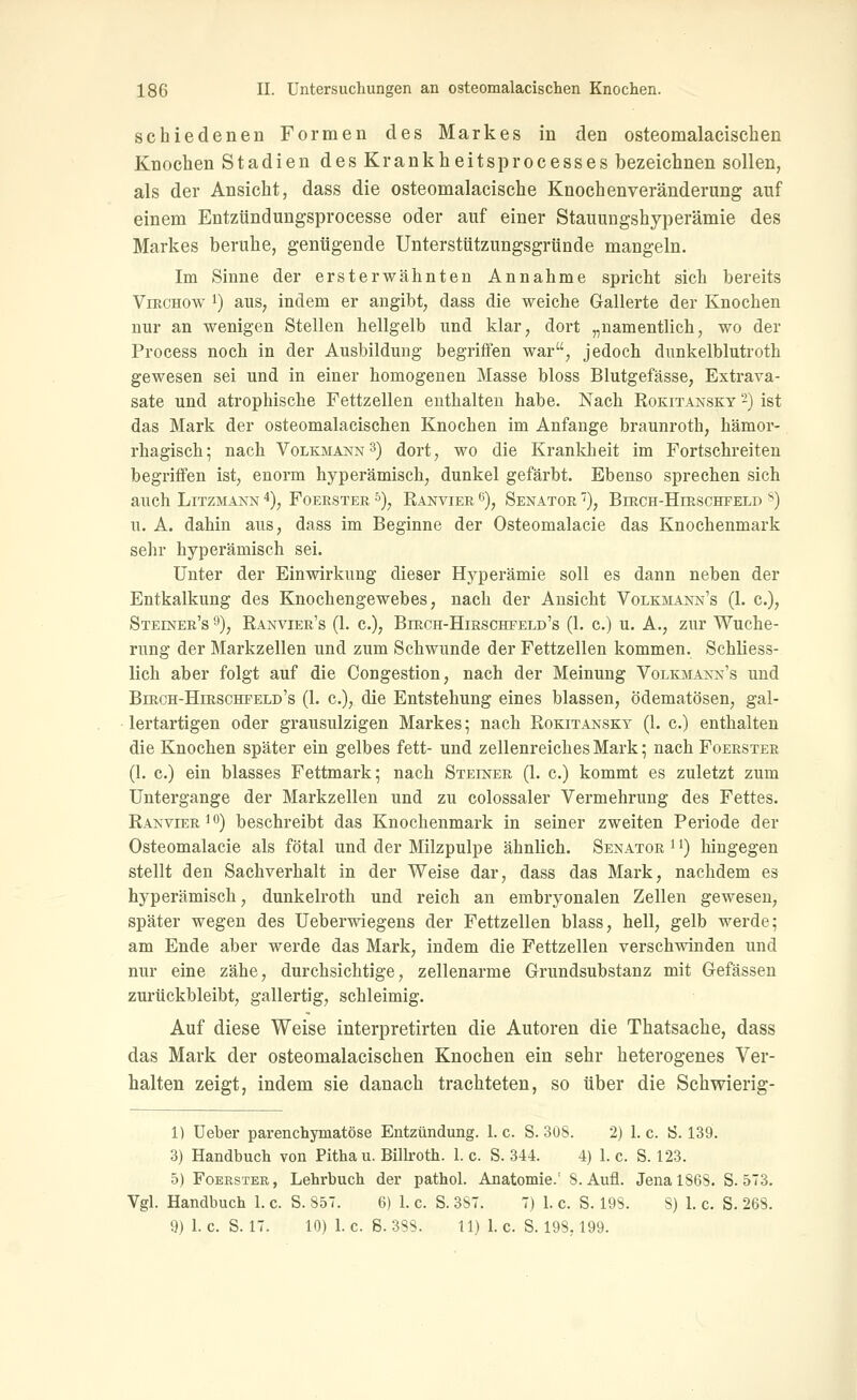 schiedenen Formen des Markes in den osteomalacischen Knochen Stadien des Krankheitsprocesses bezeichnen sollen, als der Ansicht, dass die osteomalacische Knochenveränderung auf einem Entzündungsprocesse oder auf einer Stauungshyperämie des Markes beruhe, genügende Unterstützungsgründe mangeln. Im Sinne der ersterwähnten Annahme spricht sich bereits ViRCHOw 1) aus, indem er angibt, dass die weiche Gallerte der Knochen nur an wenigen Stellen hellgelb und klar, dort „namentlich, wo der Process noch in der Ausbildung begriffen war, jedoch dunkelblutroth gewesen sei und in einer homogenen Masse bloss Blutgefässe, Extrava- sate und atrophische Fettzellen enthalten habe. Nach Rokitansky 2) ist das Mark der osteomalacischen Knochen im Anfange braunroth, hämoi*- rhagisch; nach Volkmann 3) dort, wo die Krankheit im Fortschreiten begriffen ist, enorm hyperämisch, dunkel gefärbt. Ebenso sprechen sich auch Litzmann *), Foerster ^), Ranvier 6), Senator ''), Birch-Hirschfeld ^) u. A. dahin aus, dass im Beginne der Osteomalacie das Knochenmark sehr hyperämisch sei. Unter der Einwirkung dieser Hyperämie soll es dann neben der Entkalkung des Knochengewebes, nach der Ansicht Volkmann's (1. c), Steiner's 9), Ranvier's (1. c), Birch-Hirschfeld's (1. c.) u. A., zur Wuche- rung der Markzellen und zum Schwunde der Fettzellen kommen. Schliess- lich aber folgt auf die Congestion, nach der Meinung Volkmann's und Birch-Hirschfeld's (1. c), die Entstehung eines blassen, ödematösen, gal- lertartigen oder grausulzigen Markes; nach Rokitansky (1. c.) enthalten die Knochen später ein gelbes fett- und zellenreiches Mark; nach Foerster (1. c.) ein blasses Fettmark; nach Steiner (1. c.) kommt es zuletzt zum Untergange der Markzellen und zu colossaler Vermehrung des Fettes. Ranvier ^ o) beschreibt das Knochenmark in seiner zweiten Periode der Osteomalacie als fötal und der Milzpulpe ähnlich. Senator '') hingegen stellt den Sachverhalt in der Weise dar, dass das Mark, nachdem es hyperämisch, dunkelroth und reich an embryonalen Zellen gewesen, später wegen des Ueberwiegens der Fettzellen blass, hell, gelb werde; am Ende aber werde das Mark, indem die Fettzellen verschwinden und nur eine zähe, durchsichtige, zellenarme Grundsubstanz mit Gefässen zurückbleibt, gallertig, schleimig. Auf diese Weise interpretirten die Autoren die Thatsache, dass das Mark der osteomalacischen Knochen ein sehr heterogenes Ver- halten zeigt, indem sie danach trachteten, so über die Schwierig- 1) lieber parenchymatöse Entzündung. 1. c. S. 308. 2) 1. c. Ö. 139. 3) Handbuch von Pithau. Billroth. 1. c. S. 344. 4) 1. c. S. 123. 5) Foerster, Lehrbuch der pathol. Anatomie.' S. Aufl. Jena 1868. S. 573. Vgl. Handbuch 1. c. S. 857. 6) 1. c. S. 387. 7) 1. c. S. 198. 8) 1. c. S. 268. 9)1. c. S. 17. 10) I.e. S. 388. 11) 1. c. S. 198,199.