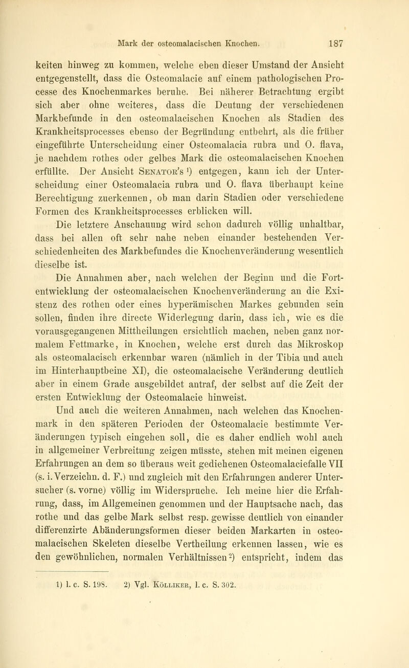 keiten hinweg zu kommen, welche eben dieser Umstand der Ansicht entgegenstellt, dass die Osteomalacie auf einem pathologischen Pro- cesse des Knochenmarkes beruhe. Bei näherer Betrachtung ergibt sich aber ohne weiteres, dass die Deutung der verschiedenen Markbefunde in den osteomalacischen Knochen als Stadien des Krankheitsprocesses ebenso der Begründung entbehrt, als die früher eingeführte Unterscheidung einer Osteomalacia rubra und 0. flava, je nachdem rothes oder gelbes Mark die osteomalacischen Knochen erfüllte. Der Ansicht Senatoe's 0 entgegen, kann ich der Unter- scheidung einer Osteomalacia rubra und 0. flava überhaupt keine Berechtigung zuerkennen, ob man darin Stadien oder verschiedene Formen des Krankheitsprocesses erblicken will. Die letztere Anschauung wird schon dadurch völlig unhaltbar, dass bei allen oft sehr nahe neben einander bestehenden Ver- schiedenheiten des Markbefundes die Knochenveränderung wesentlich dieselbe ist. Die Annahmen aber, nach welchen der Beginn und die Fort- entwicklung der osteomalacischen Knochenveränderung an die Exi- stenz des rothen oder eines hyperämischen Markes gebunden sein sollen, finden ihre directe Widerlegung darin, dass ich, wie es die vorausgegangenen Mittheilungen ersichtlich machen, neben ganz nor- malem Fettmarke, in Knochen, welche erst durch das Mikroskop als osteomalacisch erkennbar waren (nämlich in der Tibia und auch im Hinterhauptbeine XI), die osteomalacische Veränderung deutlich aber in einem Grade ausgebildet antraf, der selbst auf die Zeit der ersten Entwicklung der Osteomalacie hinweist. Und auch die weiteren Annahmen, nach welchen das Knochen- mark in den späteren Perioden der Osteomalacie bestimmte Ver- änderungen typisch eingehen soll, die es daher endlich wohl auch in allgemeiner Verbreitung zeigen müsste, stehen mit meinen eigenen Erfahrungen an dem so überaus weit gediehenen Osteomalaciefalle VII (s. i. Verzeichn. d. F.) und zugleich mit den Erfahrungen anderer Unter- sucher (s. vorne) völlig im Widerspruche. Ich meine hier die Erfah- rung, dass, im Allgemeinen genommen und der Hauptsache nach, das rothe und das gelbe Mark selbst resp. gewisse deutlich von einander dififerenzirte Abänderungsformen dieser beiden Markarten in osteo- malacischen Skeleten dieselbe Vertheilung erkennen lassen, wie es den gewöhnlichen, normalen Verhältnissen2) entspricht, indem das 1) 1. c. S. 198. 2) Vgl. KöLLiKEß, 1. c. S. 302.