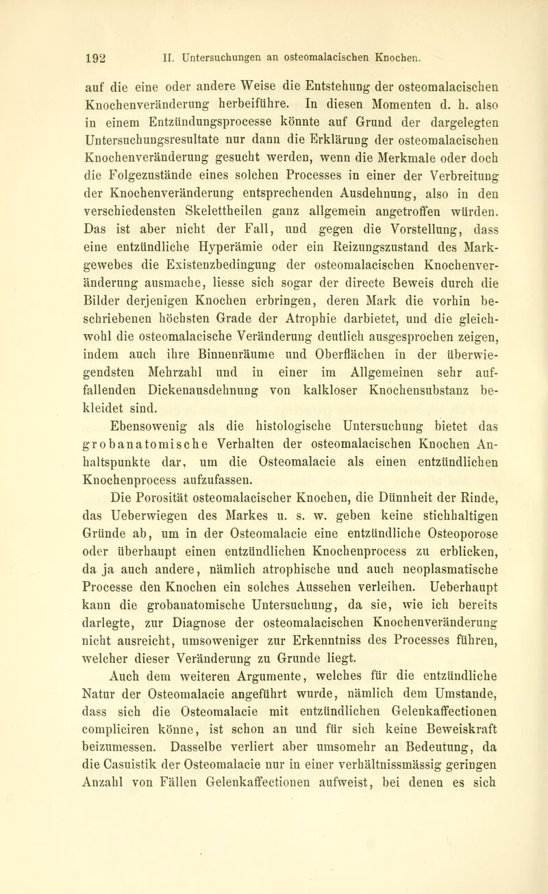 auf die eine oder andere Weise die Entstehung der osteomalacischen Knochenveränderung herbeiführe. In diesen Momenten d. h. also in einem Entzündungsprocesse könnte auf Grund der dargelegten Untersuchungsresultate nur dann die Erklärung der osteomalacischen Knochenveränderung gesucht werden, wenn die Merkmale oder doch die Folgezustände eines solchen Processes in einer der Verbreitung der Knochenveränderung entsprechenden Ausdehnung, also in den verschiedensten Skelettbeilen ganz allgemein angetroffen würden. Das ist aber nicht der Fall, und gegen die Vorstellung, dass eine entzündliche Hyperämie oder ein Reizungszustand des Mark- gewebes die Existenzbedingung der osteomalacischen Knochenver- änderung ausmache, Hesse sich sogar der directe Beweis durch die Bilder derjenigen Knochen erbringen, deren Mark die vorhin be- schriebenen höchsten Grade der Atrophie darbietet, und die gleich- wohl die osteomalacische Veränderung deutlich ausgesprochen zeigen, indem auch ihre Binnenräume und Oberflächen in der überwie- gendsten Mehrzahl und in einer im Allgemeinen sehr auf- fallenden Dickenausdehnung von kalkloser Knochensubstanz be- kleidet sind. Ebensowenig als die histologische Untersuchung bietet das grobanatomische Verhalten der osteomalacischen Knochen An- haltspunkte dar, um die Osteomalacie als einen entzündlichen Knochenprocess aufzufassen. Die Porosität osteomalacischer Knochen, die Dünnheit der Rinde, das Ueberwiegen des Markes u. s. w. geben keine stichhaltigen Gründe ab, um in der Osteomalacie eine entzündliche Osteoporose oder überhaupt einen entzündlichen Knochenprocess zu erblicken, da ja auch andere, nämlich atrophische und auch neoplasmatische Processe den Knochen ein solches Aussehen verleihen. Ueberhaupt kann die grobanatomische Untersuchung, da sie, wie ich bereits darlegte, zur Diagnose der osteomalacischen Knochenveränderung nicht ausreicht, umsoweniger zur Erkenntniss des Processes führen, welcher dieser Veränderung zu Grunde liegt. Auch dem weiteren Argumente, welches für die entzündliche Natur der Osteomalacie angeführt wurde, nämlich dem Umstände, dass sich die Osteomalacie mit entzündlichen GelenkaflFectionen compliciren könne, ist schon an und für sich keine Beweiskraft beizumessen. Dasselbe verliert aber umsomehr an Bedeutung, da die Casuistik der Osteomalacie nur in einer verhältnissmässig geringen Anzahl von Fällen Gelenkaffectionen aufweist, bei denen es sich
