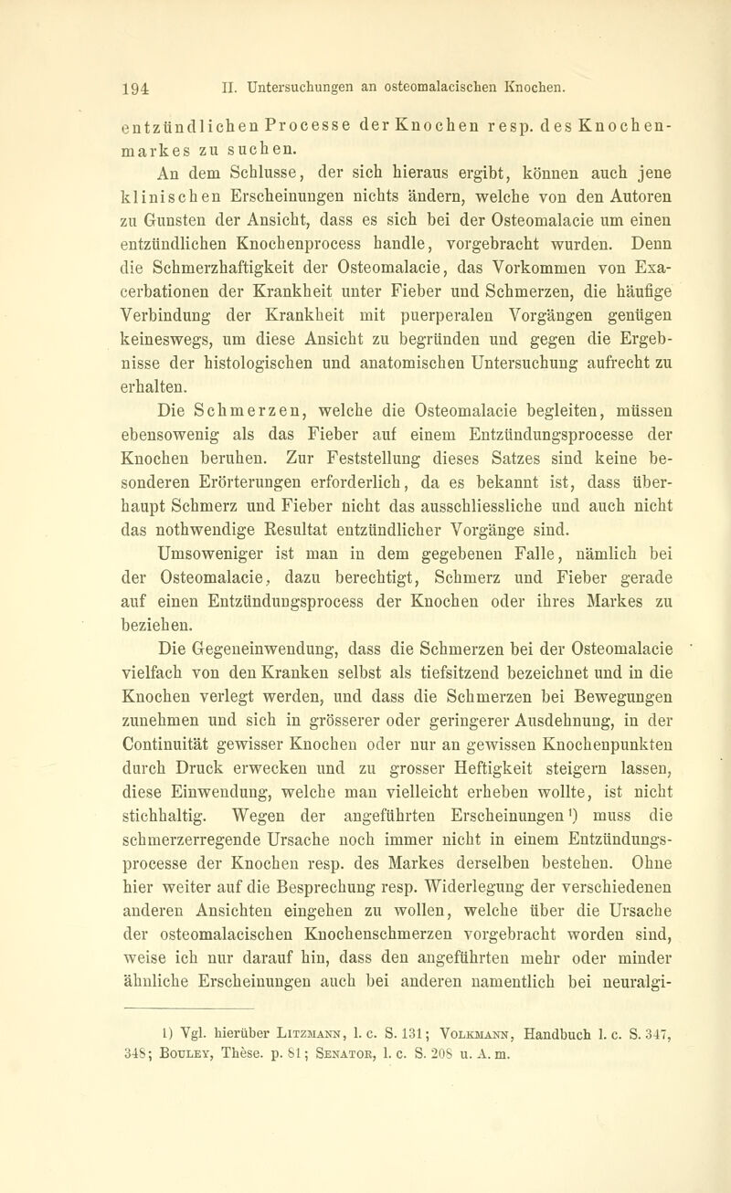 entzündlichen Processe der Knochen resp. des Knochen- markes zu suchen. An dem Schlüsse, der sich hieraus ergibt, können auch jene klinischen Erscheinungen nichts ändern, welche von den Autoren zu Gunsten der Ansicht, dass es sich bei der Osteomalacie um einen entzündlichen Knochenprocess handle, vorgebracht wurden. Denn die Schmerzhaftigkeit der Osteomalacie, das Vorkommen von Exa- cerbationen der Krankheit unter Fieber und Schmerzen, die häufige Verbindung der Krankheit mit puerperalen Vorgängen genügen keineswegs, um diese Ansicht zu begründen und gegen die Ergeb- nisse der histologischen und anatomischen Untersuchung aufrecht zu erhalten. Die Schmerzen, welche die Osteomalacie begleiten, müssen ebensowenig als das Fieber auf einem Entztindungsprocesse der Knochen beruhen. Zur Feststellung dieses Satzes sind keine be- sonderen Erörterungen erforderlich, da es bekannt ist, dass über- haupt Schmerz und Fieber nicht das ausschliessliche und auch nicht das nothwendige Resultat entzündlicher Vorgänge sind. Umsoweniger ist man in dem gegebenen Falle, nämlich bei der Osteomalacie, dazu berechtigt, Schmerz und Fieber gerade auf einen Entzündungsprocess der Knochen oder ihres Markes zu beziehen. Die Gegeneinwendung, dass die Schmerzen bei der Osteomalacie vielfach von den Kranken selbst als tiefsitzend bezeichnet und in die Knochen verlegt werden, und dass die Schmerzen bei Bewegungen zunehmen und sich in grösserer oder geringerer Ausdehnung, in der Continuität gewisser Knochen oder nur an gewissen Knochenpunkten durch Druck erwecken und zu grosser Heftigkeit steigern lassen, diese Einwendung, welche man vielleicht erheben wollte, ist nicht stichhaltig. Wegen der angeführten Erscheinungen') muss die schmerzerregende Ursache noch immer nicht in einem Entzündungs- processe der Knochen resp. des Markes derselben bestehen. Ohne hier weiter auf die Besprechung resp. Widerlegung der verschiedenen anderen Ansichten eingehen zu wollen, welche über die Ursache der osteomalacischen Knochenschmerzen vorgebracht worden sind, weise ich nur darauf hin, dass den angeführten mehr oder minder ähnliche Erscheinungen auch bei anderen namentlich bei neuralgi- l) Vgl. hierüber Litzmakn, I.e. S. 131; Volkmann, Handbuch I.e. S. 347, 348; BouLEY, These, p. 81; Senator, I.e. S. 208 u. A. m.