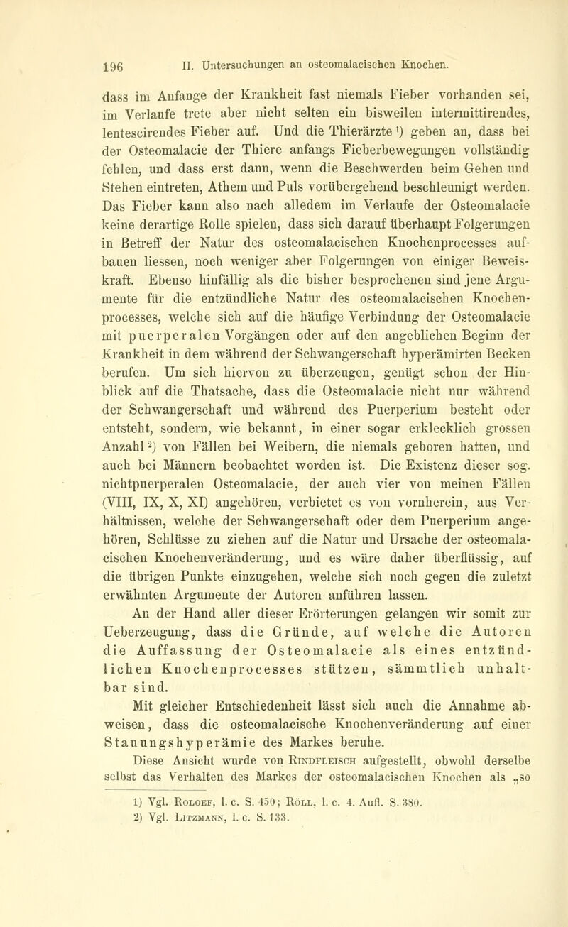 dass im Anfange der Krankheit fast niemals Fieber vorhanden sei, im Verlaufe trete aber nicht selten ein bisweilen intermittirendes, lentescirendes Fieber auf. Und die Thierärzte 0 geben an, dass bei der Osteomalacie der Thiere anfangs Fieberbewegungen vollständig fehlen, und dass erst dann, wenn die Beschwerden beim Gehen und Stehen eintreten, Athem und Puls vorübergehend beschleunigt werden. Das Fieber kann also nach alledem im Verlaufe der Osteomalacie keine derartige Rolle spielen, dass sich darauf überhaupt Folgerungen in Betreff der Natur des osteomalacischen Knochenprocesses auf- bauen Hessen, noch weniger aber Folgerungen von einiger Beweis- kraft. Ebenso hinfällig als die bisher besprochenen sind jene Argu- mente für die entzündliche Natur des osteomalacischen Knochen- processes, welche sich auf die häufige Verbindung der Osteomalacie mit puerperalen Vorgängen oder auf den angeblichen Beginn der Krankheit in dem während der Schwangerschaft hyperämirten Becken berufen. Um sich hiervon zu überzeugen, genügt schon der Hin- blick auf die Thatsache, dass die Osteomalacie nicht nur während der Schwangerschaft und während des Puerperium besteht oder entsteht, sondern, wie bekannt, in einer sogar erklecklich grossen Anzahl -) von Fällen bei Weibern, die niemals geboren hatten, und auch bei Männern beobachtet worden ist. Die Existenz dieser sog. nichtpuerperaleu Osteomalacie, der auch vier von meinen Fällen (VIII, IX, X, XI) angehören, verbietet es von vornherein, aus Ver- hältnissen, welche der Schwangerschaft oder dem Puerperium ange- hören, Schlüsse zu ziehen auf die Natur und Ursache der osteomala- cischen Knochenveränderung, und es wäre daher überflüssig, auf die übrigen Punkte einzugehen, welche sich noch gegen die zuletzt erwähnten Argumente der Autoren anführen lassen. An der Hand aller dieser Erörterungen gelangen wir somit zur Ueberzeugung, dass die Gründe, auf welche die Autoren die Auffassung der Osteomalacie als eines entzünd- lichen Knochenprocesses stützen, sämmtlich unhalt- bar sind. Mit gleicher Entschiedenheit lässt sich auch die Annahme ab- weisen, dass die osteomalacische Knochenveränderung auf einer Stauungshyperämie des Markes beruhe. Diese Ansicht wurde von Rindfleisch aufgestellt, obwohl derselbe selbst das Verhalten des Markes der osteomalacischen Knochen als „so 1) Vgl. RoLOEP, I.e. S. 450; Roll, I.e. 4. Aufl. S. 380. 2) Vgl. Litzmann, 1. c. S. 133.