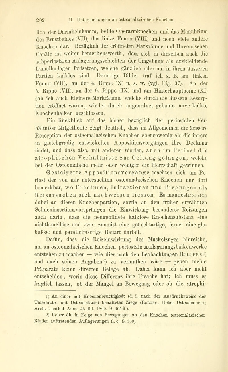 lieh der Darmbeiukamm, beide Oberarmkiioclien und das Manubrium des Brustbeines (VII), das linke Femur (VIII) und noch viele andere Knochen dar. Bezüglich der eröffneten Markräume und Havers'schen Canäle ist weiter bemerkenswerth, dass sich in dieselben aucb die subperiostalen Anlagerungsschichten der Umgebung als auskleidende Lamellenlagen fortsetzen, welche gänzlich oder nur in ihren äusseren Partien kalklos sind. Derartige Bilder traf ich z. B. am linken Femur (VII), an der 4. Rippe (X) u. s. w. (vgl. Fig. 37). An der 5. Rippe (VII), an der 6. Rippe (IX) und am Hinterhauptbeine (XI) sah ich auch kleinere Markräume, welche durch die äussere Resorp- tion eröffnet waren, wieder durch ungeordnet gebaute unverkalkte Knochenbalken geschlossen. Ein Rückblick auf das bisher bezüglich der periostalen Ver- hältnisse Mitgetheilte zeigt deutlich, dass im Allgemeinen die äussere Resorption der osteomalacischen Knochen ebensowenig als die innere in gleichgradig entwickelten Appositionsvorgängen ihre Deckung findet, und dass also, mit anderen Worten, auch im Periost die atrophischen Verhältnisse zur Geltung gelangen, welche bei der Osteomalacie mehr oder weniger die Herrschaft gewinnen. Gesteigerte Appositionsvorgänge machten sich am Pe- riost der von mir untersuchten osteomalacischen Knochen nur dort bemerkbar, wo Fracturen, Infractionen und Biegungen als Reizursachen sich nachweisen Hessen. Es manifestirte sich dabei an diesen Knochenpartien, sowie an den früher erwähnten Sehneninsertionsvorsprüngen die Einwirkung besonderer Reizungen auch darin, dass die neugebildete kalklose Knochensubstanz eine nichtlamellöse und zwar zumeist eine geflechtartige, ferner eine glo- bulöse und parallelfaserige Bauart darbot. Dafür, dass die Reizeinwirkung des Muskelzuges hinreiche, um an osteomalacischen Knochen periostale Auflagerungsbalkenwerke entstehen zu machen —• wie dies nach den Beobachtungen Roloff's *) und nach seinen Angaben'-) zu vermuthen wäre — geben meine Präparate keine directen Belege ab. Dabei kann ich aber nicht entscheiden, worin diese Differenz ihre Ursache hat; ich muss es fraglich lassen, ob der Mangel an Bewegung oder ob die atrophi- 1) An einer mit Knochenbrüchigkeit (d. i. nach der Ausdrucksweise der Thierärzte: mit Osteomalacie) behafteten Ziege (Roloff, lieber Osteomalacie; Arch. f. pathol. Anat. 46. Bd. 1869. S. 305 ff.). 2) üeber die in Folge von Bewegungen an den Knochen osteomalacischer Rinder auftretenden Auflagerungen (1. c. S. 309).