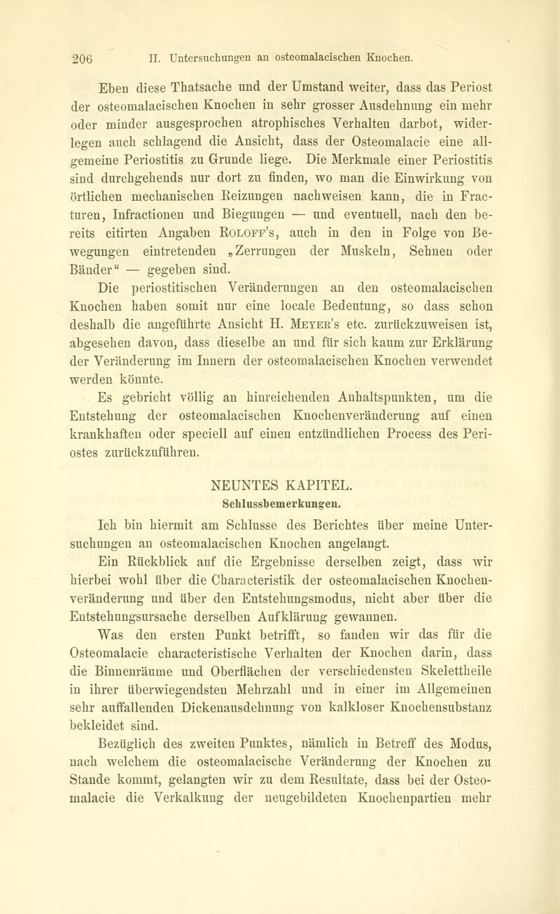Eben diese Thatsache und der Umstand weiter, dass das Periost der osteomalacischen Knochen in sehr grosser Ausdehnung ein mehr oder minder ausgesprochen atrophisches Verhalten darbot, wider- legen auch schlagend die Ansicht, dass der Osteomalacie eine all- gemeine Periostitis zu Grunde liege. Die Merkmale einer Periostitis sind durchgehends nur dort zu finden, wo man die Einwirkung von örtlichen mechanischen Reizungen nachweisen kann, die in Frac- turen, Infractionen und Biegungen — und eventuell, nach den be- reits citirten Angaben Rolopp's, auch in den in Folge von Be- wegungen eintretenden „Zerrungen der Muskeln, Sehnen oder Bänder — gegeben sind. Die periostitischen Veränderungen an den osteomalacischen Knochen haben somit nur eine locale Bedeutung, so dass schon deshalb die angeführte Ansicht H. Meyer's etc. zurückzuweisen ist, abgesehen davon, dass dieselbe an und für sich kaum zur Erklärung der Veränderung im Innern der osteomalacischen Knochen verwendet werden könnte. Es gebricht völlig an hinreichenden Anhaltspunkten, um die Entstehung der osteomalacischen Knochen Veränderung auf einen krankhaften oder speciell auf einen entzündlichen Process des Peri- ostes zurückzuführen. NEUNTES KAPITEL. Sclilussbemerkung-en. Ich bin hiermit am Schlüsse des Berichtes über meine Unter- suchungen an osteomalacischen Knochen angelangt. Ein Rückblick auf die Ergebnisse derselben zeigt, dass wir hierbei wohl über die Characteristik der osteomalacischen Knochen- veränderung und über den Entstehungsmodus, nicht aber über die Entstehungsursache derselben Aufklärung gewannen. Was den ersten Punkt betrifft, so fanden wir das für die Osteomalacie characteristische Verhalten der Knochen darin, dass die Binnenräume und Oberflächen der verschiedensten Skelettheile in ihrer überwiegendsten Mehrzahl und in einer im Allgemeinen sehr auffallenden Dickenausdehnung von kalkloser Knochensubstanz bekleidet sind. Bezüglich des zweiten Punktes, nämlich in Betreff des Modus, nach welchem die osteomalacische Veränderung der Knochen zu Staude kommt, gelangten wir zu dem Resultate, dass bei der Osteo- malacie die Verkalkung der ueugebildeten Knochenpartien mehr