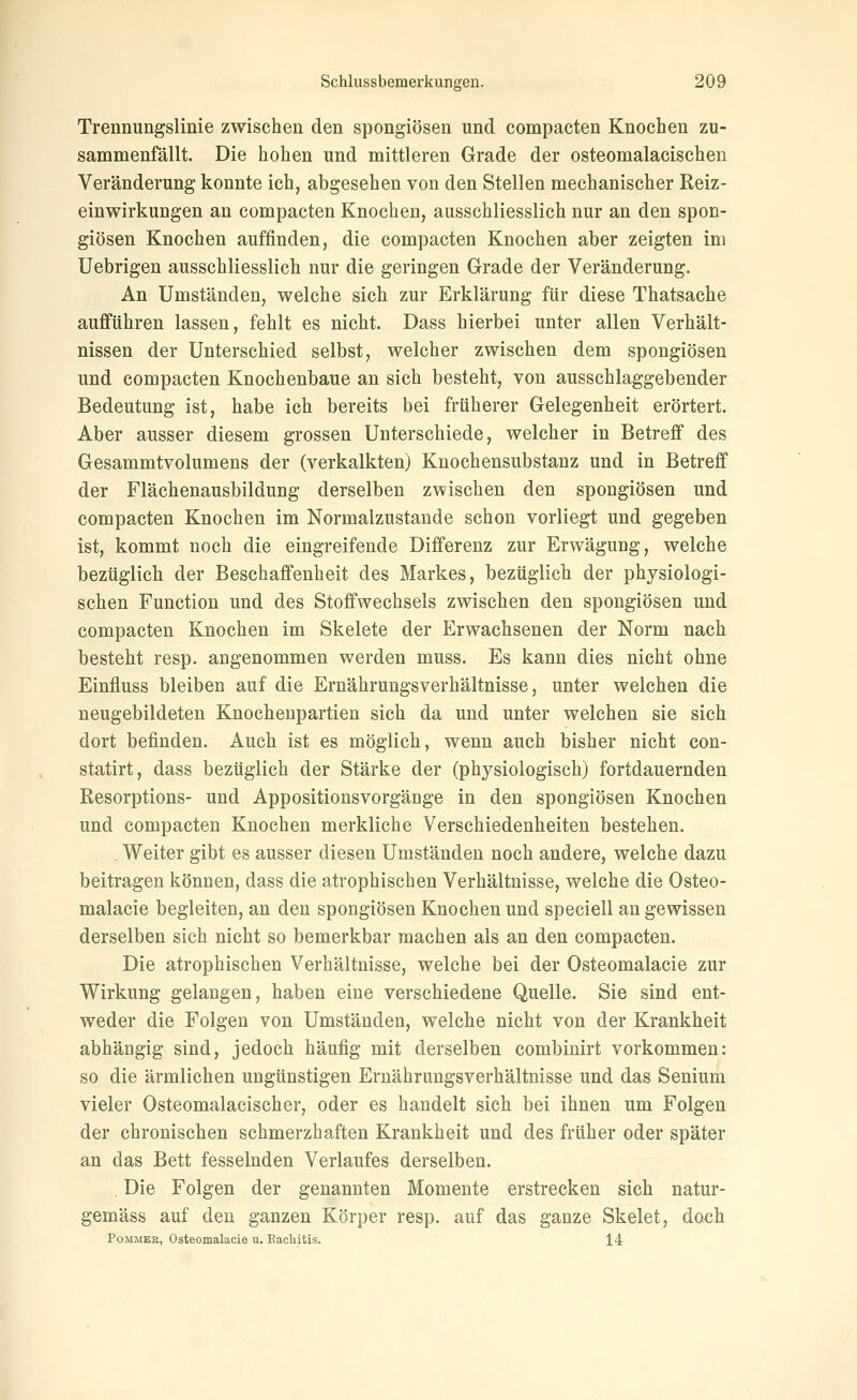 Trennungslinie zwischen den spongiösen und compacten Knochen zu- sammenfällt. Die hohen und mittleren Grade der osteomalacischen Veränderung konnte ich, abgesehen von den Stellen mechanischer Reiz- einwirkungen an compacten Knochen, ausschliesslich nur an den spon- giösen Knochen auffinden, die compacten Knochen aber zeigten im Uebrigen ausschliesslich nur die geringen Grade der Veränderung. An Umständen, welche sich zur Erklärung für diese Thatsache aufführen lassen, fehlt es nicht. Dass hierbei unter allen Verhält- nissen der Unterschied selbst, welcher zwischen dem spongiösen und compacten Knochenbaue an sich besteht, von ausschlaggebender Bedeutung ist, habe ich bereits bei früherer Gelegenheit erörtert. Aber ausser diesem grossen Unterschiede, welcher in Betreff des Gesammtvolumens der (verkalkten) Knochensubstanz und in Betreff der Flächenausbildung derselben zwischen den spongiösen und compacten Knochen im Normalzustände schon vorliegt und gegeben ist, kommt noch die eingreifende Differenz zur Erwägung, welche bezüglich der Beschaffenheit des Markes, bezüglich der physiologi- schen Function und des Stoffwechsels zwischen den spongiösen und compacten Knochen im Skelete der Erwachsenen der Norm nach besteht resp. angenommen werden muss. Es kann dies nicht ohne Einfluss bleiben auf die Ernährungsverhältnisse, unter welchen die neugebildeten Knochenpartien sich da und unter welchen sie sich dort befinden. Auch ist es möglich, wenn auch bisher nicht con- statirt, dass bezüglich der Stärke der (physiologisch) fortdauernden Resorptions- und Appositionsvorgänge in den spongiösen Knochen und compacten Knochen merkliche Verschiedenheiten bestehen. . Weiter gibt es ausser diesen Umständen noch andere, welche dazu beitragen können, dass die atrophischen Verhältnisse, welche die Osteo- malacie begleiten, an den spongiösen Knochen und speciell an gewissen derselben sich nicht so bemerkbar machen als an den compacten. Die atrophischen Verhältnisse, welche bei der Osteomalacie zur Wirkung gelangen, haben eine verschiedene Quelle. Sie sind ent- weder die Folgen von Umständen, welche nicht von der Krankheit abhängig sind, jedoch häufig mit derselben combinirt vorkommen: so die ärmlichen ungünstigen Ernährungsverhältnisse und das Senium vieler Osteomalacischer, oder es handelt sich bei ihnen um Folgen der chronischen schmerzhaften Krankheit und des früher oder später an das Bett fesselnden Verlaufes derselben. Die Folgen der genannten Momente erstrecken sich natur- gemäss auf den ganzen Körper resp. auf das ganze Skelet, doch PoMMER, Osteomalacie u. Eacliitis. 14