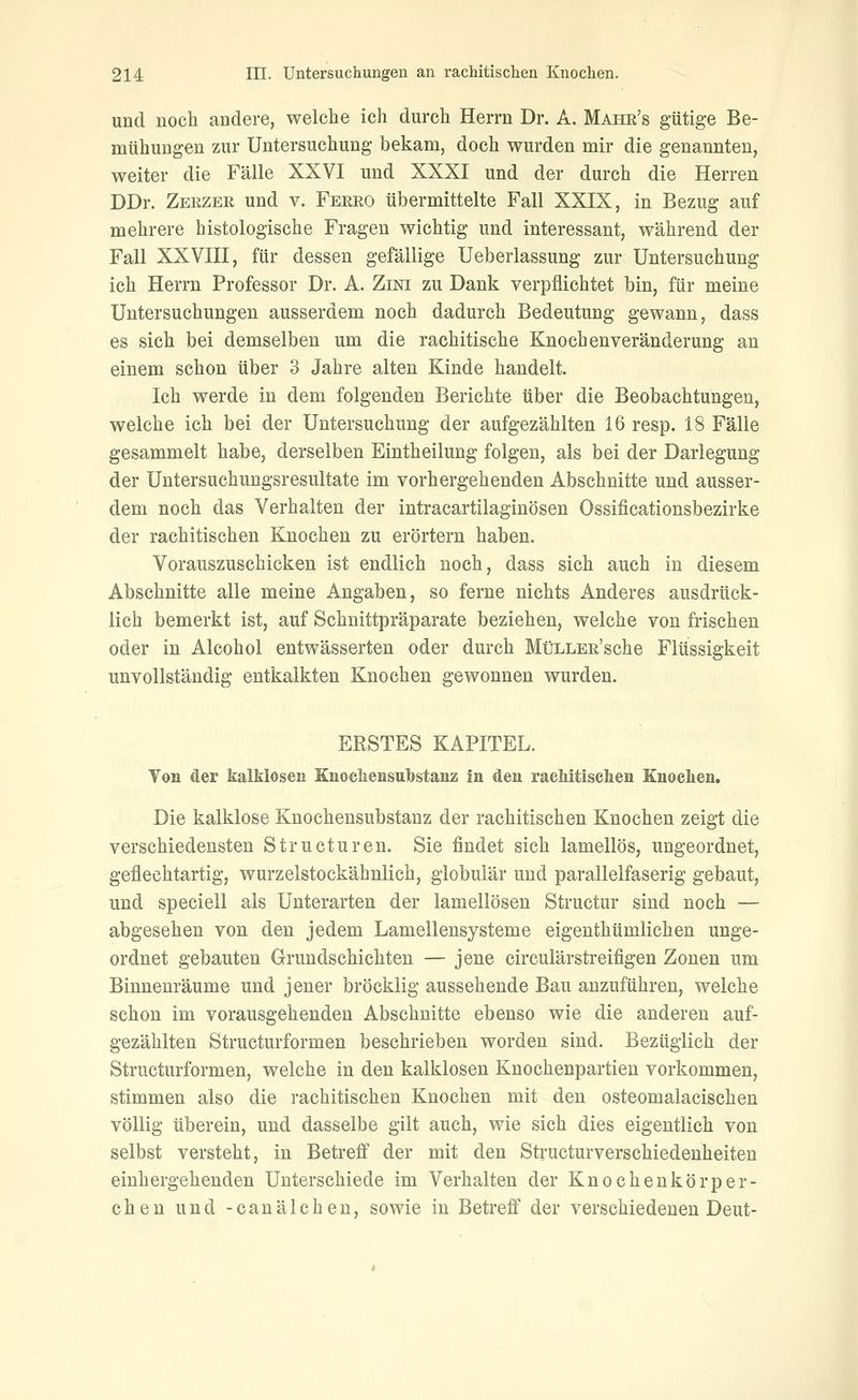 und noch andere, welche ich durch Herrn Dr. A. Mahr's gütige Be- mühungen zur Untersuchung bekam, doch wurden mir die genannten, weiter die Fälle XXVI und XXXI und der durch die Herren DDr. Zerzer und v. Ferro übermittelte Fall XXIX, in Bezug auf mehrere histologische Fragen wichtig und interessant, während der Fall XXVIII, für dessen gefällige Ueberlassung zur Untersuchung ich Herrn Professor Dr. A. Zini zu Dank verpflichtet bin, für meine Untersuchungen ausserdem noch dadurch Bedeutung gewann, dass es sich bei demselben um die rachitische Knochen Veränderung an einem schon über 3 Jahre alten Kinde handelt. Ich werde in dem folgenden Berichte über die Beobachtungen, welche ich bei der Untersuchung der aufgezählten 16 resp. 18 Fälle gesammelt habe, derselben Eintheilung folgen, als bei der Darlegung der Untersuchungsresultate im vorhergehenden Abschnitte und ausser- dem noch das Verhalten der intracartilaginösen Ossificationsbezirke der rachitischen Knochen zu erörtern haben. Vorauszuschicken ist endlich noch, dass sich auch in diesem Abschnitte alle meine Angaben, so ferne nichts Anderes ausdrück- lich bemerkt ist, auf Schnittpräparate beziehen, welche von frischen oder in Alcohol entwässerten oder durch MüLLER'sche Flüssigkeit unvollständig entkalkten Knochen gewonnen wurden. ERSTES KAPITEL. Von der kalklosen Knocliensubstanz in den racMtischen Euoelieu. Die kalklose Knochensubstanz der rachitischen Knochen zeigt die verschiedensten Structuren. Sie findet sich lamellös, ungeordnet, geflechtartig, wurzelstockähnlich, globulär und parallelfaserig gebaut, und speciell als Unterarten der lamellösen Structur sind noch — abgesehen von den jedem Lamellensysteme eigenthümlichen unge- ordnet gebauten Grundschichten — jene circulärstreifigen Zonen um Binnenräume und jener bröcklig aussehende Bau anzuführen, welche schon im vorausgehenden Abschnitte ebenso wie die anderen auf- gezählten Structurformen beschrieben worden sind. Bezüglich der Structurformen, welche in den kalklosen Knochenpartien vorkommen, stimmen also die rachitischen Knochen mit den osteomalacischen völlig überein, und dasselbe gilt auch, wie sich dies eigentlich von selbst versteht, in Betreff der mit den Structurverschiedenheiten einhergehenden Unterschiede im Verhalten der Knocheukörper- chen und -canälchen, sowie in Betreff der verschiedenen Deut-