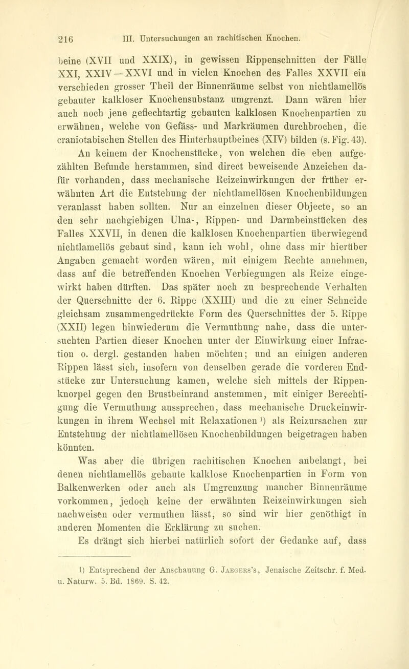 beine (XVII und XXIX), in gewissen ßippenschnitten der Fälle XXI, XXIV —XXVI und in vielen Knochen des Falles XXVII ein verschieden grosser Theil der Binnenräume selbst von nichtlamellös gebauter kalkloser KnochensubstanÄ umgrenzt. Dann wären hier auch noch jene geflechtartig gebauten kalklosen Knochenpartien zu erwähnen, welche von Gefäss- und Markräumen durchbrochen, die craniotabischen Stellen des Hinterhauptbeines (XIV) bilden (s. Fig. 43). An keinem der Knochenstücke, von welchen die eben aufge- zählten Befunde herstammen, sind direct beweisende Anzeichen da- für vorhanden, dass mechanische Reizeinwirkungen der früher er- wähnten Art die Entstehung der nichtlamellösen Knochenbildungen veranlasst haben sollten. Nur an einzelnen dieser Objecte, so an den sehr nachgiebigen Ulna-, Eippen- und Darmbeinstücken des Falles XXVII, in denen die kalklosen Knochenpartien überwiegend nichtlamellös gebaut sind, kann ich wohl, ohne dass mir hierüber Angaben gemacht worden wären, mit einigem Rechte annehmen, dass auf die betreffenden Knochen Verbiegungen als Reize einge- wirkt haben dürften. Das später noch zu besprechende Verhalten der Querschnitte der 6. Rippe (XXIII) und die zu einer Schneide gleichsam zusammengedrückte Form des Querschnittes der 5. Rippe (XXII) legen hinwiederum die Vermuthung nahe, dass die unter- suchten Partien dieser Knochen unter der Einwirkung einer Infrac- tion 0. dergi. gestanden haben möchten; und an einigen anderen Rippen lässt sich, insofern von denselben gerade die vorderen End- stücke zur Untersuchung kamen, welche sich mittels der Rippen- knorpel gegen den Brustbeinrand anstemmen, mit einiger Berechti- gung die Vermuthung aussprechen, dass mechanische Druckeinwir- kungen in ihrem Wechsel mit Relaxationen') als Reizursachen zur Entstehung der nichtlamellösen Knochenbildungen beigetragen haben könnten. Was aber die übrigen rachitischen Knochen anbelangt, bei denen nichtlamellös gebaute kalklose Knochenpartien in Form von Balkenwerken oder auch als Umgrenzung mancher Binnenräume vorkommen, jedoch keine der erwähnten Reizeinwirkungen sich nachweisen oder vermuthen lässt, so sind wir hier genöthigt in anderen Momenten die Erklärung zu suchen. Es drängt sich hierbei natürlich sofort der Gedanke auf, dass 1) Entsprechend der Anschauung G. Jaegers's , Jenaische Zeitschr. f. Med. u. Naturw. 5. Bd. 1869. S. 42.