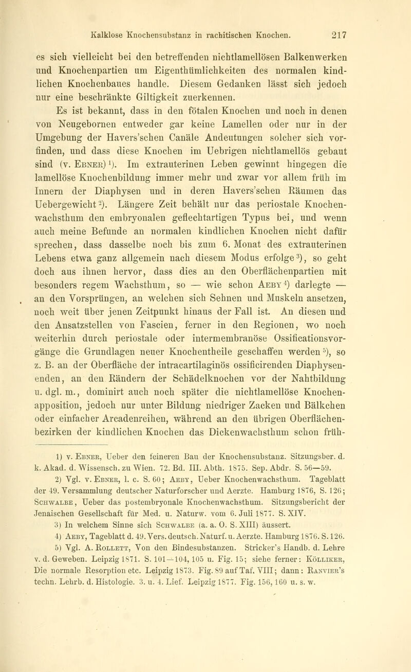 es sich vielleicht bei den betreffenden nichtlamellösen Balkenwerken und Knochenpartien um Eigenthümlichkeiten des normalen kind- lichen Knochenbaues handle. Diesem Gedanken lässt sich jedoch nur eine beschränkte Giltigkeit zuerkennen. Es ist bekannt, dass in den fötalen Knochen und noch in denen von Neugebornen entweder gar keine Lamellen oder nur in der Umgebung der Havers'schen Canäle Andeutungen solcher sich vor- finden, und dass diese Knochen im Uebrigen nichtlamellös gebaut sind (v. Ebner) i). Im extrauterinen Leben gewinnt hingegen die lamellöse Knochenbildung immer mehr und zwar vor allem früh im Innern der Diaphysen und in deren Havers'schen Räumen das Uebergewicht'-). Längere Zeit behält nur das periostale Knochen- wachsthum den embryonalen geflechtartigen Typus bei, und wenn auch meine Befunde an normalen kindlichen Knochen nicht dafür sprechen, dass dasselbe noch bis zum 6. Monat des extrauterinen Lebens etwa ganz allgemein nach diesem Modus erfolge 3), so geht doch aus ihnen hervor, dass dies an den Oberflächenpartien mit besonders regem Wachsthum, so — wie schon Aeby'*) darlegte — an den Vorsprüngen, an welchen sich Sehnen und Muskeln ansetzen, noch weit über jenen Zeitpunkt hinaus der Fall ist. An diesen und den Ansatzstellen von Fascien, ferner in den Regionen, wo noch weiterhin durch periostale oder intermembranöse Ossificationsvor- gänge die Grundlagen neuer Knochentheile geschaffen werden'), so z. B. an der Oberfläche der intracartilaginös ossificirenden Diaphysen- enden, an den Rändern der Schädelknochen vor der Nahtbildung u. dgl. m., dominirt auch noch später die nichtlamellöse Knochen- apposition, jedoch nur unter Bildung niedriger Zacken und Bälkchen oder einfacher Arcadenreihen, während an den übrigen Oberflächen- bezirken der kindlichen Knochen das Dickenwachsthum schon früh- 1) V. Ebner, Ueber den feineren Bau der Knochensubstanz. Sitzungsber. d. k. Akad. d. Wissensch. zu Wien. 72. Bd. III. Abth. 1875. Sep. Abdr. S. 56—59. 2) Ygl. T. Ebner, 1. c. S. 60; Aeby, üeber Knochenwachsthum. Tageblatt der 49. Versammlung deutscher Naturforscher und Aerzte. Hamburg 1876, S. 126; Schwalbe, Ueber das postembryonale Knochenwachsthum. Sitzungsbericht der Jenaischen Gesellschaft für Med. u. Naturw. vom 6. Juli 1877. S. XIY. 3) In welchem Sinne sich Schwalbe (a. a. 0. S. XIII) äussert. 4) Aeby, Tageblatt d. 49. Vers, deutsch. Naturf. u. Aerzte. Hamburg 1876. S. 126. 5) Vgl. A. Rollett, Von den Bindesubstanzen. Stricker's Handb. d. Lehre V. d. Geweben. Leipzig 1871. S. 101—104,105 u. Fig. 15; siehe ferner: Kölliker, Die normale Resorption etc. Leipzig 1873. Fig. 89 auf Taf. VIII; dann: Ränvier's techn. Lehrb. d. Histologie. 3. u. 4. Lief. Leipzig 1877. Fig. 156,160 u. s. w.
