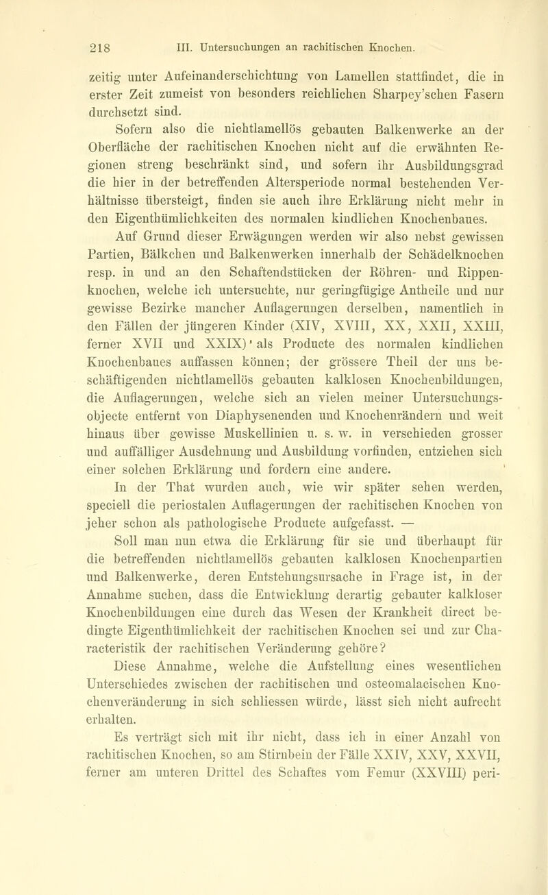 zeitig unter Aufeinauderschichtung von Lamellen stattfindet, die in erster Zeit zumeist von besonders reichliclien Sharpey'sehen Fasern durchsetzt sind. Sofern also die nichtlamellös gebauten Balkenwerke an der Oberfläche der rachitischen Knochen nicht auf die erwähnten Re- gionen streng beschränkt sind, und sofern ihr Ausbildungsgrad die hier in der betreffenden Altersperiode normal bestehenden Ver- hältnisse übersteigt, finden sie auch ihre Erklärung nicht mehr in den Eigenthümlichkeiten des normalen kindlichen Knochenbaues. Auf Grund dieser Erwägungen werden wir also nebst gewissen Partien, Bälkchen und Balkenwerken innerhalb der Schädelknochen resp. in und an den Schaftendstücken der Röhren- und Rippen- knochen, welche ich untersuchte, nur geringfügige Antheile und nur gewisse Bezirke mancher Auflagerungen derselben, namentlich in den Fällen der jüngeren Kinder (XIV, XVIII, XX, XXII, XXHI, ferner XVII und XXIX)' als Producte des normalen kindlichen Knochenbaues auffassen können; der grössere Theil der uns be- schäftigenden nichtlamellös gebauten kalklosen Knochenbildungen, die Auflagerungen, welche sich an vielen meiner Untersuchungs- objecte entfernt von Diaphysenenden und Knochenrändern und weit hinaus über gewisse Muskellinien u. s. w. in verschieden grosser und auffälliger Ausdehnung und Ausbildung vorfinden, entziehen sich einer solchen Erklärung und fordern eine andere. In der That wurden auch, wie wir später sehen werden, speciell die periostalen Auflagerungen der rachitischen Knochen von jeher schon als pathologische Producte aufgefasst. — Soll man nun etwa die Erklärung für sie und überhaupt für die betreffenden nichtlamellös gebauten kalklosen Knochenpartien und Balkenwerke, deren Entstehungsursache in Frage ist, in der Annahme suchen, dass die Entwicklung derartig gebauter kalkloser Knochenbildungen eine durch das Wesen der Krankheit direct be- dingte Eigenthümlichkeit der rachitischen Knochen sei und zur Cha- racteristik der rachitischen Veränderung gehöre? Diese Annahme, welche die Aufstellung eines wesentlichen Unterschiedes zwischen der rachitischen und osteomalacischen Kno- chenveränderung in sich schliessen würde, lässt sich nicht aufrecht erhalten. Es verträgt sich mit ihr nicht, dass ich in einer Anzahl von rachitischen Knochen, so am Stirnbein der Fälle XXIV, XXV, XXVII, ferner am unteren Drittel des Schaftes vom Femur (XXVIII) peri-