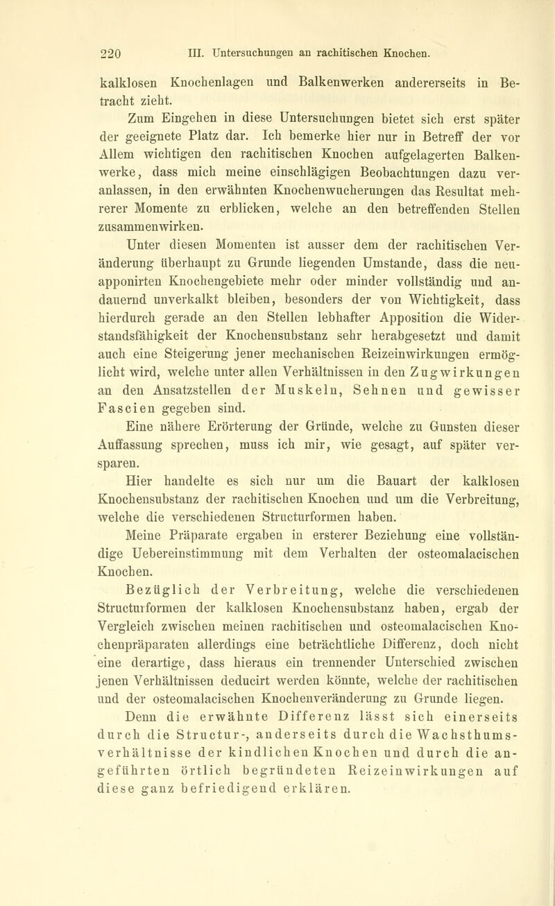 kalklosen Knochenlagen und Balkenwerken andererseits in Be- tracht zieht. Zum Eingehen in diese Untersuchungen bietet sich erst später der geeignete Platz dar. Ich bemerke hier nur in Betreff der vor Allem wichtigen den rachitischen Knochen aufgelagerten Balken- werke, dass mich meine einschlägigen Beobachtungen dazu ver- anlassen, in den erwähnten Knochenwucherungen das Resultat meh- rerer Momente zu erblicken, welche an den betreffenden Stellen zusammenwirken. Unter diesen Momenten ist ausser dem der rachitischen Ver- änderung überhaupt zu Grunde liegenden Umstände, dass die neu- apponirten Knochengebiete mehr oder minder vollständig und an- dauernd unverkalkt bleiben, besonders der von Wichtigkeit, dass hierdurch gerade an den Stellen lebhafter Apposition die Wider- standsfähigkeit der Knochensubstanz sehr herabgesetzt und damit auch eine Steigerung jener mechanischen EeizeinWirkungen ermög- licht wird, welche unter allen Verhältnissen in den Zugwirkungen an den Ansatzstellen der Muskeln, Sehnen und gewisser Fascien gegeben sind. Eine nähere Erörterung der Gründe, welche zu Gunsten dieser Auffassung sprechen, muss ich mir, wie gesagt, auf später ver- sparen. Hier handelte es sich nur um die Bauart der kalklosen Knochensubstanz der rachitischen Knochen und um die Verbreitung, welche die verschiedenen Structurformen haben. Meine Präparate ergaben in ersterer Beziehung eine vollstän- dige Uebereinstimmung mit dem Verhalten der osteomalacischen Knochen. Bezüglich der Verbreitung, welche die verschiedenen Structurformen der kalklosen Knochensubstanz haben, ergab der Vergleich zwischen meinen rachitischen und osteomalacischen Kno- chenpräparaten allerdings eine beträchtliche Differenz, doch nicht eine derartige, dass hieraus ein trennender Unterschied zwischen jenen Verhältnissen deducirt werden könnte, welche der rachitischen und der osteomalacischen Knochenveränderung zu Grunde liegen. Denn die erwähnte Differenz lässt sich einerseits durch die Structur-, anderseits durch die Wachsthums- verhältnisse der kindlichen Knochen und durch die an- geführten örtlich begründeten Reizeinwirkungen auf diese ganz befriedigend erklären.