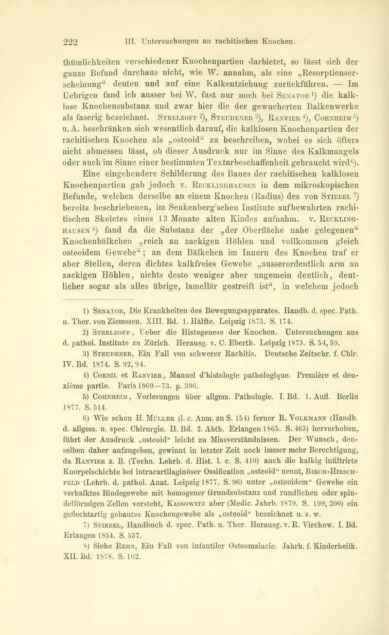 thümlichkeiten verschiedener Knochenpartien darbietet, so lässt sich der ganze Befund durchaus nicht, wie W. annahm, als eine „Resorptionser- scheinung deuten und auf eine Kalkentziehung zurückführen. — Im üebrigen fand ich ausser bei W. fast nur noch bei Senator i) die kalk- lose Knochensubstanz und zwar hier die der gewucherten Balkenwerke als faserig bezeichnet. Stbelzofp '-), Steudener ^), Ranvier i), Cohnheim '^) u. A. beschränken sich wesentlich darauf, die kalklosen Knochenpartien der rachitischen Knochen als „osteoid zu beschreiben, wobei es sich öfters nicht abmessen lässt, ob dieser Ausdruck nur im Sinne des Kalkmangels oder auch im Sinne einer bestimmten Texturbeschaflfenheit gebraucht wird6). Eine eingehendere Schilderung des Baues der rachitischen kalklosen Knochenpartien gab jedoch v. Recklinghausen in dem mikroskopischen Befunde, welchen derselbe an einem Knochen (Radius) des von Stiebel ') bereits beschriebenen, im Senkenberg'schen Institute aufbewahrten rachi- tischen Skeletes eines 13 Monate alten Kindes aufnahm, v. Reckling- hausen 8) fand da die Substanz der „der Oberfläche nahe gelegenen Knochenbälkchen „reich an zackigen Höhlen und vollkommen gleich osteoidem Grcwebe; an dem Bälkchen im Innern des Knochen traf er aber Stellen, deren dichtes kalkfreies Gewebe „ausserordenthch arm an zackigen Höhlen, nichts desto weniger aber ungemein deutlich, deut- licher sogar als alles übrige, lamellär gestreift ist, in welchem jedoch 1) Senator, Die Krankheiten des Bewegungsapparates, Handb. d. spec. Path. u. Ther. von Ziemssen. XIII. Bd. I.Hälfte. Leipzig 1875. 8.174. 2) Strelzopp , lieber die Histogenese der Knochen. Untersuchungen aus d. pathol. Institute zu Zürich. Herausg. v. C. Eberth. Leipzig 1873. S. 54, 59. 3) Steudener, Ein Fall von schwerer Rachitis. Deutsche Zeitschr. f. Chir. IV. Bd. 1874. S. 92, 94. 4) CoRNiL et Ranvier, Manuel d'histologie pathologique. Premiere et deu- xieme partie. Paris 1869—73. p. 396. 5) Cohnheim, Vorlesungen über allgem. Pathologie. I. Bd. 1. Aufl. Berlin 1877. S. 514. 6) Wie schon H. Müller (1. c. Anm. zu S. 154) ferner R. Volkmann (Handb. d. allgem. u. spec. Chirurgie. II. Bd. 2. Abth. Erlangen 1865. S. 463) hervorhoben, führt der Ausdruck „osteoid leicht zu Missverständnissen. Der Wunsch, den- selben daher aufzugeben, gewinnt in letzter Zeit noch immer mehr Berechtigung, da Ranvier z, B. (Techn. Lehrb. d. Hist. 1. c. S. 410) auch die kalkig infiltrirte Knorpelschichte bei intracartilaginöser Ossification „osteoid nennt, Birch-Hirsch- EELD (Lehrb. d. pathol. Anat. Leipzig 1877. S. 96) unter „osteoidem Gewebe ein verkalktes Bindegewebe mit homogener Grundsubstanz und rundlichen oder spin- delförmigen Zellen versteht, Kassowitz aber (Medic. Jahrb. 1879. S. 199, 200) ein geflechtartig gebautes Knochengewebe als „osteoid bezeichnet u. s.w. 7) Stiebel, Handbuch d. spec. Path. u. Ther. Herausg. v. R. Virchow. I. Bd. Erlangen 1854. S. 537. 8) Siehe Rehn, Ein Fall von infantiler Osteomalacie. Jahrb. f. Kinderheilk. XIL Bd. 1878. S. 102.