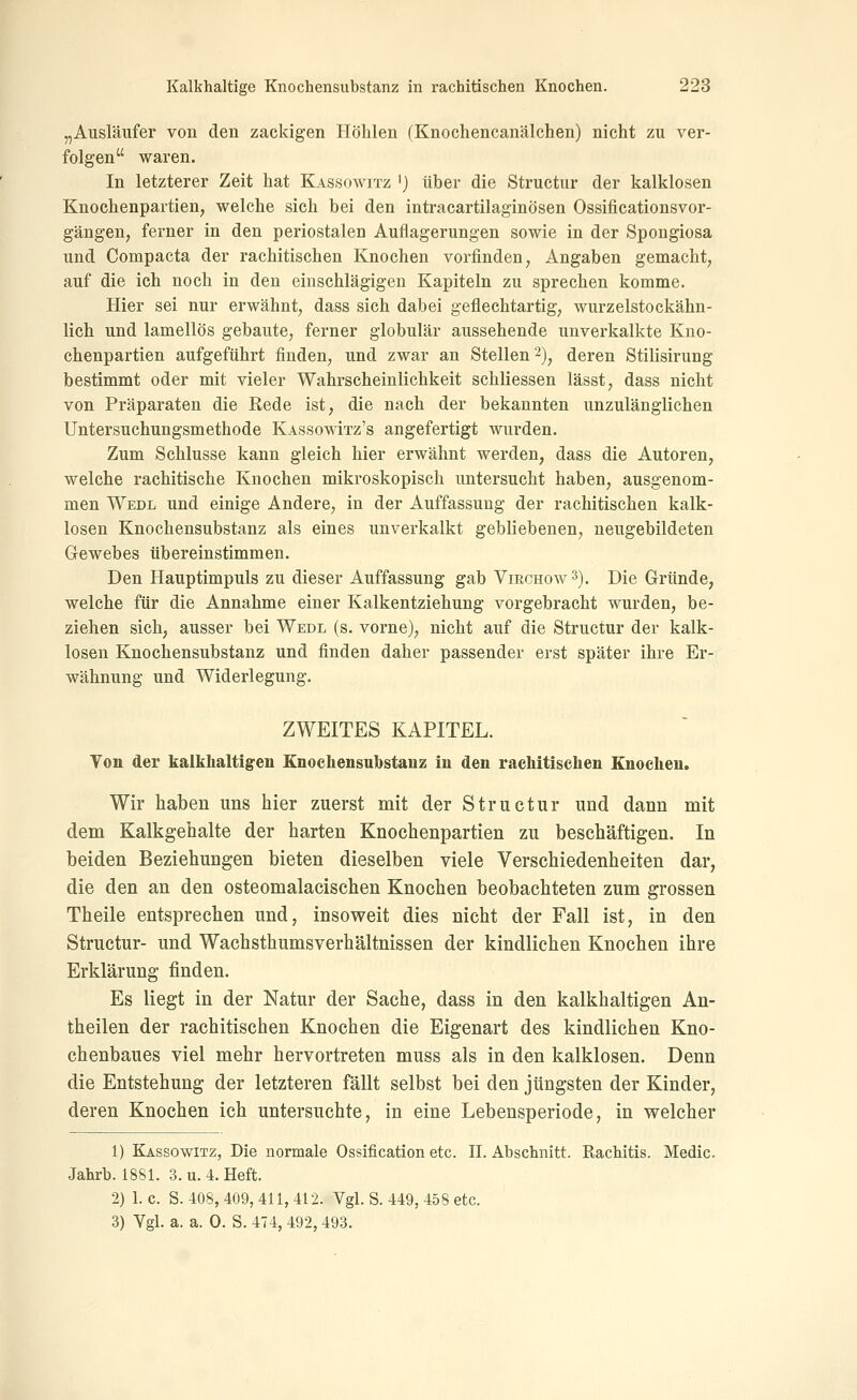„Ausläufer von den zackigen Höhlen (Knochencanälchen) nicht zu ver- folgen waren. In letzterer Zeit hat Kassowitz 'j über die Structur der kalklosen Knochenpartien, welche sich bei den intracartilaginösen Ossificationsvor- gängen, ferner in den periostalen Auflagerungen sowie in der Spongiosa und Compacta der rachitischen Knochen vorfinden, Angaben gemacht, auf die ich noch in den einschlägigen Kapiteln zu sprechen komme. Hier sei nur erwähnt, dass sich dabei geflechtartig, wurzelstockähn- lich und lamellös gebaute, ferner globulär aussehende unverkalkte Kno- chenpartien aufgeführt finden, und zwar an Stellen 2)^ deren Stilisirung bestimmt oder mit vieler Wahrscheinlichkeit schliessen lässt, dass nicht von Präparaten die Rede ist, die nach der bekannten unzulänglichen Untersuchungsmethode KassowItz's angefertigt wurden. Zum Schlüsse kann gleich hier erwähnt werden, dass die Autoren, welche rachitische Knochen mikroskopisch untersucht haben, ausgenom- men Wedl und einige Andere, in der Auffassung der rachitischen kalk- losen Knochensubstanz als eines unverkalkt gebliebenen, neugebildeten Gewebes tibereinstimmen. Den Hauptimpuls zu dieser Auffassung gab Virchoav^). Die Gründe, welche für die Annahme einer Kalkentziehung vorgebracht wurden, be- ziehen sich, ausser bei Wedl (s. vorne), nicht auf die Structur der kalk- losen Knochensubstanz und finden daher passender erst später ihre Er- wähnung und Widerlegung. ZWEITES KAPITEL. Ton der kalkhaltigen Knochensubstauz in den rachitischen Knochen. Wir haben uns hier zuerst mit der Structur und dann mit dem Kalkgehalte der harten Knochenpartien zu beschäftigen. In beiden Beziehungen bieten dieselben viele Verschiedenheiten dar, die den an den osteomalacischen Knochen beobachteten zum grossen Theile entsprechen und, insoweit dies nicht der Fall ist, in den Structur- und Wachsthumsverhältnissen der kindlichen Knochen ihre Erklärung finden. Es liegt in der Natur der Sache, dass in den kalkhaltigen An- theilen der rachitischen Knochen die Eigenart des kindliehen Kno- chenbaues viel mehr hervortreten muss als in den kalklosen. Denn die Entstehung der letzteren fällt selbst bei den jüngsten der Kinder, deren Knochen ich untersuchte, in eine Lebensperiode, in welcher 1) Kassowitz, Die normale Ossification etc. IL Abschnitt. Rachitis. Medic. Jahrb. 1881. 3. u. 4. Heft. 2) 1. c. S. 408, 409, 411, 412. Vgl. S. 449, 458 etc. 3) Vgl. a. a. 0. S. 474, 492, 493.