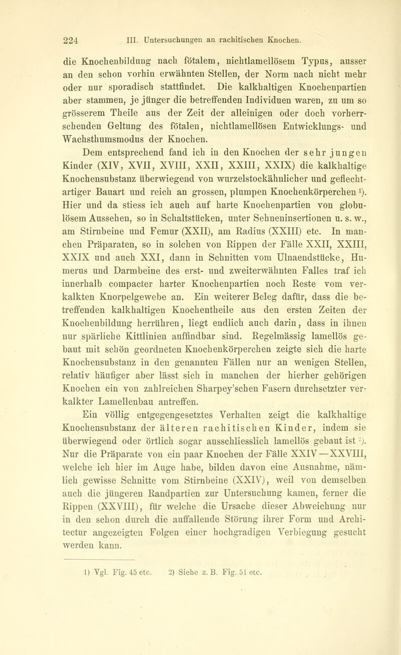 die Knochenbildung nach fötalem, nichtlamellösem Typus, ausser an den schon vorhin erwähnten Stellen, der Norm nach nicht mehr oder nur sporadisch stattfindet. Die kalkhaltigen Knochenpartien aber stammen, je jünger die betreffenden Individuen waren, zu um so grösserem Theile aus der Zeit der alleinigen oder doch vorherr- schenden Geltung des fötalen, nichtlamellösen Entwicklungs- und Wachsthumsmodus der Knochen. Dem entsprechend fand ich in den Knochen der sehr jungen Kinder (XIV, XVII, XVIII, XXII, XXIII, XXIX) die kalkhaltige Knochensubstanz überwiegend von wurzelstockähnlicher und geflecht- artiger Bauart und reich an grossen, plumpen Knochenkörperchen ^). Hier und da stiess ich auch auf harte Knochenpartien von globu- lösem Aussehen, so in Schaltstücken, unter Sehneninsertionen u. s. w., am Stirnbeine und Femur (XXII), am Radius (XXIII) etc. In man- chen Präparaten, so in solchen von Rippen der Fälle XXII, XXIII, XXIX und auch XXI, dann in Schnitten vom Ulnaendstücke, Hu- merus und Darmbeine des erst- und zweiterwähnten Falles traf ich innerhalb compacter harter Knochenpartien noch Reste vom ver- kalkten Knorpelgewebe an. Ein weiterer Beleg dafür, dass die be- treffenden kalkhaltigen Knochentheile aus den ersten Zeiten der Knochenbildung herrühren, liegt endlich auch darin, dass in ihnen nur spärliche Kittlinien auffindbar sind. Regelmässig lamellös ge- baut mit schön geordneten Knochenkörperchen zeigte sich die harte Knochensubstanz in den genannten Fällen nur an wenigen Stellen, relativ häufiger aber lässt sich in manchen der hierher gehörigen Knochen ein von zahlreichen Sharpey'schen Fasern durchsetzter ver- kalkter Lamellenbau antreffen. Ein völlig entgegengesetztes Verhalten zeigt die kalkhaltige Knochensubstanz der älteren rachitischen Kinder, indem sie überwiegend oder örtlich sogar ausschliesslich lamellös gebaut ist-). Nur die Präparate von ein paar Knochen der Fälle XXIV—XXVIII, welche ich hier im Auge habe, bilden davon eine Ausnahme, näm- lich gewisse Schnitte vom Stirnbeine (XXIV), weil von demselben auch die jüngeren Randpartien zur Untersuchung kamen, ferner die Rippen (XXVIII), für welche die Ursache dieser Abweichung nur in den schon durch die auffallende Störung ihrer Form und Archi- tectur angezeigten Folgen einer hochgradigen Verbiegung gesucht werden kann. 1) Vgl. Fig. 45 etc. 2) Siehe z.B. Fig. 51 etc.