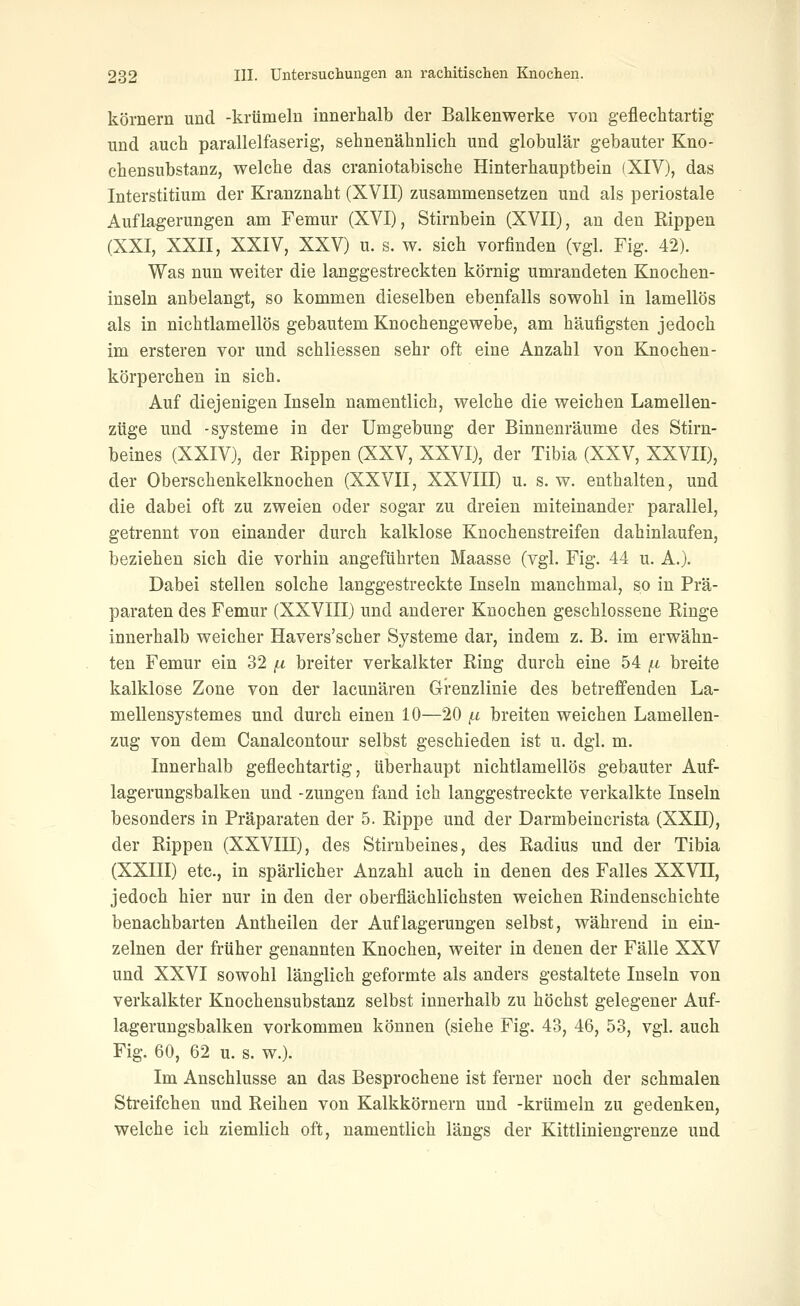 körnern und -krümeln innerhalb der Balkenwerke von gefleehtartig und auch parallelfaserig, sehnenähnlich und globulär gebauter Kno- chensubstanz, welche das craniotabische Hinterhauptbein (XIV), das Interstitium der Kranznaht (XVII) zusammensetzen und als periostale Auflagerungen am Femur (XVI), Stirnbein (XVII), an den Rippen (XXI, XXII, XXIV, XXV) u. s. w. sich vorfinden (vgl. Fig. 42). Was nun weiter die langgestreckten körnig umrandeten Knochen- inseln anbelangt, so kommen dieselben ebenfalls sowohl in lamellös als in nichtlamellös gebautem Knochengewebe, am häufigsten jedoch im ersteren vor und schliessen sehr oft eine Anzahl von Knochen- körperchen in sich. Auf diejenigen Inseln namentlich, welche die weichen Lamellen- züge und -Systeme in der Umgebung der Binnenräume des Stirn- beines (XXIV), der Rippen (XXV, XXVI), der Tibia (XXV, XXVII), der Oberschenkelknochen (XXVII, XXVIII) u. s. w. enthalten, und die dabei oft zu zweien oder sogar zu dreien miteinander parallel, getrennt von einander durch kalklose Knochenstreifen dahinlaufen, beziehen sich die vorhin angeführten Maasse (vgl. Fig. 44 u. A.). Dabei stellen solche langgestreckte Inseln manchmal, so in Prä- paraten des Femur (XXVIII) und anderer Knochen geschlossene Ringe innerhalb weicher Havers'scher Systeme dar, indem z. B. im erwähn- ten Femur ein 32 [.i breiter verkalkter Ring durch eine 54 ^.i breite kalklose Zone von der lacunären Grenzlinie des betreffenden La- mellensystem es und durch einen 10—20 (.i breiten weichen Lamellen- zug von dem Canaleontour selbst geschieden ist u. dgl. m. Innerhalb geflechtartig, überhaupt nichtlamellös gebauter Auf- lagerungsbalken und -Zungen fand ich langgestreckte verkalkte Inseln besonders in Präparaten der 5. Rippe und der Darmbeincrista (XXII), der Rippen (XXVIII), des Stirnbeines, des Radius und der Tibia (XXIII) etc., in spärlicher Anzahl auch in denen des Falles XXVTE, jedoch hier nur in den der oberflächlichsten weichen Rindenschichte benachbarten Antheilen der Auflagerungen selbst, während in ein- zelnen der früher genannten Knochen, weiter in denen der Fälle XXV und XXVI sowohl länglich geformte als anders gestaltete Inseln von verkalkter Knochensubstanz selbst innerhalb zu höchst gelegener Auf- lagerungsbalken vorkommen können (siehe Fig. 43, 46, 53, vgl. auch Fig. 60, 62 u. s. w.). Im Anschlüsse an das Besprochene ist ferner noch der schmalen Streifchen und Reihen von Kalkkörnern und -krümeln zu gedenken, welche ich ziemlich oft, namentlich längs der Kittliniengrenze und
