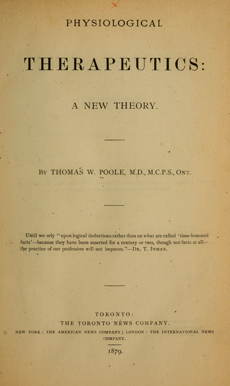 PHYSIOLOGICAL THEEAPEUTICS: A NEW THEORY. By THOMAS W. POOLE, M'.D., M.C.P.S., Ont. Until we rely upon logical deductions rather than on what are called ' time-honored facts'—because they have been asserted for a century or two, though not facts at all— the practice of our profession will not improve.—Dr. T. Inman. TORONTO: THE TORONTO NEWS COMPANY. NEW YORK : THE AMERICAN NEWS COMPANY; LONDON : THE INTERNATIONAL NEWS COMPANY. 1879.