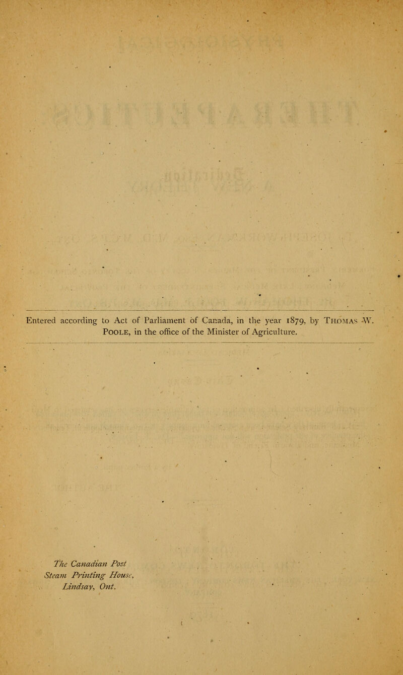 Entered according to Act of Parliament of Canada, in the year 1879, by Thomas -W Poole, in the office of the Minister of Agriculture. The Canadian Post Steam Printing House, Lindsay. Ont.